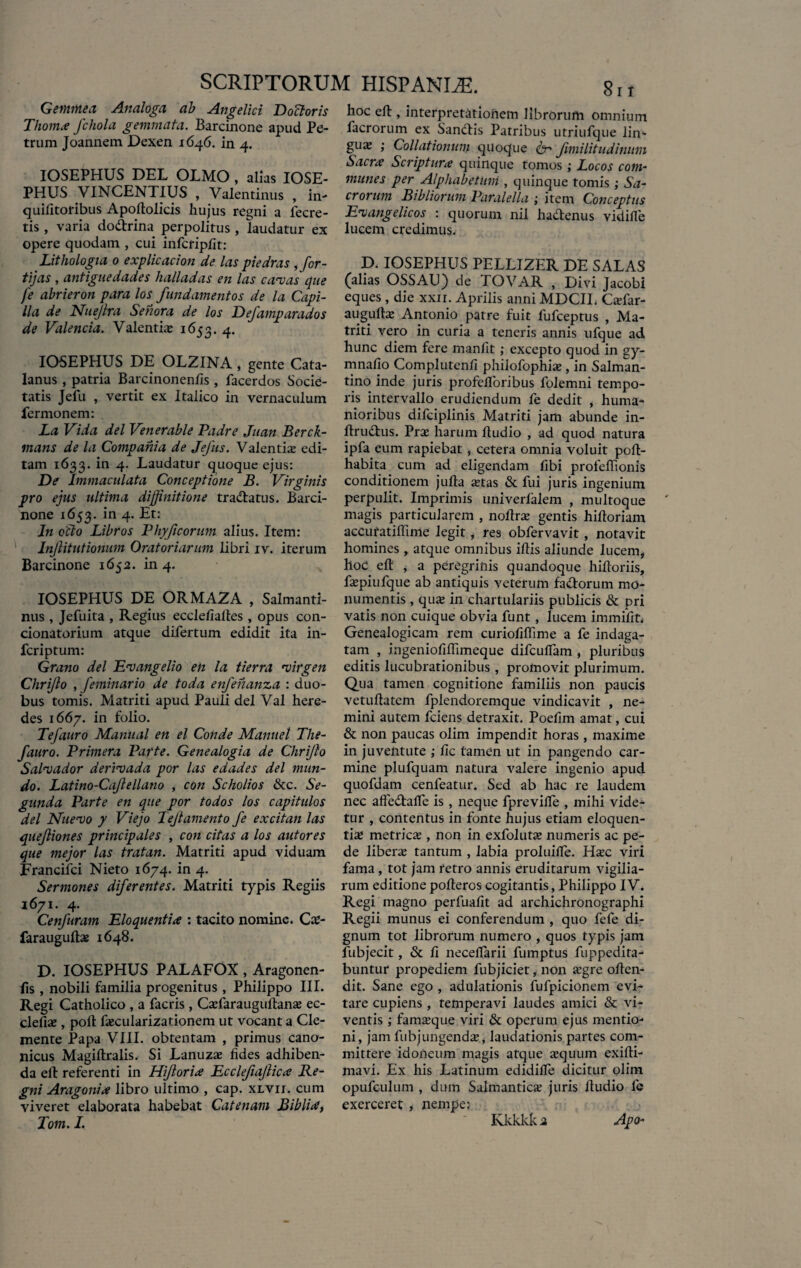 Gemmea Analoga ab Angelici Docloris Thoma fchola gemmata. Barcinone apud Pe¬ trum Joannem Dexen 1646. in 4. IOSEPHUS DEL OLMO, alias IOSE- PHUS VINCENTIUS , Valentinus , in- quifitoribus Apoftolicis hujus regni a fecre- tis , varia dodrina perpolitus, laudatur ex opere quodam , cui infcripfit: Lithologia 0 explicacion de las piedras , for¬ ti] as , antiguedades halladas en las cavas que fe abrieron para los fundamentos de la Capi- lia de Nuejlra Senora de los Defamparados de Valenda. Valentia 1653. 4* IOSEPHUS DE OL2INA, gente Cata- lanus , patria Barcinonenfis, facerdos Socie¬ tatis Jefu , vertit ex Italico in vernaculum fermonem: La Vida dei Venerable Padre Juan Berck- mans de la Compania de JeJus. Valentia* edi¬ tam 1633. in 4. Laudatur quoque ejus: De Immaculata Conceptione B. Virginis pro ejus ultima diffinitione tradatus. Barci¬ none 1653. in 4. Et: In ocio Libros Phy ficorum alius. Item: Injlitutionum Oratoriarum libri iv. iterum Barcinone 1652. in 4. IOSEPHUS DE ORMAZA , Salmanti- nus , Jefuita , Regius ecclefiafles, opus con- cionatorium atque difertum edidit ita in- fcriptum: Grano dei Ev angeli 0 en la tierra virgen Chrijlo , feminario de toda enfenanza : duo¬ bus tomis. Matriti apud Pauli dei Val here¬ des 1667. in folio. Tefauro Manual en el Conde Manuel The- fauro. Primera Parte. Genealogia de Chrijlo Salvador derivada por las edades dei mun¬ do. Latino-Caflellano , con Scholios &c. Se- gitnda Parte en que por todos los capitulos dei Nuevo y Viejo Teft amento fe excit an las quejliones principales , con citas a los autores que mejor las tratan. Matriti apud viduam Francifci Nieto 1674. in 4. Sermones diferentes. Matriti typis Regiis 1671. 4. Cenfuram Eloquentia : tacito nomine. Cs- farauguftas 1648. D. IOSEPHUS PALAFOX , Aragonen- fis , nobili familia progenitus, Philippo III. Regi Catholico , a facris , Cafiarauguftans ec- clefia*, poft fascularizationem ut vocant a Cle- mente Papa VIII. obtentam , primus cano¬ nicus Magiftralis. Si Lanuzs fides adhiben¬ da efl: referenti in Hiforia Ecclefajlica Re¬ gni Aragonia libro ultimo , cap. xlvii. cum viveret elaborata habebat Catenam Biblia, Tom. I. hoc eft, interpretationem librorum omnium facrorum ex Sandis Patribus utriufque lin- guje ; Collationum quoque & fimilitudinum Sacra Scriptura quinque tomos; Locos com¬ munes per Alphabetum , quinque tomis ,• Sa¬ crorum Bibliorum Paralella ; item Conceptus Evangelicos : quorum nil hadenus vidifle lucem credimus. D. IOSEPHUS PELLIZER DE SALAS (alias OSSAU) de TOVAR , Divi Jacobi eques , die xxii. Aprilis anni MDCII. Csfar- augplke Antonio patre fuit fufceptus , Ma¬ triti vero in curia a teneris annis ufque ad hunc diem fere manfit ; excepto quod in gy- mnafio Complutenfi philofophis, in Salman- tino inde juris profeiloribus folemni tempo¬ ris intervallo erudiendum fe dedit i huma¬ nioribus difciplinis Matriti jam abunde in- flrudus. Prae harum ftudio , ad quod natura ipfa eum rapiebat, cetera omnia voluit poft- habita cum ad eligendam fibi profeflionis conditionem jufta stas & fui juris ingenium perpulit. Imprimis univerfalem , multoque magis particularem , nofirae gentis hiftoriam accufatiffime legit, res obfervavit , notavit homines, atque omnibus ifiis aliunde lucem, hod efl: , a peregrinis quandoque hiftoriis, faepiufque ab antiquis veterum fadorum mo¬ numentis , quae in chartulariis publicis & pri vatis non cuique obvia funt, lucem immifit, Genealogicam rem curiofiflime a fe indaga¬ tam , ingeniofiflimeque difcufiam , pluribus editis lucubrationibus , promovit plurimum. Qua tamen cognitione familiis non paucis vetuflatem fplendoremque vindicavit , ne¬ mini autem fciens detraxit. Poefim amat, cui & non paucas olim impendit horas, maxime in juventute ; fic tamen ut in pangendo car¬ mine plufquam natura valere ingenio apud quofdam cenfeatur. Sed ab hac re laudem nec affedtalTe is , neque fprevilfe , mihi vide¬ tur , contentus in fonte hujus etiam eloquen¬ tis metrics , non in exfolutae numeris ac pe¬ de libers tantum , labia proluifle. Hsc viri fama , tot jam retro annis eruditarum vigilia¬ rum editione poftercs cogitantis, Philippo IV* Regi magno perfuafit ad archichronographi Regii munus ei conferendum , quo fefe di¬ gnum tot librorum numero , quos typis jam lubjecit, & fi neceflarii fumptus fuppedita- buntur propediem fubjiciet, non sgre oflen- dit. Sane ego , adulationis fufpicionem evi¬ tare cupiens, temperavi laudes amici & vi¬ ventis ; famsque viri & operum ejus mentio¬ ni, jam fubjungends, laudationis partes com¬ mittere idoneum magis atque azquum exifti- mavi. Ex his Latinum edidilfe dicitur olim opufculum , dum Salmantics juris Audio fie exerceret , nempe: Apo- Kkkkk 2