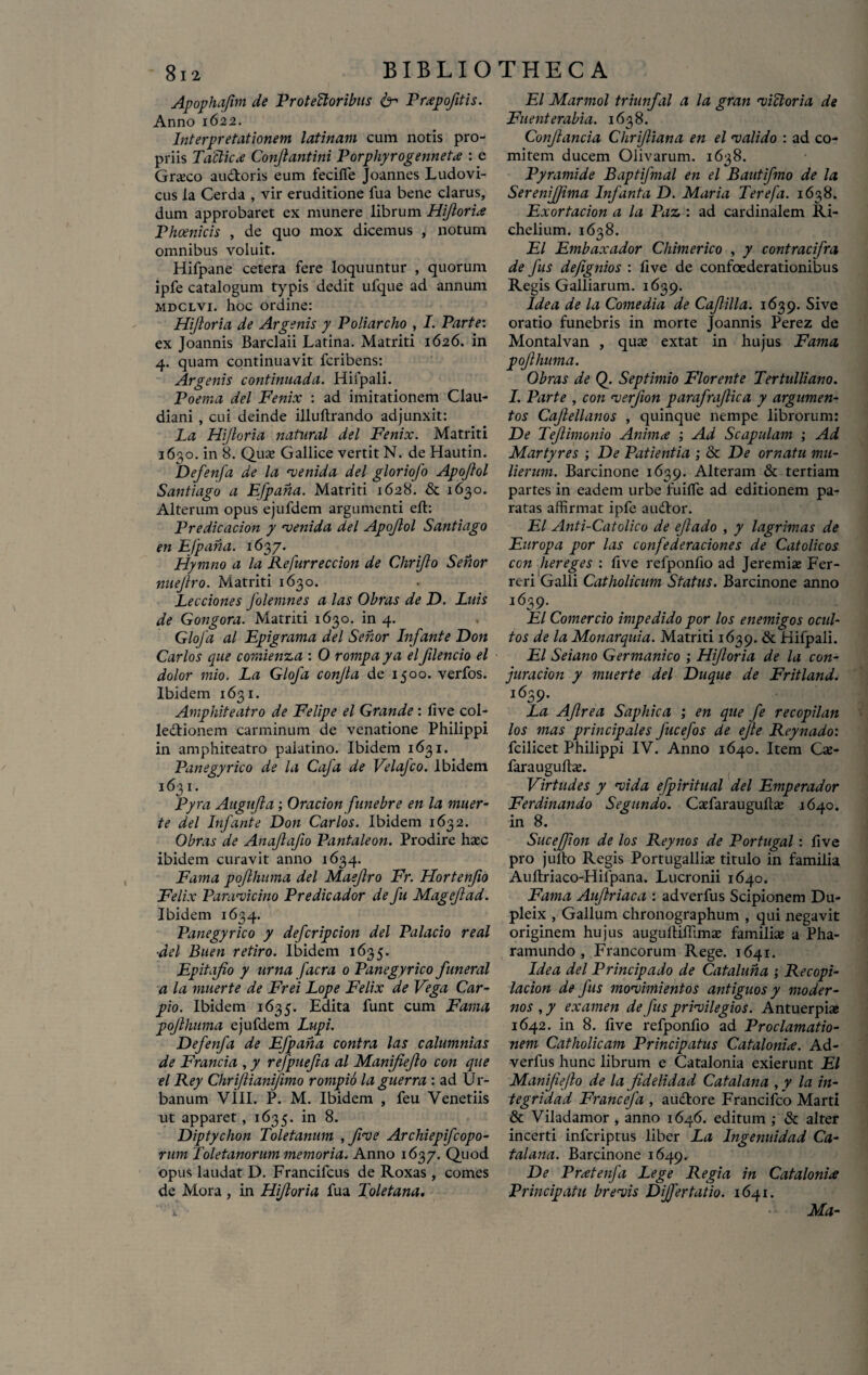 Apophafim de ProteUoribus 6- Prxpofitis. Anno 1622. Interpretationem latinam cum notis pro¬ priis Taclicx Conjiantini PorphyrogenneU : e Graeco au&oris eum feciflfe Joannes Ludovi- cus la Cerda , vir eruditione fua bene clarus, dum approbaret ex munere librum Hiflorix Phoenicis , de quo mox dicemus , notum omnibus voluit. Hifpane cetera fere loquuntur , quorum ipfe catalogum typis dedit ufque ad annum mdclvi. hoc ordine: Hifloria de Argenis y Poliarcho , I. Parte: ex Joannis Barclaii Latina. Matriti 1626. in 4. quam continuavit fcribens: Argenis continuada. Hifpali. Poema dei Fenix : ad imitationem Clau¬ diani , cui deinde illultrando adjunxit: La Hijloria natnral dei Fenix. Matriti 1630. in 8. Qux Gallice vertit N. de Hautin. Defenfa de la •venida dei gloriofo Apojlol Santiago a Efpana. Matriti 1628. & 1630. Alterum opus ejufdem argumenti eft: Predicacion y •venida dei Apojlol Santiago en Efpana. 1637. Hymno a la Refurreccion de Chrijlo Senor nuejlro. Matriti 1630. Lecciones Jolemnes a las Obras de D. Lais de Gongora. Matriti 1630. in 4. Glofa al Epigrama dei Senor Infante Don Carlos que comienza : 0 rompa ya el filencio el dolor inio. La Gloja confla de 1500. verfos. Ibidem 1631. Amphiteatro de Felipe el Grande : live col¬ lectionem carminum de venatione Philippi in amphiteatro paiatino. Ibidem 1631. Panegyrico de la Caja de Velafco. Ibidem 1631. Pyra Augujla ; Oracion funebre en la muer- te dei Infante Don Carlos. Ibidem 1632. Obras de Anajlafio Pantaleon. Prodire haec ibidem curavit anno 1634. Fama pojlhuma dei Maeflro Fr. Hortenfio Felix Paravicino Predicador de fu Magejlad. Ibidem 1634. Panegyrico y deferipeion dei Palacio real ■dei Buen retiro. Ibidem 1635. Epitafio y urna facra 0 Panegyrico funerat a la muerte de Frei Lope Felix de Vega Car- pio. Ibidem 1635. Edita funt cum Fama pojlhuma ejufdem Lupi. Defenfa de Efpana contra las calumnias de Francia , y refpuefta al Manifiefo con que el Rey Chrijlianifmo rompio laguerra : ad Ur¬ banum VIII. P. M. Ibidem , feu Venetiis ut apparet, 1635. in 8. Diptychon Toletanum , five Archiepifcopo- rum Toletanorum memoria. Anno 1637. Quod opus laudat D. Francifcus de Roxas , comes de Mora , in Hijloria fua Toletana. i * El Marmol triunfal a la gran •viatoria de Fuenterabia. 1638. Conflanda Chrifliana en el •valido : ad co¬ mitem ducem Olivarum. 1638. Pyramide Baptifmal en el Bautifmo de la SereniJJima Infanta D. Maria Terefa. 1638. Exortacion a la Paz : ad cardinalem Ri- chelium. 1638. El Embaxador Chimerico , y contracifra de fus defignios : five de confoederationibus Regis Galliarum. 1639. Idea de la Come dia de Cafilla. 1639. Sive oratio funebris in morte Joannis Perez de Montalvan , quas extat in hujus Fama pojlhuma. Obras de Q. Septimio Florente Tertulliano. I. Parte , con •verfion parafrajlica y argumen- tos Cafellanos , quinque nempe librorum: De Teflimonio Anima ; Ad Scapulam ; Ad Martyres ; De Patientia ; & De ornatu mu¬ lierum. Barcinone 1639. Alteram & tertiam partes in eadem urbe fuiflfe ad editionem pa¬ ratas affirmat ipfe audior. El Anti-Catolico de ejlado , y lagrimas de Europa por las confederaciones de Catolicos con hereges : five refponlio ad Jeremiae Fer- reri Galli Catholicum Status. Barcinone anno 1639. El Comercio impedido por los enemigos ocul- tos de la Monarquia. Matriti 1639. & Hifpali. El Seiano Germanico ; Hijloria de la con- juracion y muerte dei Duque de Fritland. i639* La Afrea Sapliica ; en que fe recopilan los mas principales fucefos de efle Reynado: fcilicet Philippi IV. Anno 1640. Item Cx- farauguffie. Virtudes y •vida efpiritual dei Emperador Ferdinando Segundo. Caffiarauguftse 1640. in 8. Sucejfion de los Reynos de Portugal: live pro jullo Regis Portugalliae titulo in familia Aultriaco-Hilpana. Lucronii 1640. Fama Aujlriaca : adverfus Scipionem Du- pleix , Gallum chronographum , qui negavit originem hujus augultiffimas familiae a Pha- ramundo , Francorum Rege. 1641. Idea dei Principado de Cataluna ; Re copi- lacion de fus mo^vimientos antiguos y moder¬ nos , y examen de fus prHilegios. Antuerpiae 1642. in 8. live refponfio ad Proclamatio- nem Catholicam Principatus Catalonix. Ad¬ verfus hunc librum e Catalonia exierunt El Manijie/lo de la Jidelidad Catalana , y la in- tegridad Francefa , audtore Francifco Marti & Viladamor , anno 1646. editum ; & alter incerti inferiptus liber La Ingenuidad Ca¬ talana. Barcinone 1649. De Prxtenfa Lege Regia in Catalonia Principatu brevis Differ tat io. 1641. Ma-