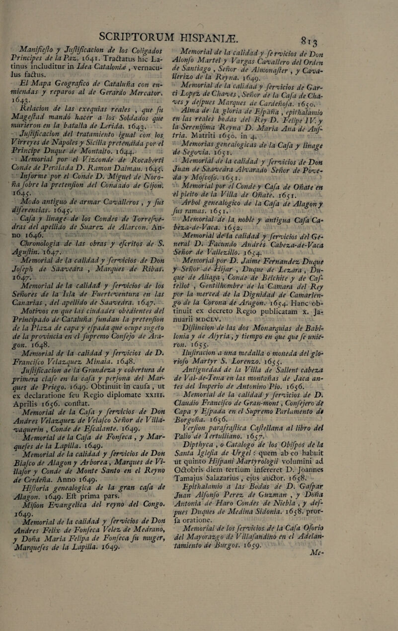 Manifiejlo y Jujlijicacion de los Coligados Principes de laPaz. 1641. Trattatus hic La¬ tinus includitur in Idea Catalonia , vernacu¬ lus fadhis. EI Mapa Geografico de Cataluna con en- miendas y reparos al de Gerardo Mercator. 1643. Relacion de las exequias reales , que fu Magejlad mando hacer a los Soldados que murieron en la batalla de Lerida. 1643. Jujlijicacion dei tratamiento igual con los Virreyes de Napoles y Sicilia pretendida por el Principe Duque de Montalto. 1644. - i Memorial por el Vizconde de Rocaberti Conde de Peralada D. Ramon Dalmau. 1645; Informe por el Conde D. Miguel de Noro- na Jobre la pretenfion dei Condado de Gijon. *645- Modo antiguo de armar Cavalleros , y fus diferencias. 1645. Caja y linage de los Condes de Torrefve- dras dei apelliUo de Suarez de Alarcon. An¬ no 1646. Chronologia de las obras y efcritos de S. Aguflin. 1647. Memorial de la calidad y fervidos de Don Jofeph de Saavedra , Marques de Ribas. 1647. . Memorial de la calidad y fervidos de los Senores de la lsla de Fuerteventura en las Canarias , dei apellido de Saavedra. 1647. Motivos en que las ciudades obedientes dei Principado de Cataluna fundan la pretenfion de la Plaza de capa y efpada que ocupe suget0 de la provincia en el fupremo Confejo de Ara- gon. 1648. Memorial de la calidad y fervidos de D. Francifco Velazquez Minaia. 1648. Juftificacion a e la Grandeza y cobertura de primera clafe en la caja y perjona dei Mar¬ ques de Priego. 1649. Obtinuit in caufa , ut ex declaratione feu Regio diplomate xxm. Aprilis 1656. conftat. Memorial de la Cafa y fervidos de Don Andres Velazquez de Velafco Se nor de Villa- vaquerin , Conde de Efcalante. 1649. Memorial de la Caja de Fonfeca , y Mar- quejes de la Papilla. 1649. Memorial de la calidad y fervidos de Don Blajco de Alagon y Arborea, Marques de Vi- llafor y Conde de Monte Santo en el Reyno de Cerdena. Anno 1649. Hijloria genealogica de la gran cafa de Alagon. 1649. Eli: prima pars. Mifion Evangelica dei reyno dei Congo. 1649. Memorial de la calidad y fervidos de Don Andres Felix de Fonfeca Velez de Medrano, y Dona Maria Felipa de Fonfeca fu muger, Marquefes de la Papilla. 1649. 813 Memorial de la calidad y fervidos de Don Alonfo Martel y Vargas Cavallero dei Orden de Santiago , Senor de Almonajler , y Cava- llerizo de la Reyna. 1649. Memorial de la calidad y /ervicios de Gar- ci Popez de Chaves, Senor de la Cafa de Cha¬ res y defpues Marques de Cardehofa. 1650, Alma a e la gloria de Efpana , epithalamio en las reales bodas dei Rey D. Felipe IV. y la Sereni/ima Reyna D. Maria Ana de AuJ- tria. Matriti 1650. in 4. Memorias genealogicas de la Cafa y linage de Segovia. 1651. • • Memorial de la calidad y fervidos de Don Juan de Saavedra AIvarado Senor de Pove- da y Mojcofo. 1651. Memorial por el Conde y Cafa de Onate en elpleito de la Villa de Onate. 1651. Arbol genealogico de la Cafa de Alagon y fus ramas. 1651. Memorial de la noble y antigua Cafa Ca- beza-de-Vaca. 1652. Memorial de la calidad y fervidos dei Ge¬ neral D. Facundo Andres Cabeza-de-Vaca Senor de VaUezillo. 1634. Memorial por D. Jaime Fernandez Duque y Senor de Hijar , Duque de Pezara , D11- qiie de Aliaga , Conde de Belchite y de Caf- tellot , Gentilhombre de la Camara dei Rey por la merced de la Dignidad de Camarlen- go de la Corona de Aragon. 1654. Hanc ob¬ tinuit ex decreto Regio publicatam x, Ja¬ nuarii MDCLV. Dijlindon de las dos Monarquias de Babi- lonia y de Afyria, y tiempo en que que fe unie- ron. 1655. llujlracion a una medalla 0 mone da dei glo- riofo Martyr S. Porenzo. 1655. Antiguedad de la Villa de Sallent cabeza de Val-de-Tena en las montanas de Jaca an¬ tes dei Imperio de Antonino Pio. 165 6. Memorial de la calidad y fervidos de D. Claudio Francifco de Gran-mont, Confejero de Capa y EJpada en el Supremo Parlamento de Borgona. 1656. Verfion parafrajlica CaJlellana al libro dei Polio de I ertulliano. 1657. Dipthyca , 0 Catalogo de los Obifpos de la Santa Iglfa de Urgel: quem ab eo habuit ut quinto Hfpani Martyrologii volumini ad Odtobris diem tertium infereret D. Joannes Tamajus Salazarius, ejus au&or. 1658. Epithalamio a las Bodas de D. Gafpar Juan Alfonjo Perez de Guzman , y Dolia Antonia de Haro Condes de Niebla , y def- pues Duques de Medina Sidonia. 1658. pror- fa oratione. Memorial de los fervidos de la Cafa Oforio dei Mayorazgo de Villajdndino en el Adelan- tamiento de Burgos. 1659. Me-
