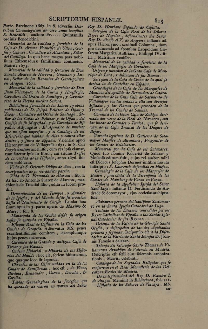 Parte. Barcinone 1667. in 8. adverfus Dia- tribem Chronologicam de vero anno tranfitus S. Benedicti , audlore Fr. Quintanilla ordinis Benedidtini. Memorial de la calidad y fervidos de la Cafa de D. Alvaro Francifco de Ulloa , Gol- Jin y Chaves , Cavallero de Alcantara , Senor dei Cajtillejo. In quo bene magna pars nobi¬ lium Eftremadura familiarum continetur. Matriti 1675. Memorial de la calidad y fervidos de Don Sancho Abarca de Herrera , Guzman y Lu¬ na , Senor de las Baronias de Garci-pollera en Aragon. 1671. Memorial de la calidad y fervidos de Don Juan Felazquez de la Cueva y Hinejlrofa, Cavallero dei Orden de Santiago , y Cavalle- rizo de la Reyna nuejlra Sehora. Bibliotheca formada de los Libros , y obras piblicadas de D. Jofeph Pellizer de OJfau y Tobar , Cavallero dei Orden de Santiago , Se¬ nor de las Cafas de Pellizer y de Ofau , dei Confejo de fu Magejlad, y fu Coronijla de Ef- pana. Adjungitur : EI Apendice de muchas que no ejlan imprefas , y el Catalogo de los EJcritores que hablan de ellas 0 contra ellas dentro , y fuera de EJpaha. Valentia; apud Hieronymum de VillagrafTa 1671. in 8. Cui Supplementum acceftifle , cum res ipfa clamat, tum fatetur ipfe in libro , cui titulus Trofeo de la verdad de la Hifloria , anno 1676. ibi¬ dem publicato. Fida de S. Oriendo Obifpo de Aux , con la averiguacion de fu verdadera patria. Fida de D. Fernando de Alarcon : lib. 1. At hasc ab Antonio Suarez de Alarcon, mar- chionis de Trocifal filio , edita in lucem pro¬ diit. Demonjlracion de los Tiempos , y Annales de la Iglefia , y dei Mundo defde fu creacion hajla el Nacimiento de Chrijlo. Laudat hoc fuum opus in 3. parte operis de Maximo & Marco , fol. 8. Monarquia de los Godos defde fu origen hajla fu entrada en Efpana. Ejtoque Real de Cajlilla en la Cafa de los Condes de Oropefa. Adfervatur MS. penes excellentillimum comitem , exemplumque hujus penes audtorem. Chronica de la Grande y antigua Cafa de Tovar y fus Ramas. Cadena HiJlorial, 0 Hifloria de las Hiflo- rias dei Mundo : hoc eft: , feriem hiftoriarum, quo quasque loco fit legenda. Chronica de las Cafas unidas en la de los Condes de Santijlevan , hoc eft , de Fines, Biedma, Benavides , Cueva , Davila , <kr Corella. Tablas Genealogicas de la fuccefion que ha quedado de varon en varon dei Senor Rey D. Henrique Segundo de Cajlilla. Succejion de la Cafa Real de los Senor es Reyes de Napoles , defcendientes dei Senor Rey D. Alonfo el F. de Aragon : inflante ad opus Hieronymo , cardinali Columna , dum pro deducenda ad fponfum Leopoldum Cas- farem Margarita Auftriaca , Philippi IV. fi¬ lia , Matritum venifTet. Memorial de la calidad y fervidos de la Caja de los Marquefes de Cerralvo. Origen y fuccefion de la Gran Cafa de Man- rique de Lara , y dijlincion de fus Ramas. Succefion de la Cafa de Craon de la qual fe deriva la de Centellas en Efpana. Genealogia de la Cafa de los Marquefes de Montaos dei apellido de Bermudez de Cajlro. Chronica de la Gran Cafa de Sarmiento de Fillamayor con las unidas a e lia con diverfos Eftados , y las Ramas que proceden de la Troncal de los Condes de Salinas. Chronica de la Gran Cafa de Zuhiga deri- vada dos veces de la Real de Navarra , con las lineas de Grandes y Titulos , que fe deri- van de la Cafa Troncal de los Duques de Bejar. Faronia legitima de D. Gutierre de Soto- mayor Maejlre de Alcantara , Progenitor de los Condes de Belalcazar. Memorial por la Cafa de los Salazares. Quod fub nomine Roderici de Salazar y Mofcofo editum fuit, cujus rei audior mihi eft Didacus Jofephus Dormer in libro fuo ita infcripto : S. Laurencio defendido en Huefca. Genealogia de la Cafa de los Marquefes de Baden , procedida de la Serenifima de los Condes de Habsburg de Faron en Faron. Hifloria de la Apojlolica Iglefia dei Senor Sant-Iago : inftante D. Ferdinando de An- drade & Sotomayor , ejus ecclefias archipras- fule. Alabanza perenne dei Santifmo Sacramen¬ to en la Santa Iglefia Cathedral de Lugo. Tratado de los Diezmos concedidos por los Reyes Catholicos de Efpana a las Santas Igle- Jias Catedrales de fus Reynos. Defenfa de la Patria de la Gloriofa Santa Orofia , y defcripcion de las dos Aquitanias primeray fegunda. Refponfio eft a laDifer- tacion de la Patria de Santa Eurofia D. Joan- nis Tamaio a Salazar. Triunfo dei Gloriofo Santo Thomas de Fi- llanueva Arzobifpo de Falencia en Madrid. Defcriptio eft fefti ejus folemnis canoniza- tionis , Matriti celebrati. Catalogo de las Sagradas Reliquias que fe confervan en el Real Monajlerio de las Def- calzas Reales de Madrid. De la legitimidad dei Rey D. Ramiro I. de Aragon. Meminit in Bibliotheca, fol. 121. Hifloria de los Senor es de Fizcaya : MS. cu- /