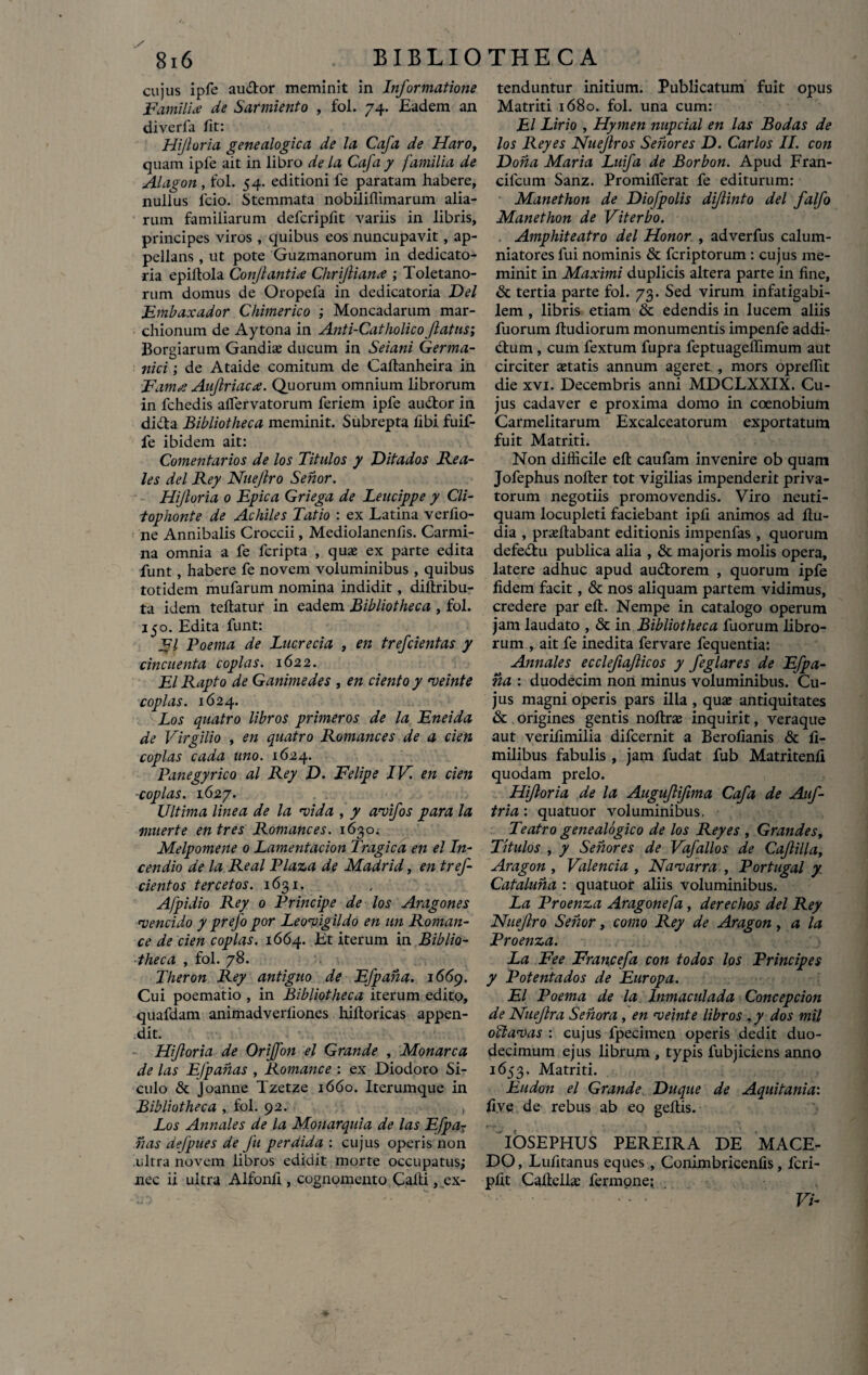 cujus ipfe au&or meminit in Informatione Familia de Sarmiento , fol. 74. Eadem an diverfa fit: Hijloria genealogica de la Cafa de Haro, quam ipfe ait in libro de la Cafa y familia de AI agon , fol. 54. editioni fe paratam habere, nullus lcio. Stemmata nobiliflimarum alia¬ rum familiarum defcripfit variis in libris, principes viros , quibus eos nuncupavit, ap¬ pellans , ut pote Guzmanorum in dedicato- ria epiltola Conflantia Chrifliana ; Toletano¬ rum domus de Oropefa in dedicatoria Del Fmbaxador Chimerico ; Moncadarum mar- chionum de Aytona in Anti-Catholicoflatus; Borgiarum Gandias ducum in Seiani Germa¬ nici ; de Ataide comitum de Caftanheira in Fama Aujlriaca. Quorum omnium librorum in fchedis affiervatorum feriem ipfe au&or in di&a Bibliotheca meminit. Subrepta fibi fuif- fe ibidem ait: Comentarios de los Titulos y Ditados Ilea¬ les dei Rey Nuejlro Senor. Hijloria 0 Epica Griega de Leucippe y Cii- tophonte de Achiles Tatio : ex Latina verfio- ne Annibalis Croccii, Mediolanenfis. Carmi¬ na omnia a fe fcripta , quas ex parte edita funt, habere fe novem voluminibus , quibus totidem mufarum nomina indidit, diltribu- ta idem teftatur in eadem Bibliotheca , fol. 150. Edita funt: FI Poema de Lucrecia , en trefcientas y cincnenta copias. 1622. EI Rapto de Ganimedes , en ciento y rveinte copias. 1624. Los quatro libros primeros de la Eneida de Virgilio , en quatro Romances de a cien copias cada uno. 1624. Panegyrico al Rey D. Felipe IV. en cien -copias. 1627. Ultima linea de la neida , y aneifos para la muerte en tres Romances. 1630. Melpomene 0 Lamentacion Tragica en el In¬ cendio de la Real Plaza de Madrid, en tref- cientos ter cetos. 1631. Afpidio Rey 0 Principe de los Aragones rvencido y prefo por Leoneigildo en un Roman- ce de cien copias. 1664. Et iterum in Biblio¬ theca , fol. 78. Theron Rey antiguo de Efpaha. 1669. Cui poematio , in Bibliotheca iterum edito, quafdam animadverfiones hiftoricas appen¬ dit. Hiforia de Oriffon el Grande , Monarca de las Efpahas , Romance : ex Diodoro Si¬ culo & Joanne Tzetze 1660. Iterumque in Bibliotheca , fol. 92. Los Annales de la Monarquia de las Efpar has defpues de fu perdida : cujus operis non ultra novem libros edidit morte occupatus; nec ii ultra Alfonfi , cognomento Calli, ex¬ tenduntur initium. Publicatum fuit opus Matriti 1680. fol. una cum: El Lirio , Hymen nupcial en las Bodas de los Rey es Nuejlros Sehores D. Carlos II. con Dona Maria Luifa de Borbon. Apud Fran- cifcum Sanz. Promifferat fe editurum: Manethon de Diofpolis dijlinto dei falfo Manethon de Viterbo. . Amphiteatro dei Honor , adverfus calum¬ niatores fui nominis & fcriptorum : cujus me¬ minit in Maximi duplicis altera parte in fine, & tertia parte fol. 73. Sed virum infatigabi¬ lem , libris etiam & edendis in lucem aliis fuorum ftudiorum monumentis impenfe addi- dtum, cum fextum fupra feptuagelfimum aut circiter astatis annum ageret , mors opreffit die xvi. Decembris anni MDCLXXIX. Cu¬ jus cadaver e proxima domo in coenobium Carmelitarum Excalceatorum exportatum fuit Matriti. Non difficile efl: caufam invenire ob quam Jofephus nofter tot vigilias impenderit priva¬ torum negotiis promovendis. Viro neuti- quam locupleti faciebant ipfi animos ad ftu- dia , prasfiabant editionis impenfas , quorum defe&u publica alia , & majoris molis opera, latere adhuc apud au&orem , quorum ipfe fidem facit, & nos aliquam partem vidimus, credere par eft. Nempe in catalogo operum jam laudato , & in Bibliotheca fuorum libro¬ rum , ait fe inedita fervare fequentia: Annales ecclefiqjlicos y feglares de Efpa¬ ha : duodecim non minus voluminibus. Cu¬ jus magni operis pars illa , quas antiquitates & origines gentis noftras inquirit, veraque aut verifimilia difcernit a Berofianis & fi- milibus fabulis , jam fudat fub Matritenfi quodam prelo. Hijloria de la Auguflifima Cafa de Auf- tria : quatuor voluminibus. Te atro genealogico de los Rey es , Grandes, Titulos , y Sehores de Vafallos de CaflilLiy Aragon , Valenda , Nane arra., Portugal y Cataluha : quatuor aliis voluminibus. La Proenza Aragonefa , derechos dei Rey Nuejlro Senor, como Rey de Aragon, a la Proenza. La Fee Francefa con todos los Principes y Potentados de Europa. El Poema de la Inmaculada Concepcion de Nuejlra Sehora , en njeinte libros , y dos mil obi aneas : cujus fpecimen operis dedit duo¬ decimum ejus librum , typis fubjiciens anno 1653. Matriti. Eudon el Grande Duque de Aquitania: five de rebus ab eo geftis. rf » * * 1 * • ' IOSEPHUS PEREIRA DE MACE¬ DO , Lulitanus eques , Conimbricenfis, fcri- pfit Caltelhe fermone; Vi-