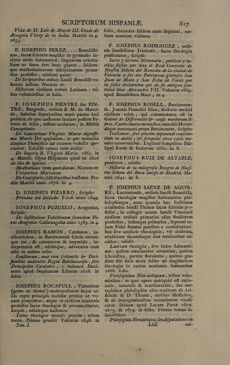 Vi da de D. Luis de Atayde III. Conde de Atouguia Virrey de la India. Matriti in 4. i633- F. IOSEPHUS PEREZ.Benedidi- nus , facras fcientias magifter in gymnafio in¬ clyto urbis Salmanticas, linguarum orienta¬ lium ut fama fert bene gnarus , ibidem- que mathematicarum difciplinarum prima¬ rius profeflor , editioni parat: De Scriptoribus ordinis Sanci i Bene didi vo¬ lumen jultum. Necnon et: Hijloriam ejufdem ordinis Latinam : tri¬ bus voluminibus in folio. F. IOSEPHUS PIENTRE feu PIN- TRE, Burgenfis, ordinis B. M. de Merce- de , habebat fuperioribus annis parata luci publicas, de quo audtorem laudare pofllim Pe¬ trum de Alba , teftem oculatum , in Militia Conceptionis: De Conceptione Virginis Marite dignijji- ma Matris Dei opufculum, in quo nonnulla claufula Thomiflica ad examen reducta ape¬ riantur. Edidifle tamen eum audio: De Imperio B. Virginis Maria. 1665. in 4. Matriti. Opus Hiipanum quod an aliud ab illo fit ignoro. Meditationes item quotidianas. Necnon et: Viridarium Marianum. De Confefjariis follicitantibus tradatus. Pro¬ diit Matriti anno 1676. in 4. D. IOSEPHUS PIZARRO , fcripfit: Urendas dei Soldado. Toleti anno 1649. IOSEPHUS POZUELO , Aragonius, fcripfit: De Injlitutione Tabellionum fecundum Fo¬ ros Aragonia. Casfarauguftas anno 1589. in 4. IOSEPHUS RAMON , Catalanus , ju- rifconfultus , in Barcinonenfi fchola utrum¬ que jus , & canonicum & imperiale , in¬ terpretatus eft, ediditque, advocatus cum eflet in eadem urbe: Confiliorum, una cum fententiis ^ Deci- Jionibus audientia Regia Barcinonenfis, five Principatus Catalonia , 1. volumen. Barci¬ none apud Stephanum Liberos 1628. in folio. IOSEPHUS ROCAFULL , Valentinus (gente an domo?) metropolitanas hujus ur¬ bis regni principis ecclefias primus ut vo¬ cant praepofitus , atque in ejufdem academia profeflor facras theologias & procancellarius, fcripfit, ediditque hadlenus: Totius theologia moralis praxim : tribus tomis. Primus prodiit Valentias 1648. in Tom. I. folio, fecundus ibidem anno fequenti, ter¬ tium nondum vidimus. F. IOSEPHUS RODRIGUEZ , ordi¬ nis San&iflimae Trinitatis, facras theologias prasfentatus, fcripfit: Sacro y folemne Novenario , publicas y lu¬ cidas JieJlas que hizo el Real Convento de Nuejlra Sehora dei Remedio de la ciudad de Valenda a fus dos Patriarcas glortofos San Juan de Mata y San Felix de Valois por la felice declaracion que de fu antigua Jan- tidad hizo Alexandro VII. Valentias 1669. apud Benedidtum Mace , in 4. F. IOSEPHUS ROSELL , Barcinonen¬ fis, Joannis Francifci filius, dodtoris medici ejufdem urbis , qui commentatus efl: in Galeni de Differentiis (fr caufis morborum li¬ bros , Carthufianus monachus coenobii Monte- alegre nuncupati prope Barcinonem, fcripfit: Tradatum ,five praxim deponendi confcien- tiam in dubiis , fe-' fcrupulis circa caJus mo¬ rales occurrentibus. Lugduni fumptibus Phi¬ lippi Borde & fociorum 1660. in 8. IOSEPHUS RUIZ DE ALTABLE, presbyter , edidit: Hijloria de la milagrofa Imagen de Nuef- tra Senora dei Buen Sucefo de Madrid. Ma¬ triti 1641. in 8. F. IOSEPHUS SAENZ DE AGUIR- RE , Lucronienfis, ordinis Sandti Benedidti, facras theologias magifter Salmantinus phi- lofophiasque , nunc quando hasc feribimus a cathedra Sandli Thomas facras fcientias pro- feflor , in collegio autem Sandti Vincentii ejufdem ordinis primarius olim ftudiorum pnefedtus , ledtorque primarius , fupremi re¬ rum Fidei fenatus patribus a confultationi- bus five cenfuris theologicis, vir dodlrina, eruditione facundiaque non mediocriter ex¬ cultus , edidit: Lauream theologia , five ludos Salmanti- nos : quibus continentur certamina, partim fcholaftica, partim florulenta , quibus gra¬ dum fibi fecit more folito ad magifterium theologias in eadem academia. Saimanticas 1668. folio. Philofophiam Nou-antiquam , tribus volu¬ minibus : in quo opere quidquid efl ratio¬ nalis , naturalis & tranfnaturalis , feu me- taphiiicas philofophias olim traditum ab Ari- ftotele & D. Thoma , no viter illuftratur, & ab impugnationibus recentiorum vindi¬ catur. Ibidem apud Lucam Perez 1672. 1673. & 1674. in folio. Primus tomus fic inlcribitur: Philofophia Novantiqua, feu difputationes in Lllll uni-