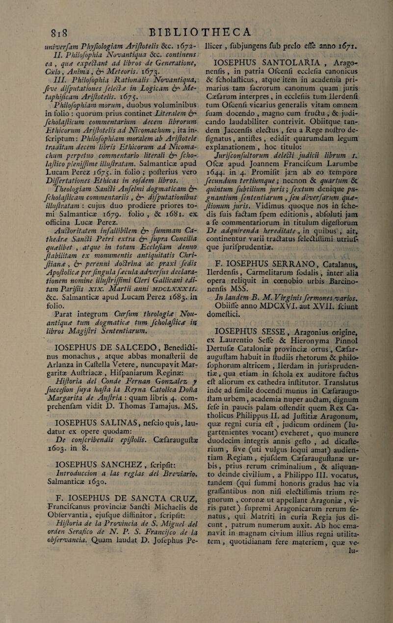 univerfam Phyjiologiam Arijlotelis &c. 1672- II. Philofophia Novant i qua &c. continens ea , qua expellant ad libros de Generatione, Coelo , Anima , fr Meteoris. 1673. III. Philofophia Rationalis Novantiqua, fvve difputationes feleCla in Logicam ter Me- taphi/icam Arijlotelis. 1675. Philofophiam morum, duobus voluminibus in folio : quorum prius continet Literalem ter fcholajlicum commentarium decem librorum Ethicorum Arijlotelis ad Nicomachum , ita in- fcriptum: Philofophiam moralem ab Arijlotele traditam decem libris Ethicorum ad Nicoma¬ chum perpetuo commentario literali ter fcho- lajlico plenijjime illujlratam. Salmanticas apud Lucam Perez 1675. in folio ; pofterius vero Dijfertationes Ethicas in eofdem libros. Theologiam Sancti Anfelmi dogmaticam ter fcholajlicam commentariis , ter difputationibus illujlratam : cujus duo prodiere priores to¬ mi Salmanticas 1679. folio , & 1681. ex officina Luca; Perez. Auctoritatem infallibilem ter fimmam Ca- thedra Sancti Petri extra ter Jiipra Concilia qualibet , atque in totam Ecclefiam denuo Jlabilitam ex monumentis antiquitatis Chri- Jliana , ter perenni doClrina ac praxi fedis Apojlolica per fingula facula adverfus declara¬ tionem nomine illujlrijjimi Cleri Gallicani edi¬ tam Parifiis xix. Martii anni mdclxxxit. &c. Salmanticas apud Lucam Perez 1683. in folio. Parat integrum Curfum theologia Nou- antiqua tum dogmatica tum Jcholajlica in libros Magiflri Sententiarum. IOSEPHUS DE SALCEDO, Benedidti- nus monachus , atque abbas monalterii de Arlanza in Caflella Vetere, nuncupavit Mar¬ garitas Auftriacas , Hifpaniarum Regina:: Hijloria dei Conde Fernan Gonzalez y fuccejion fuya hajla la Reyna Catolica Dona Margarita de Aujlria : quam libris 4. com- prehenfam vidit D. Thomas Tamajus. MS. IOSEPHUS SALINAS, nefcio quis, lau¬ datur ex opere quodam: De conjcribendis epijlolis. Casfarauguftae 1603. in 8. IOSEPHUS SANCHEZ , fcripfit: lntroduccion a las regias dei Breviario. Salmanticse 1630. F. IOSEPHUS DE SANCTA CRUZ, Francifcanus provincias Sandti Michaelis de Oblervantia , ejufque diffinitor , lcripfit: Hijloria de la Provincia de S. Miguel dei orden Sera fico de N. P. S. Francijco de la obfervancia. Quam laudat D. Jofephus Pe- llicer , fubjungens fub prelo efle anno IOSEPHUS SANTOLARIA , Arago- nenfis , in patria Ofcenfi ecclefia canonicus & fcholallicus., atque item in academia pri¬ marius tam facrorum canonum quam juris Casfarum interpres, in ecclefiis tum Uerdenfi tum Ofcenfi vicarius generalis vitam omnem fuam docendo , magno cum frudtu , & judi¬ cando laudabiliter contrivit. Obiitque tan¬ dem Jaccenfis eledbus , feu a Rege noltro de- fignatus, antiftes , edidit quarumdam legum explanationem , hoc titulo: Jurifconfultorum delecti judicii librum 1. Ofcas apud Joannem Francifcum Larumbe 1644. in 4. Promifit jam ab eo tempore fecundum tertiumque; necnon & quartum & quintum fubtilium juris; fextum denique pu¬ gnantium fententiarum , J'eu diverfarum qua- Jlionum juris. Vidimus quoque nos in fche- dis fuis fadtam fpem editionis, abfoluti jam a fe commentariorum in titulum digefiorum De adquirenda hereditatein quibus , ait» continentur varii tradtatus felediffimi utriuF que jurifprudentias. F. IOSEPHUS SERRANO, Catalanus, Uerdenfis, Carmelitarum fodalis , inter alia opera reliquit in coenobio urbis Barcino- nenfis MSS. In laudem B. M. Virginis fermones varios. Obiifle anno MDCXVI. aut XVII. fciunt domeftici. IOSEPHUS SESSE , Aragonius origine, ex Laurentio Seflfe & Hieronyma Pinnol Dertufas Catalonias provincia ortus , Casfar- auguftam habuit in Itudiis rhetorum & philo- fophorum altricem , Ilerdam in jurispruden¬ tias , qua etiam in fchola ex auditore fadtus eft aliorum ex cathedra inftitutor. Translatus inde ad fimile docendi munus in Casfaraugu- ltam urbem, academia nuper audiam, dignum fefe in paucis palam oflendit quem Rex Ca¬ tholicus Philippus II. ad Juflithe Aragonum, quas regni curia eft , judicum ordinem (lu- gartenientes vocant) eveheret, quo munere duodecim integris annis gelto , ad dicafte- rium , live (uti vulgus loqui amat) audien¬ tiam Regiam, ejufdem Casfarauguftanas ur¬ bis , prius rerum criminalium , & aliquan¬ to deinde civilium , a Philippo III. vocatus, tandem (qui fummi honoris gradus hac via grailantibus non nili eledtiffimis trium re¬ gnorum , corona ut appellant Aragonias, vi¬ ris patet) fupremi Aragonicarum rerum fe- natus , qui Matriti in curia Regia jus di¬ cunt , patrum numerum auxit. Ab hoc ema¬ navit in magnam civium illius regni utilita¬ tem , quotidianam fere materiem, qua; ve- lu-