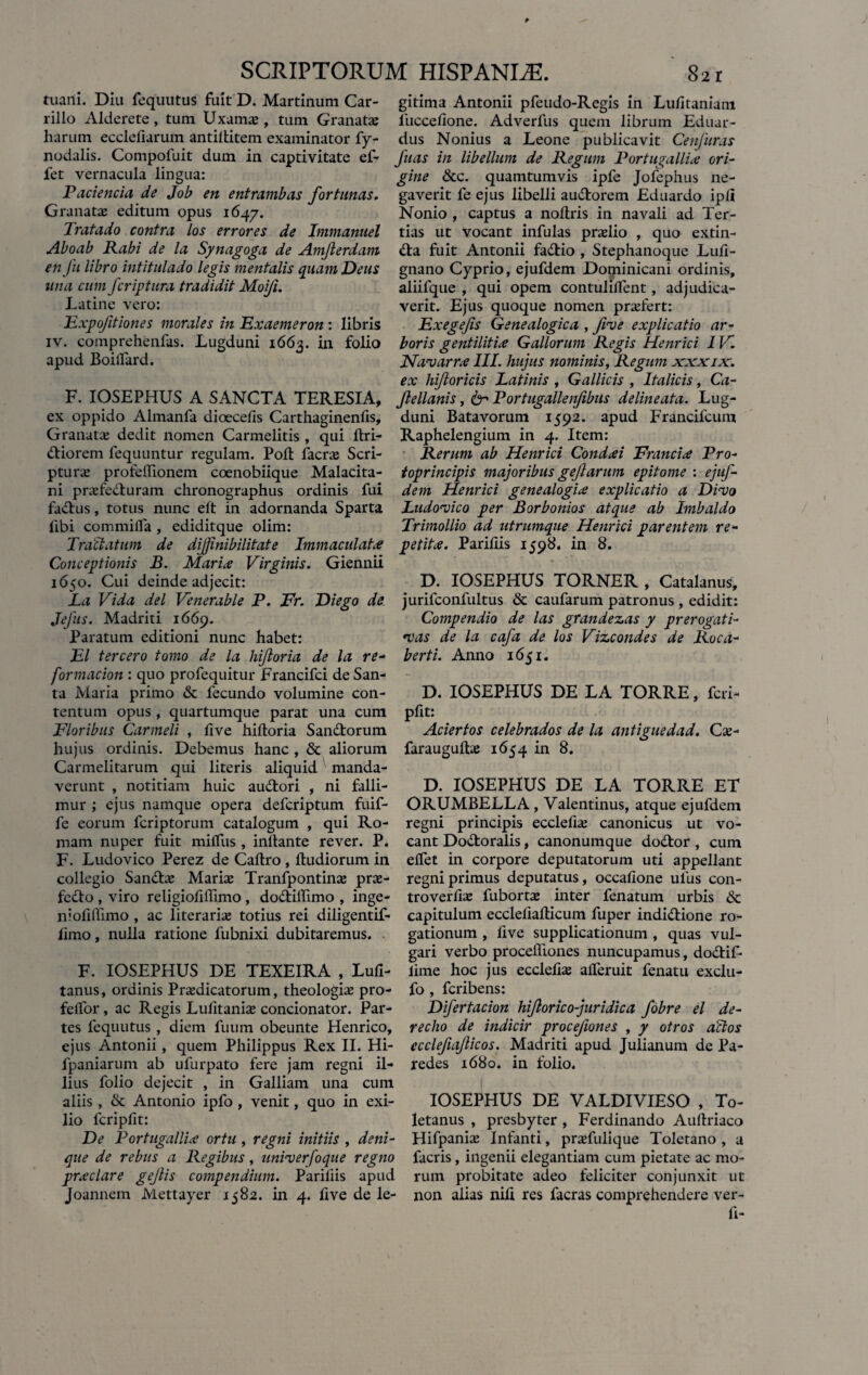 tuani. Diu fequutus fuit D. Martinum Car- rillo Alderete, tum Uxama;, tum Granata; harum ecclefiarum antillitem examinator fy- nodalis. Compofuit dum in captivitate ef- fet vernacula lingua: Paciencia de Job en entrambas fortunas. Granatae editum opus 1647. Tratado contra los errores de Immanuel Aboab Rabi de la Synagoga de Amjlerdam en fu libro intitulado legis mentalis quam Deus una cum fcriptura tradidit Moifi. Latine vero: Expofitiones morales in Exaemeron : libris iv. comprehenfas. Lugduni 1663. in folio apud Boilfard. F. IOSEPHUS A SANCTA TERESIA, ex oppido Almanfa dioecefis Carthaginenfis, Granatae dedit nomen Carmelitis , qui llri- ttiorem fequuntur regulam. Poli facrae Scri¬ ptura profeffionem coenobiique Malacita- ni prazfedluram chronographus ordinis fui fa<£lus, totus nunc eft in adornanda Sparta fibi commilfa , ediditque olim: Tractatum de dijinibilitate Immaculate Conceptionis B. Marix Virginis. Giennii 1650. Cui deinde adjecit: La Vida dei Venerable P. Fr. Diego de Jefus. Madriti 1669. Paratum editioni nunc habet: EI tercero tomo de la hijloria de la re- formacion : quo profequitur Francifci de San¬ ta Maria primo & fecundo volumine con¬ tentum opus , quartumque parat una cum Floribus Carmeli , live hiltoria San&orum hujus ordinis. Debemus hanc , & aliorum Carmelitarum qui literis aliquid manda¬ verunt , notitiam huic audtori , ni falli¬ mur ; ejus namque opera defcriptum fuif- fe eorum fcriptorum catalogum , qui Ro¬ mam nuper fuit milfus , initante rever. P. F. Ludovico Perez de Caltro , Itudiorum in collegio San&a; Maria; Tranfpontina; prae- fedto , viro religiofiffimo , dodtillimo , inge- niolilfuno , ac literaria; totius rei diligentif- limo, nulla ratione fubnixi dubitaremus. F. IOSEPHUS DE TEXEIRA , Lufi- tanus, ordinis Praedicatorum, theologiae pro- felfor , ac Regis Lufitaniae concionator. Par¬ tes fequutus , diem fuum obeunte Henrico, ejus Antonii, quem Philippus Rex II. Hi- fpaniarum ab ufurpato fere jam regni il¬ lius folio dejecit , in Galliam una cum aliis, & Antonio ipfo , venit, quo in exi¬ lio fcripfit: De P ortugallix ortu , regni initiis , deni¬ que de rebus a Regibus, unimerfoque regno prxclare gejiis compendium. Pariliis apud Joannem Mettayer 1582. in 4. five de le¬ gitima Antonii pfeudo-Regis in Lulitaniam luccelione. Adverfus quem librum Eduar- dus Nonius a Leone publicavit Cenfuras fias in libellum de Regum Portugallix ori¬ gine &c. quamtumvis ipfe Jofephus ne¬ gaverit fe ejus libelli au&orem Eduardo ipli Nonio , captus a nollris in navali ad Ter¬ tias ut vocant infulas pra;lio , quo extin- £ta fuit Antonii fadlio , Stephanoque Luli - gnano Cyprio, ejufdem Dominicani ordinis, aliifque , qui opem contulilfent, adjudica¬ verit. Ejus quoque nomen praTert: Exegefis Genealogica , fime explicatio ar¬ boris gentilitix Gallorum Regis Henrici 1V. JSfamarrx III. hujus nominis, Regum xxxix. ex hi/loricis Latinis , Gallicis , Italicis, Ca- Jlellanis, 61 Portugallenfibus delineata. Lug¬ duni Batavorum 1592. apud Francifcum Raphelengium in 4. Item: Rerum ab Henrici Condxi Francix Pro- toprincipis majoribus gef arum epitome : ejuf¬ dem Henrici genealogix explicatio a Dimo Ludomico per Borbonios atque ab Imbaldo Trimollio ad utrumque Henrici parentem re¬ petite. Pariliis 1598. in 8. D. IOSEPHUS TORNER , Catalanus, jurifconfultus & caufarum patronus , edidit: Compendio de las grandescas y prerogati- •vas de la cafa de los Vizcondes de Roca- berti. Anno 1651. D. IOSEPHUS DE LA TORRE, fcri¬ pfit: Aciertos celebrados de la antiguedad. Cx- faraugulhe 1654 in 8. D. IOSEPHUS DE LA TORRE ET ORUMBELLA , Valentinus, atque ejufdem regni principis ecclefia; canonicus ut vo¬ cant Do&oralis, canonumque dodtor , cum elfet in corpore deputatorum uti appellant regni primus deputatus, occalione ulus con- troverlias fuborta; inter fenatum urbis & capitulum eccleiialticum fuper indi&ione ro¬ gationum , live supplicationum , quas vul¬ gari verbo proceffiones nuncupamus, dodiif- lime hoc jus ecclefia; alferuit fenatu exclu- fo , fcribens: Difertacion hijlorico-juridica fobre el de- recho de indicir procefiones , / otros ailos ecclefiajlicos. Madriti apud Julianum de Pa- redes 1680. in folio. I IOSEPHUS DE VALDIVIESO , To¬ letanus , presbyter , Ferdinando Auftriaco Hifpania; Infanti, pra;fulique Toletano , a facris, ingenii elegantiam cum pietate ac mo¬ rum probitate adeo feliciter conjunxit ut non alias nili res facras comprehendere ver- fi-