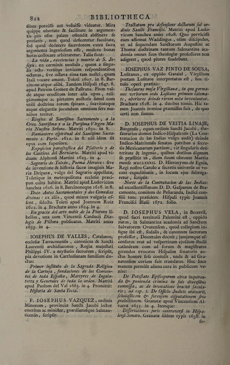 fibus potuifle aut voluiffe videatur. Mira quippe ubertate & facilitate in argumen¬ tis piis ufus palam offendit abffinere fe profanis , non quod deficeretur facultate, led quod dedecere lacerdotem extra facra argumenta ingeniofum efle , mufisve bonas horas collocare arbitraretur. Talia funt: La vida , excelencias y muerte de S. Jo- feph : eo carminis modulo , quem a fingu- lis odo verlibus invicem refpondentibus -odavas , fi ve odava rima tam noftri, quam Itali vocare amant. Toleti 1607. in 8. Bar¬ cinone atque alibi. Tandem Hifpali 1647. 8. upud Petrum Gomez de Paftrana. Pium val¬ de atque eruditum inter alia opus , rcli- gionemque ac pietatem audoris fimul cum utili dodrina totum fpirans , fuavitateque atque elegantia jucundum omnium fere ma- nibus teritur. - Elogios al Santi/imo Sacramento , a la Cruz Santifima y a la Puri/ima Virgen Ma¬ ria Nuejlra Sehora. Matriti 1630. in 8. Romancero efpiritual dei Santi/imo Sacra¬ mento 1. Parte. 1612. in 8. nili idem fit opus cum luperiore. Expojicion parafrajlica dei Pfalterio y de los Canticos dei Breviario. Matriti apud vi¬ duam Alphonfi Martini 1623. in 4. Sagrario de Toledo, Poema Heroico : five de inventione & hiftoria facra: imaginis Ma¬ rite Deipara:, vulgo dei Sagrario appellata:, Toletique in metropolitana ecclefia prazei- puo cultu habita:. Matriti apud Ludovicum Sanchez 1616. in 8. Barcinoneque 1618. in 8. Doce Autos Sacramentales y dos Comedias divinas : ex aliis , quod minus vulgaria ef- fent , feleda. Toleti apud Joannem Ruiz 1622. in 4. Brachara: anno 1624. in 4. En gracia dei arte noble de la Pintura li¬ bellus , una cum Vincentii Carducii Dia¬ logis de Pictam publicatus. Matriti anno 1633. in 4. IOSEPHUS DE VALLES , Catalanus, ecclefia: Tarraconenfis , canonicus & Sandi Laurentii archidiaconus , Regis majeffati Philippi IV. a myfterio facrorum , fcripfit, pia devotione in Carthufianam familiam' du- dus: Primer injlituto de la Sagrada Religion de la Cartnja , fundaciones de los Conven¬ tos de toda EJpaha , Martyres de Ingala- terra y Generales de toda la orden. Matriti apud Paulum dei Val 1663. in 4. Promittit: - Hijloria de Santa Tecla. F. IOSEPHUS VAZQUEZ , ordinis Minorum , provincis Sandi Jacobi ledor emeritus ac miniller, guardianufque Salman- ticenfis, fcripfit: Tractatum pro defenfione doTtorum fui or¬ dinis Sancti Francifci. Matriti apud Ludo¬ vicum Sanchez anno 1628. Quo pervicifie eum affirmat Waddingus , olim difcipulus, ut ad fequendam Sandorum Augultini ac Thoms dodrinam tantum Salmantina aca- demia omnes fuos theologis profeflores non adigeret, quod plures fuadebant. IV \ _ ,i. V' . \ /V ) '■ ■ . V - IOSEPHUS VAZ PINTO DE SOUSA, Lufitanus, ex oppido Garaial , Virgilium poetam Lufitane interpretatus efi: , hoc ti¬ tulo operi prsfixo: Thefaurus mnfx Virgilianx, in quo germa¬ nus verborum ordo Lufitano primum idioma- te , uberiores deinde rerum notx inveniuntur. Brachars 1628. in 4. duobus tomis. Hic ta¬ men Joannis nomine prsmilfus fuit, de quo certi non fumus. D. IOSEPHUS DE VEITIA LINAJE, Burgenfis , eques ordinis Sandi Jacobi , the- faurarius domus Indico-Hifpalenfis (La Con- tratacion de las Indias vulgo audit) deinde Indico-Matritenfis lenatus patribus a fecre- tis Mexicanarum partium , vir lingularis dex¬ teritate & ingenio, quibus dotibus dignum fe prsftitit ut , diem fuum obeunte Martio menfe mdclxxxii. D. Hieronymo de Eguia, Regi noffro Carolo a fecretis univerfs ut vo¬ cant expeditionis , in locum ejus fubroga- retur , fcripfit: Nor te de la Contratacion de las Indias: ad excellentiffimum D. D. Gafparem de Bra- camonte, comitem de Penaranda, Indici con- filii tunc prsfidem. Hifpali typis Joannis Francifci Blafii 1672. folio. D. IOSEPHUS VELA, in Becerri 1, quod facri territorii Palentini efi: , oppido natus, in Salmantina academia ad Sandum Salvatorem Ovetenfem , quod collegium in- figne ibi efi:, fodalis, & canonum facrorum profeffor , Decretales docuit; jamjamque af- cenfurus erat ad vefpertinam ejufdem lludii cathedram cum ad forum & magifiratus gerendos evocatus Hifpalim fenatorio au- dlus honore fefe contulit , unde & ad Gra- natenfem curiam fuit translatus. Hoc loco manens permifit aliena cura in publicum ve¬ nire: De Potejlate Epfcoporum circa inquiren¬ da /e punienda crimina in fuis dioecefibus commija, ac de invocatione brachii fxcula- ris ; ad cap. 1. De Ojjicio Judicis ordinarii, fcholaflicam d?1 forenjem dfputat ion em Jive prxledionem. Granata: apud Vincentium Al- varez 1635. in 4. Itemque: Dijfertationes juris controverfi in HiJpa- lenfi Senatu. Granata iildem typis 1638. in fo-