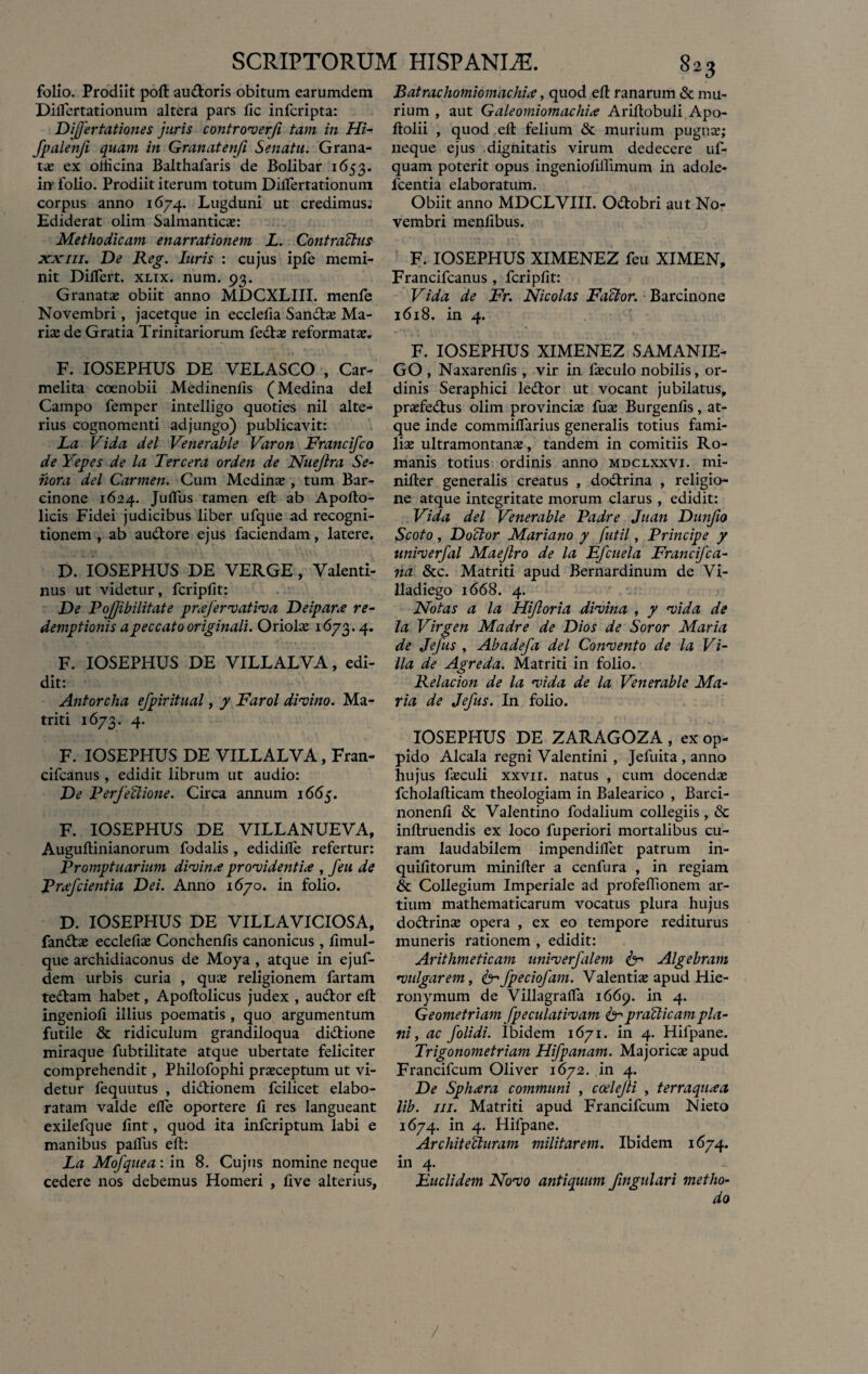 folio. Prodiit poft au&oris obitum earumdem Diflertationum altera pars fic infcripta: Dijjertationes juris controverji tam in Hi- fpalenfi quam in Granatenfi Senatu. Grana¬ ta; ex oiticina Balthafaris de Bolibar 1653. irr folio. Prodiit iterum totum Differtationum corpus anno 1674. Lugduni ut credimus. Ediderat olim Salmantica: Methodicam enarrationem L. Contractus xxiii. De Reg. luris : cujus ipfe memi¬ nit Differt, xlix. num. 93. Granata; obiit anno MDCXLIII. menfe Novembri, jacetque in ecclefia San&a Ma¬ ri^ de Gratia Trinitariorum fedla reformata;. F. IOSEPHUS DE VELASCO , Car- melita coenobii Medinenlls (Medina dei Campo femper intelligo quoties nil alte¬ rius cognomenti adjungo) publicavit: La Vida dei Venerable Varon Francifco de Yepes de la Tercera orden de Nuejlra Se- nora dei Carmen. Cum Medina:, tum Bar¬ cinone 1624. Juffus tamen efl ab Apoflo- licis Fidei judicibus liber ufque ad recogni¬ tionem , ab audtore ejus faciendam, latere. D. IOSEPHUS DE VERGE, Valenti- nus ut videtur, fcripfit: De PoJJibilitate pnefervativa Deipane re¬ demptionis a peccato originali. Oriola 1673.4. F. IOSEPHUS DE VILLALVA, edi¬ dit: Antorcha efpiritual, y Farol divino. Ma- triti 1673. 4. F. IOSEPHUS DE VILLALVA, Fran- cifcanus , edidit librum ut audio: De Perfectione. Circa annum 1665. F. IOSEPHUS DE VILLANUEVA, Auguflinianorum fodalis , edidilfe refertur: Promptuarium divina providentia , feu de Pnefcientia Dei. Anno 1670. in folio. D. IOSEPHUS DE VILLAVICIOSA, fan&a ecclefia Conchenfis canonicus , fiinul- que archidiaconus de Moya , atque in ejuf- dem urbis curia , qua religionem fartam tedlam habet, Apoftolicus judex , audior efl ingenioli illius poematis , quo argumentum futile & ridiculum grandiloqua didlione miraque fubtilitate atque ubertate feliciter comprehendit, Philofophi praceptum ut vi¬ detur fequutus , didlionem fcilicet elabo¬ ratam valde efle oportere fi res langueant exilefque fint, quod ita infcriptum labi e manibus paffus efl: La Mofquea: in 8. Cujus nomine neque cedere nos debemus Homeri , live alterius. Batrachomiomachue, quod efl ranarum & mu¬ rium , aut Galeomiomachia Ariflobuli Apo- flolii , quod efl felium & murium pugna; neque ejus dignitatis virum dedecere uf- quam poterit opus ingeniofiflimum in adole- lcentia elaboratum. Obiit anno MDCLVIII. Odlobri aut No¬ vembri menfibus. F. IOSEPHUS XIMENEZ feu XIMEN, Francifcanus , fcripfit: Vida de Fr. Nicolas Factor. Barcinone 1618. in 4. F. IOSEPHUS XIMENEZ SAMANIE- GO , Naxarenfis, vir in faculo nobilis, or¬ dinis Seraphici ledlor ut vocant jubilatus, prafedlus olim provincia fua Burgenfis, at¬ que inde commiffarius generalis totius fami¬ lia ultramontana, tandem in comitiis Ro¬ manis totius ordinis anno mdclxxvi. mi- nifler generalis creatus , dodlrina , religio¬ ne atque integritate morum clarus , edidit: Vida dei Venerable Padre Juan Dunfio Scoto, Dofitor Mariano y futil, Principe y univerfal Maejlro de la Efcuela Francifca- na &c. Matriti apud Bernardinum de Vi- lladiego 1668. 4. Notas a la Hijloria divina , y vida de la Virgen Madre de Dios de Soror Maria de Jejus , Abadefa dei Convento de la Vi¬ lla de Agreda. Matriti in folio. Relacion de la vida de la Venerable Ma¬ ria de Jefus. In folio. IOSEPHUS DE ZARAGOZA , ex op¬ pido Alcala regni Valentini, Jefuita , anno hujus faculi xxvii. natus , cum docenda fcholaflicam theologiam in Balearico , Barci- nonenfi & Valentino fodalium collegiis, & inflruendis ex loco fuperiori mortalibus cu¬ ram laudabilem impendilfet patrum in- quifitorum minifler a cenfura , in regiam & Collegium Imperiale ad profeffionem ar¬ tium mathematicarum vocatus plura hujus dottrina opera , ex eo tempore rediturus muneris rationem , edidit: Arithmeticam univerfalem fcr Algebram vulgarem, &fpeciofam. Valentia apud Hie¬ ronymum de Villagraffa 1669. in 4. Geometriam fpeculativam & praCicampla¬ ni , ac f olidi. Ibidem 1671. in 4. Hifpane. Trigonometriam Hifpanam. Majorica apud Francifcum Oliver 1672. in 4. De Sphaera communi , coelefli , terraquaa lib. iii. Matriti apud Francifcum Nieto 1674. in 4. Hifpane. Architecturam militarem. Ibidem 1674. in 4. Euclidem Novo antiquum fingulari metho¬ do