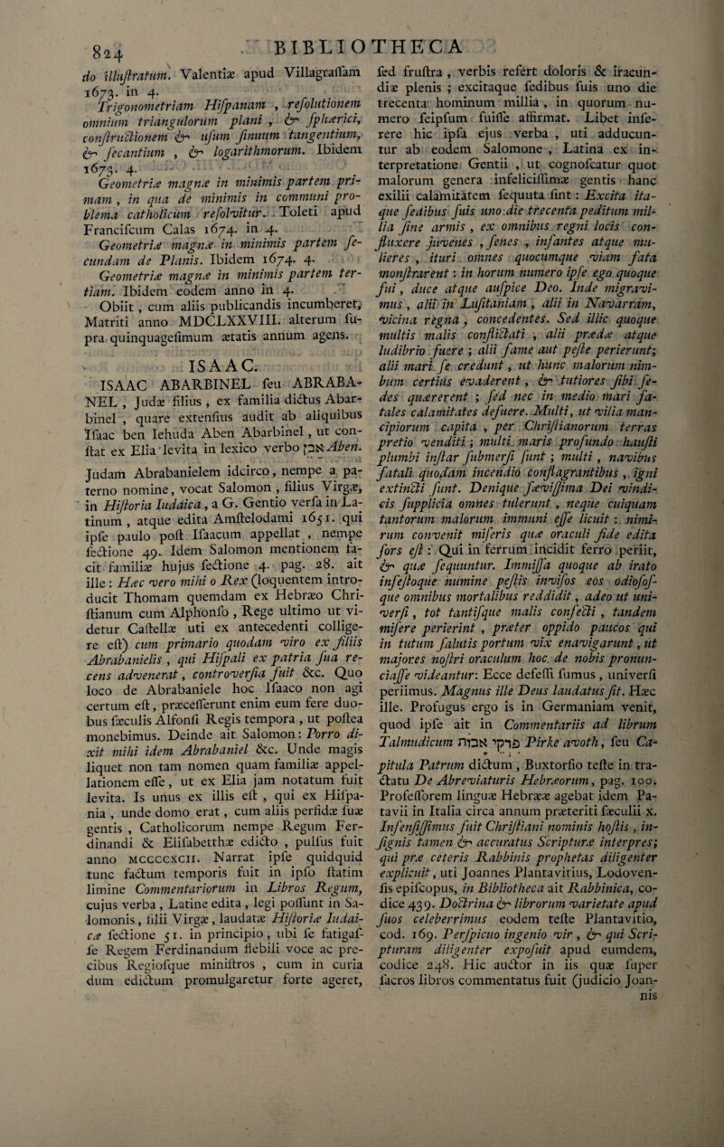 do illuf ratum. Valentia apud Villagrallam 1673. in 4. Trivonometriam Hifp anum , refolutionem omnium triangulorum plani , te fphxrici, confractionem te' ufum finuum tangentium, te j ec antium , te logar it limorum. Ibidem 1673. 4. • Geometri<e magnx in minimis partem pri¬ mam , in qua de minimis in communi pro¬ blema catholicum refolmitur. Toleti apud Francifcum Calas 1674. in 4. Geometrice magna: in minimis partem fe¬ cundam de Planis. Ibidem 1674. 4. Geometrice magnx in minimis partem ter¬ tiam. Ibidem eodem anno in 4. Obiit , cum aliis publicandis incumberet, Matriti anno MDCLXXVIII. alterum lu- pra quinquagefimum itatis annum agens. IS A AC. ISAAC ABARBINEL feu ABRABA- NEL , Judae filius , ex familia didus Abar¬ binel , quare extenfius audit ab aliquibus Ifaac ben Iehuda Aben Abarbinel , ut con¬ flat ex Elia' levita in lexico verbo pK Aben. Judam Abrabanielem idcirco, nempe a pa¬ terno nomine, vocat Salomon , filius Virga;, ' in Hijioria Iuddica , a G. Gentio verfa in La¬ tinum , atque edita Amflelodami 1651. qui ipfe paulo pofl Ifaacum appellat , nempe fedione 49. Idem Salomon mentionem fa¬ cit familiae hujus fedione 4. pag. 28. ait ille : Hxc mero mihi 0 Rex (loquentem intro¬ ducit Thomam quemdam ex Hebraeo Chri- flianum cum Alphonfo , Rege ultimo ut vi¬ detur Caftellae uti ex antecedenti collige¬ re efl) cum primario quodam miro ex filiis Abrabanielis , qui Hifpali ex patria fua re¬ cens admenerat, contromerfia fuit &c. Quo loco de Abrabaniele hoc Ifaaco non agi certum eft, praeceflerunt enim eum fere duo¬ bus faeculis Alfonfl Regis tempora , ut poflea monebimus. Deinde ait Salomon: Porro di¬ xit mihi idem Abrabaniel &c. Unde magis liquet non tam nomen quam familia; appel¬ lationem e fle, ut ex Elia jam notatum fuit levita. Is unus ex illis efl , qui ex Hifpa- nia , unde domo erat, cum aliis perfidae fuse gentis , Catholicorum nempe Regum Fer- dinandi & Eiifabetthae edido , pullus fuit anno mccccxcii. Narrat ipfe quidquid tunc fadum temporis fuit in ipfo ftatim limine Commentariorum in Libros Regum, cujus verba , Latine edita , legi poliunt in Sai- lomonis, filii Virgae, laudatae Hijtorix ludai- cx fedione 51. in principio, ubi fe fatigaf- fe Regem Ferdinandum fiebiii voce ac pre¬ cibus Regiofque miniftros , cum in curia dum edidum promulgaretur forte ageret, fed fruflra , verbis refert doloris & iracun¬ diae plenis ; excitaque fedibus fuis uno die trecenta hominum millia , in quorum nu¬ mero feipfum fuifle affirmat. Libet infe- rere hic ipfa ejus verba , uti adducun¬ tur ab eodem Salomone , Latina ex in¬ terpretatione Gentii , ut cognofcatur quot malorum genera infeliciflimae gentis hanc exilii calamitatem fequuta fint: Excita ita¬ que fedibus fuis uno-.die trecenta peditum mil¬ lia fine armis , ex omnibus regni locis con¬ fluxere jumenes , fenes , infantes atque mu¬ lieres , ituri omnes quocumque miam fata monjlrarent: in horum numero ipfe ego quoque fui, duce atque aufpice Deo. Inde migravi- mus , alii in Lufitaniam , alii in Nam arram, •vicina regna , concedentes. Sed illic quoque multis malis confici at i , alii prxdx atque ludibrio fuere ; alii fame aut pefte perierunt; alii mari fe credunt, ut hunc malomm nim¬ bum certius emaderent, te tutiores fibi fe- des quxrerent ; fed nec in medio mari fa¬ tales calamitates defuere. Multi, ut milia man¬ cipiorum capita , per Clirifianorum terras pretio venditi ; multi, maris profundo haufi plumbi infar fubmerf funt; multi , namibns fatali quodam incendio confagrantibus ,. igni extinCli funt. Denique fxvifjima Dei mindi¬ cis fupplicia omnes tulerunt , neque cuiquam tantorum malorum immuni effe licuit : nimi¬ rum convenit miferis qux oraculi fde edita fors eft : Qui in ferrum incidit ferro periit, te qux fequuntur. Immiffa quoque ab irato infejloque numine pefis inmifos eos odiofof- que omnibus mortalibus reddidit, adeo ut uni- merfi, tot tantifque malis confecti , tandem mijere perierint , prxter oppido paucos qui in tutum falutis portum mix enavigarunt, ut majores nojlri oraculum lioc. de nobis pronun- ciafe videantur: Ecce defeffi fumus , univerfi periimus. Magnus ille Deus laudatus fit. Haec ille. Profugus ergo is in Germaniam venit, quod ipfe ait in Commentariis ad librum Talmudicum nnt* Pirke amoth, feu Cau t •• ; • pitula Patrum didum , Buxtorfio teffe in tra- datu De Abremiaturis Hebrxorum, pag. ioo; Profeflorem lingua; Hebraea; agebat idem Pa¬ tavii in Italia circa annum praeteriti faeculii x. Infenf jimus fuit Chrijliani nominis hofis , in- fignis tamen te accuratus Scripturx interpres; qui prx ceteris Rabbinis prophetas diligenter explicuit, uti Joannes Plantavitius, Lodoven- fis epifeopus, in Bibliotheca ait Rabbinica, co¬ dice 439. Doctrina te librorum varietate apud fios celeberrimus eodem teffe Plantavitio, cod. 169. Perfpicuo ingenio mir , te qui Scri¬ pturam diligenter expofuit apud eumdein, codice 248. Hic audor in iis qua; luper facros libros commentatus fuit (judicio Joan- nis