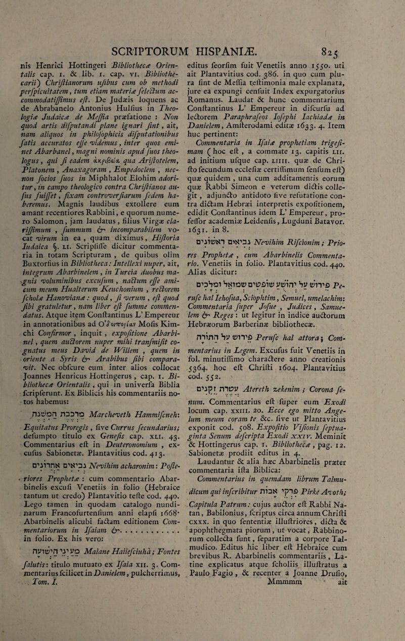 nis Henrici Hottingeri Bibliotheca Orien¬ talis cap. 1. & lib. 1. cap. vi. Bibliothe- carii) Chrijlianorum njibns cum ob methodi per/picuitatem, tum etiam materia /electum ac- commodatifjimus eft. De Judaeis ioquens ac de Abrabanelo Antonius Hullius in Theo¬ logia Judaica de MeJJia praefatione s Non quod artis difputandi plane ignari fint, ait, nam aliquos in philojophicis di/putationibus fatis accuratos ejfe 'videmus, inter quos emi¬ net Abarbanel, magni nominis apud fuos theo¬ logus , qui fi eadem outftftdcL qua Ari/lotelem, Platonem , Anaxagoram , Empedoclem , nec- non Jocios fuos in Miphhalot Elohim adori¬ tur , in campo theologico contra Chrijlianos au- fus fuiffet, fixam controver/iarum fedem ha¬ beremus i Magnis laudibus extollere eum amant recentiores Rabbini, e quorum nume¬ ro Salomon, jam laudatus, filius Virgae cla- rij/imum , fummum incomparabilem vo¬ cat virum in ea , quam diximus, Hi/toria Iudaica li. Scriplilfe dicitur commenta¬ ria in totam Scripturam , de quibus olim Buxtorfius in Bibliotheca: Intellexi nuper, ait, integrum Abarbinelem , in Turcia duobus ma- ^gnis •voluminibus excu/um , natium ejfe ami¬ cum meum Hualterum Keuchonium , reti orem fchola Hanoviana: quod, /i •verum , eft quod JIbi gratuletur, nam liber eft futnme commen¬ datus. Atque item Conltantinus L’ Empereur in annotationibus ad 0’<f orro/iav Mofis Kim- chi Confirmor , inquit , expo/itione Abarbi- nel, quem auBorem nuper mihi tranfmifit co¬ gnatus meus David de JVillem , quem in oriente a Syris fer Arabibus /ibi compara¬ vit. Nec obfcure eum inter alios collocat Joannes Henricus Hottingerus , cap. i. Bi¬ bliotheca Orientalis , qui in univerfa Biblia fcripferunt. Ex Biblicis his commentariis no¬ tos habemus: rQD*lO Marcheveth Hammi/cneh: Equitatus Proregis , five Currus /ecundarius; defumpto titulo ex Gene/is cap. xli. 43. Commentarius eft in Deuteronomium , ex- cufus Sabionetae. Plantavitius cod. 413. tT-inni* Nevihim acharonim: Pofte- - riores Propheta : cum commentario Abar- binelis excufi Venetiis in folio (Hebraice tantum ut credo) Plantavitio tefte cod. 440. Lego tamen in quodam catalogo nundi¬ narum Francofurtenfium anni elapfi 1668* Abarbinelis alicubi fadtam editionem Com¬ mentariorum in Ifaiam fer. in folio. Ex his vero: nvw->n Maiane Haiie/ciuha; Fontes /alutis: titulo mutuato ex I/aia xn. 3. Com¬ mentarius fcilicet in Danielem, pulcherrimus, Tom. I. editus feorfim fuit Venetiis anno 1550. uti ait Plantavitius cod. 386. in quo cum plu¬ ra fint de Meftia teftimonia male explanata, jure ea expungi cenfuit Index expurgatorius Romanus» Laudat & hunc commentarium Conltantinus L’ Empereur in difcurfu ad lectorem Paraphra/eos Io/ephi lac hi ad a in Danielem, Amlterodami editas 1633. 4. Item huc pertinent: Commentaria in Ifaia prophetiam trigefi- mam (hoc eft , a commate 13. capitis lii. ad initium ufque cap. liiii. quas de Chri- fto fecundum ecclefias certiflimum fenfum eft) quas quidem , una cum additamentis eorum qua: Rabbi Simeon e veterum didtis colle¬ git , adjundto antidoto five refutatione con¬ tra di&am Hebrasi interpretis expolitionem, edidit Conltantinus idem L’ Empereur, pro- felfor academias Leidenfis, Lugduni Batavor. 1631. in 8. D^itytn OWOA Nevihim Rifcionim ; Prio- • • • • • ^ res Propheta , cum Abarbinelis Commenta¬ rio. Venetiis in folio. Plantavitius cod. 440. Alias dicitur: bwaty yttnrr by tthvD Pe- • t •  • • •  • — • • • • • rufe hal Ieho/ua, Scioplitim, Semnel, umelachim: Commentaria /aper Jo/ue , Judices , Samue- lem fer Reges : ut legitur in indice au&orum Hebrasorum Barberinas bibliothecas. rninn by tyrvs Perufc hal attora; Com¬ mentarius in Legem. Excufus fuit Venetiis in fol. minutiflimo chara&ere anno creationis 5364. hoc eft Chrifti 1604. Plantavitius cod. 552. r mt?y Atereth zekenim ; Corona fe¬ num. Commentarius eft fuper eum Exodi locum cap. xxm. 20. Ecce ego mitto Ange¬ lum meum coram te &c. five ut Plantavitius exponit cod. 508. Expofttio Vi/ionis feptua- ginta Senum de/cripta Exodi xxiv. Meminit & Hottingerus cap. 1. Bibliotheca, pag. 12. Sabioneta; prodiit editus in 4. Laudantur & alia hasc Abarbinelis prseter commentaria ifta Biblica: Commentarius in quemdam librum Talmu- dicum qui inferibitur nilltf ’,pl£) Pirke Ai oth; Capitula Patrum: cujus audior eft Rabbi Na- tan, Babilonius, feriptus circa annum Chrifti cxxx. in quo fententias illuftriores, didta & apophthegmata piorum, ut vocat, Rabbino- rum colledta funt, feparatim a corpore Tal- mudico. Editus hic liber eft Hebraice cum brevibus R. Abarbinelis commentariis, La¬ tine explicatus atque fcholiis illuftratus a Paulo Fagio , & recenter a Joanne Drufio, Mmmmm • ait