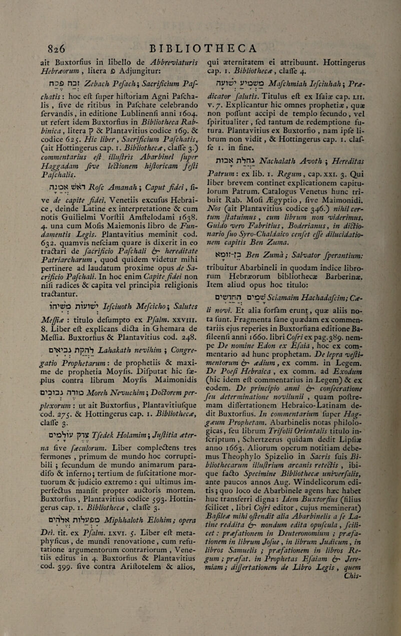 ait Buxtorfius in libello de Abbreviaturis Hebraorum , litera Q Adjungitur: HDS nat Zebach Pefach\ Sacrificium Paf- cliatis: hoc eft fuper hiftoriam Agni Pafcha- lis , five de ritibus in Pafchate celebrando fervandis, in editione Lublinenfl anni 1604. ut refert idem Buxtorfius in Bibliotheca Rab- binica, litera p & Plantavitius codice 169. & codice 625. Hic liber, Sacrificium Pafchatis, (ait Hotdngerus cap. 1. Bibliotheca, clafle 3.) commentarius eft illujlris Abarbinel fuper Haggadam five lectionem hiftoricam fejli Pafchalis. flJOK tyfcH Rofc Amanah\ Caput Jidei, fi¬ ve de capite Jidei. Venetiis excufu-s Hebrai¬ ce , deinde Latine ex interpretatione & cum notis Guilielmi Vorftii Amftelodami 1638. 4. una cum Mofis Maiemonis libro de Fun¬ damentis Legis. Plantavitius meminit cod. 632. quamvis nefciam quare is dixerit in eo tradlari de facrificio Pafchali & hereditate Patriarcharum, quod quidem videtur mihi pertinere ad laudatum proxime opus de Sa¬ crificio Pafchali. In hoc enim Capite Jidei non nili radices & capita vel principia religionis tradantur. ilftyo ntJnttb Iefciuoth Mefdcho; Salutes Mefiia : titulo defumpto ex Pfalm. xxvm. 8. Liber eft: explicans dida in Ghemara de Meflia. Buxtorfius & Plantavitius cod. 248. OWSi npnb Lahakath nevihim ; Congre- gatio Prophetarum: de prophetiis & maxi¬ me de prophetia Moyfis. Difputat hic fas- pius contra librum Moyfis Maimonidis D*>20.1 filio Moreh Nevuchim; Dodorem per¬ plexorum : ut ait Buxtorfius, Plantavitiufque cod. 275. & Hottingerus cap. 1. Bibliotheca, clafle 3. D^ohlV plit Tfedek Holamim; Jufiitia ater- na five faciliorum. Liber compledens tres fermones , primum de mundo hoc corrupti¬ bili ; fecundum de mundo animarum para- difo & inferno; tertium de fufeitatione mor¬ tuorum & judicio extremo : qui ultimus im- perfedus manfit propter audoris mortem. Buxtorfius, Plantavitius codice 593. Hottin¬ gerus cap. 1. Bibliotheca, clafle 3. trribtf Miphhaloth Elohim; opera Dei. tit. ex Pfalm. lxvi. 5. Liber efl: meta- phyficus , de mundi renovatione , cum refu¬ tatione argumentorum contrariorum , Vene¬ tiis editus in 4. Buxtorfius & Plantavitius cod. 399. five contra Ariflotelem & alios. qui aeternitatem ei attribuunt. Hottingerus cap. 1. Bibliotheca , clafle 4. ninty1 ifiotyo Mafchmiah Iefciuhah; Pra- dicator falutis. Titulus efl: ex Ifaias cap. lii. v. 7. Explicantur hic omnes prophetiae, quas non poliunt accipi de templo fecundo, vel fpiritualiter , fed tantum de redemptione fu¬ tura. Plantavitius ex Buxtorfio , nam ipfe li¬ brum non vidit, & Hottingerus cap. 1. claf- fe 1. in fine. fTDtf nbru Nachalath Avoth ; Hereditas Patrum: ex lib. 1. Regum, cap. xxi. 3. Qui liber brevem continet explicationem capitu¬ lorum Patrum. Catalogus Venetus hunc tri¬ buit Rab. MoliVEgyptio , five Maimonidi. Nos (ait Plantavitius codice 346.) nihil cer¬ tum Jlatuimus , cum librum non 'viderimus. Guido -vero Fabritius, Boderianus, in diclio- nario fio Syro-Chaldaico cenfet effe dilucidat io- nem capitis Ben Zuma. NOlt-p Ben Zuma; Salvator fperantium: tribuitur Abarbineli in quodam indice libro¬ rum Hebraeorum bibliothecas Barberinas. Item aliud opus hoc titulo: trtennn o^oty’ Sciamaim Hachadafcim; Ca- li novi. Et alia forfam erunt, quas aliis no¬ ta funt. Fragmenta fane quasdam ex commen¬ tariis ejus reperies in Buxtorfiana editione Ba- fileenfi anni 1660. libri Cofriex pag.389. nem¬ pe De nomine Edon ex Efaia , hoc ex com¬ mentario ad hunc prophetam. De lepra vefii-> mentorum 6“* adium, ex comm. in Legem. De Poefi Hebraica , ex comm. ad Exodum (hic idem eft commentarius in Legem) & ex eodem. De principio anni & confecratione feu determinatione novilunii , quam poftre- mam diflertationem Hebraico-Latinam de¬ dit Buxtorfius. In commentarium fuper Hag- gaum Prophetam. Abarbinelis notas philolo- gicas, feu librum Trifolii Orientalis titulo in- feriptum , Schertzerus quidam dedit Lipfias anno 1663. Aliorum operum notitiam debe¬ mus Theophylo Spizelio in Sacris fuis Bi¬ bliothecarum illuflrium arcanis retedis , ibi- que fadto Specimine Bibliotheca univerfalis, ante paucos annos Aug. Windelicorum edi¬ tis; quo loco de Abarbinele agens hasc habet huc transferri digna : Idem Buxtorfius (filius fcilicet , libri Cofri editor, cujus meminerat) Bafilea mihi oftendit alia Abarbinelis a fe La¬ tine reddita & nondum edita opufcula , fcili¬ cet : prafationem in Deuteronomium ; prafa- tionem in librum Jofue, in librum Judicum, in libros Samuelis ; prafationem in libros Re¬ gum ; prafat. in Prophetas Efaiam & Jere- miam; dijjertationem de Libro Legis, quem Chis-