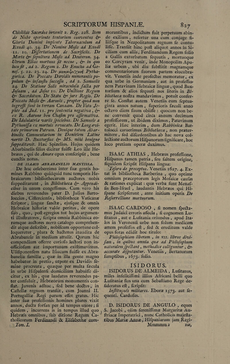Chiskiias Sacerdos invenit 2. Reg. 228. Item de Nube operiente tentorium conventus fe Gloria Domini implente Tabernaculum ad Exodi 40. 34. De Nomine Mofis ad Exodi ii. 10. Dijjertationem de Sacrificiis. De Morte fer fepultura Mofis ad Deuteron. 34. Utrum Elias mortuus fit necne , fe in quo loco fit, ad 2. Regum 2. De Enocho ad Ge- nef 5. 22. 23. 24. De fitrPytha¬ gorica. De Peccato Davidis numerantis po¬ pulum fe infaiiflo fuccejfu , ad 2. Samuelis 24. De Statione Solis miraculofa fici a per Jofuam , ad Jofue 10. De Unctione Regum fe Sacerdotum. De Statu fer jure Regio. De Peccato Mofis fer Aaronis , propter quod non ingrejji funt in terram Canaam. De Poto Je- pkte ad Jud. 11. pro fententia negativa , fer ex R. Aarone ben Chafim pro affirmativa. De Idololatria variis fpeciebus. De Samuele a Pythoniffa ex mortuis revocato. De Longa vi¬ ta te primorum Patrum. Denique totum Abar- binelis Commentarium in Danielem Latine vertit D. Buxtorfus fer MS. mihi benigne fupp e ditavit. Dxc Spizelius. Hujus quidem Abarbinelis filius dicitur fuifle Leo ille He¬ braeus , qui de Amore opus confcripfit, bene eundis notus. DE 1SAAC0 ABRABANELIO MANTISSA. De hoc celeberrimo inter fuae gentis ho¬ mines Rabbino quidquid tunc temporis He¬ braicarum bibliothecarum audores nobis fuppeditarunt , in Bibliotheca fe' Appendi¬ cibus in unum congelfimus. Cum vero his diebus reverendus pater D. Julius Barto- loccius , Ciltercienfis , bibliothecae Vaticana fcriptor , linguas fandas , ejufque & omnis Hebraicae hiftoriae valde peritus , de opere fuo , quo, pofl: egregios tot hujus argumen¬ ti illuftratores , fcripta omnia Rabbinica eo- rumque audores novo catalogo comprehen¬ dit atque defcribit, nobifcum opportune col¬ loqueretur , plura & hadenus inaudita de Abrabanele in medium attulit. Qorurn hic compendium offerre curiofo ledori non in- officiofum aut importunum exiftimavimus. Ulifiponenfem natu Ifaacum fuiffe ex Abra- banelia familia , quas in illa gente magno habebatur in pretio, utpote ex Davidis fe¬ mine procreata , quasque per multa faecula in urbe Hifpalenfi domicilium habuiffe di¬ citur , ex his, quae laudatus reverendus pa¬ ter confuluit, Hebrasorum monumentis con¬ flat. Juvenis adhuc , fed bene dodus , in Caftellae regnum tranfiit, cum Joanni II. Portugalliae Regi parum effet gratus. Hic inter fuae profelfionis homines plures vixit annos, duda forfan per id tempus uxore; fi quidem , incurrens is in tempus illud quo , Hebraeis omnibus, fub ditione Regum Ca¬ tholicorum Ferdinandi & Elifabeth* scom- Tom. I. morantibus, indidum fuit perpetuum abin- de exilium , refertur una cum conjuge fi- liifque in Neapolitanum regnum fe contu- lilfe. Tranfiit hinc pofl aliquot annos in Si¬ ciliam cum aliis, Ferdinandum Regem folio a Gallis exturbatum fequutis , mortuoque eo Corcyram venit, inde Monopolim Apu¬ liae urbem , ubi diu fubftitit magnamque commentariorum fuorum partem elucubra¬ vit. Venetiis inde profedus memoratur, ex qua urbe in Germaniam , aut in profeflio- nem Patavinam Hebraicas linguae , quod Bux- torfium & alios fequuti nos literis in Bi¬ bliotheca noflra mandavimus , potuit confer¬ re fe. Confiat autem Venetiis eum feptua- ginta annos natum , fuperioris faeculi anno odavo diem fuum obiifle : quocum non be¬ ne convenit quod circa annum decimum profelforem, ut ibidem diximus, Patavinum egerit. H*c interim , dum Rabbinica Bar- tolocci caruerimus Bibliotheca , non praeter- mitere , fed difcedentibus ab hac nova col- ledione audorum Hifpanorum fignificare, hoc loco pretium operae duximus. ISAAC ATHIAS , Hebrasus profeflione, Hifpanus tamen patria , feu faltem origine, fiquidem fcripfit Hifpana lingua: Teforo de preceptos. Venetiis 1627. 4. Ex- tat in bibliotheca Barberina , quo optime omnium praeceptorum legis Molaicas caufas & rationes explicat : quae verba funt Menaf- fis Ben-Ilrael , laudantis Hebraeos qui Hi- fpane fcripferunt , ante initium operis De Refurreblione mortuorum. ISAAC CARDOSO , fi nomen fpeda- mus J udaici erroris alfecla , fi cognomen Lu- fitanus , aut e Lufitania oriundus , apud Ita¬ los in Veronenfi urbe non folum medicam artem profefilis eft , fed & eruditum valde opus foras edidit hoc titulo: Philofophiam liberam , in vn. libros divi- fam , in quibus omnia qua ad Philofophum naturalem fpeclant, methodice colliguntur , fe accurate difputantur. Venetiis , Bertanorum fumptibus , 1673. folio. ISIDORUS. ISIDORUS DE ALMEIDA , Lufitanus, miles infelicifiimi illius Africani belli quo Lufitaniae flos una cum Sebaftiano Rege de- fideratus eft , fcripfit: Inflitupoes militares. Eborae 1573. aut fe- quenti. Cardofus. D. ISIDORUS DE ANGULO , eques S. Jacobi , olirn fereniflimae Margaritae Au- ftriac* Imperatrici, nunc Catholicis majefta- tibus Mari* , Hifpaniarum jam Regi- Mnimnun 2 nae,