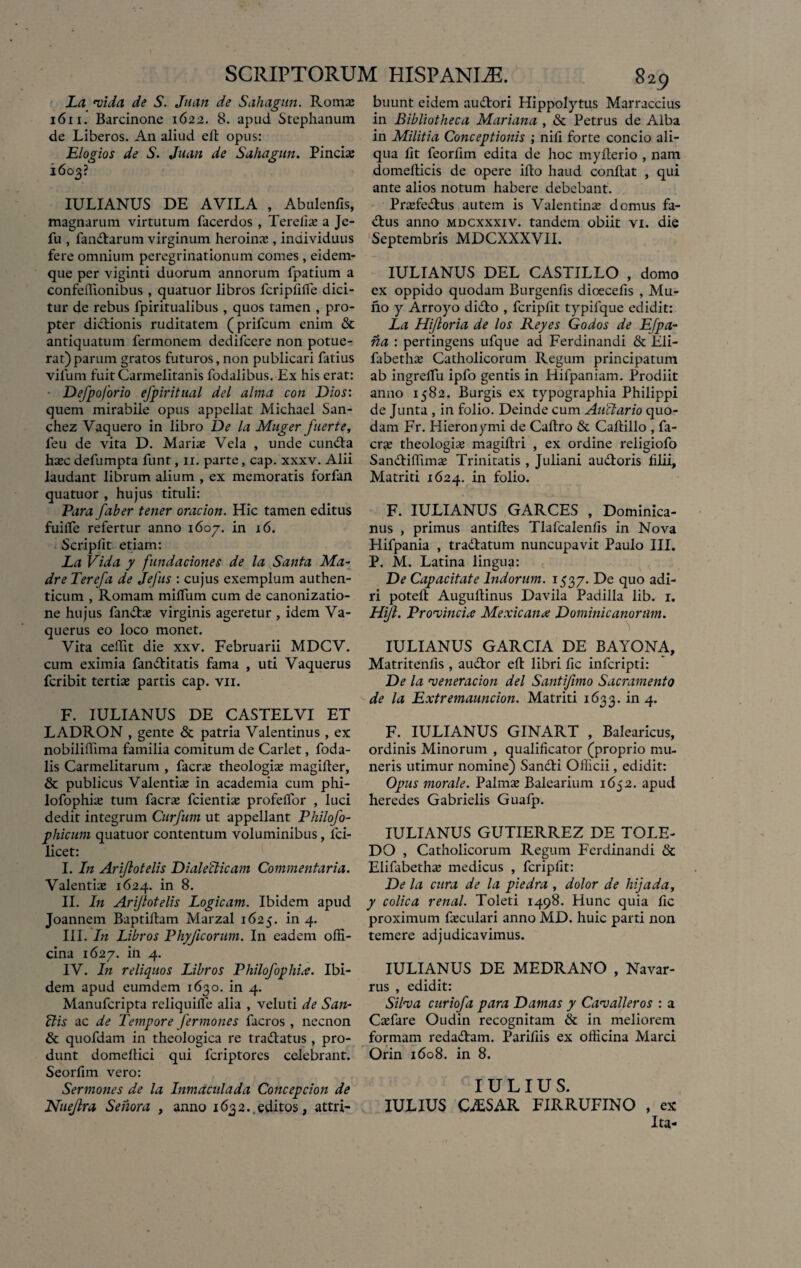 La vida de S. Juan de Sahagun. Roma: 1611. Barcinone 1622. 8. apud Stephanum de Liberos. An aliud ed opus: Elogios de S. Juan de Sahagun. Pineis 1603? IULIANUS DE AVILA , Abulenfis, magnarum virtutum facerdos , Terelis a Je- fu , fandarum virginum heroinae, individuus fere omnium peregrinationum comes , eidern- que per viginti duorum annorum fpatium a confedionibus , quatuor libros fcripfifie dici¬ tur de rebus fpiritualibus , quos tamen , pro¬ pter dictionis ruditatem (prifcum enim & antiquatum fermonem dedifcere non potue¬ rat) parum gratos futuros,non publicari fatius vilum fuit Carmelitanis fodalibus. Ex his erat: Defpoforio efpiritual dei alma con Dios: quem mirabile opus appellat Michael San- chez Vaquero in libro De la Muger fuerte, feu de vita D. Maria: Vela , unde eunda hsc defumpta funt, 11. parte, cap. xxxv. Alii laudant librum alium , ex memoratis forfan quatuor , hujus tituli: Para faber tener oracion. Hic tamen editus fuilfe refertur anno 1607. in 16. Scriplit etiam: La Vida y fundaciones de la Santa Ma- dre Terefa de Jefus : cujus exemplum authen¬ ticum , Romam milium cum de canonizatio- ne hujus fands virginis ageretur , idem Va- querus eo loco monet. Vita cedit die xxv. Februarii MDCV. cum eximia fanditatis fama , uti Vaquerus fcribit tertia: partis cap. vn. F. IULIANUS DE CASTELVI ET LADRON , gente & patria Valentinus , ex nobilidima familia comitum de Carlet, foda- lis Carmelitarum , facrs theologis magider, & publicus Valentis in academia cum phi- lofophis tum facrs fcientis profelTor , luci dedit integrum Curfum ut appellant Philofo- phicum quatuor contentum voluminibus, fci- licet: I. In Arijlotelis Dialecticam Commentaria. Valentis 1624. in 8. II. In Arijlotelis Logicam. Ibidem apud Joannem Baptidam Marzal 1625. in 4. III. In Libros Phyficorum. In eadem offi¬ cina 1627. in 4. IV. In reliquos Libros Philofophia. Ibi¬ dem apud eumdem 1630. in 4. Manufcripta reliquilfe alia , veluti de S an¬ ilis ac de Tempore fermones facros , necnon & quofdam in theologica re tradatus, pro¬ dunt domedici qui fcriptorcs celebrant. Seorfim vero: Sermones de la Inmctculada Concepcion de Nuejlra Seriora , anno 1632.,editos, attri¬ buunt eidem audori Hippolytus Marraccius in Bibliotheca Mariana , & Petrus de Alba in Militia Conceptionis ; nili forte concio ali¬ qua lit feorfim edita de hoc myderio , nam domedicis de opere ido haud condat , qui ante alios notum habere debebant. Prsfedus autem is Valentins domus fa- dus anno mdcxxxiv. tandem obiit vi. die Septembris MDCXXXVII. IULIANUS DEL CASTILLO , domo ex oppido quodam Burgends dioecefis , Mu¬ lio y Arroyo dido , fcripdt typifque edidit: La Hijloria de los Reyes Godos de Efpa- na : pertingens ufque ad Ferdinandi & Eli- fabeths Catholicorum Regum principatum ab ingrelfu iplo gentis in Hifpaniam. Prodiit anno 1582. Burgis ex typographia Philippi de Junta , in folio. Deinde cum Auctario quo¬ dam Fr. Hieronymi de Cadro & Cadillo , fa¬ crs theologis magidri , ex ordine religiofo Sandidims Trinitatis , Juliani audoris lilii, Matriti 1624. in folio. F. IULIANUS GARCES , Dominica¬ rius , primus antides Tlafcalenlis in Nova Hifpania , tradatum nuncupavit Paulo III. P. M. Latina lingua: De Capacitate Indorum. 1537. De quo adi- ri poted Augudinus Davila Padilla lib. 1. Hijl. Provincia Mexicana Dominicanorum. IULIANUS GARCIA DE BAYONA, Matriteniis , audor ed libri fic infcripti: De la v ener ac ion dei Santijimo Sacramento de la Extremauncion. Matriti 1633. in 4. F. IULIANUS GINART , Balearicus, ordinis Minorum , qualificator (proprio mu¬ neris utimur nomine) Sandi Officii, edidit: Opus morale. Palms Balearium 1652. apud heredes Gabrielis Guafp. IULIANUS GUTIERREZ DE TOLE- DO , Catholicorum Regum Ferdinandi & Elifabeths medicus , fcripdt: De la cura de la piedra , dolor de hi] a da, y colica renal. Toleti 1498. Hunc quia fic proximum fsculari anno MD. huic parti non temere adjudicavimus. IULIANUS DE MEDRANO , Navar- rus , edidit: Silva curiofa para Damas y Cavalleros : a Csfare Oudin recognitam & in meliorem formam redadam. Parifiis ex officina Marci Orin 1608. in 8. IULIUS. IULIUS G/ESAR FIRRUFINO , ex Ita-