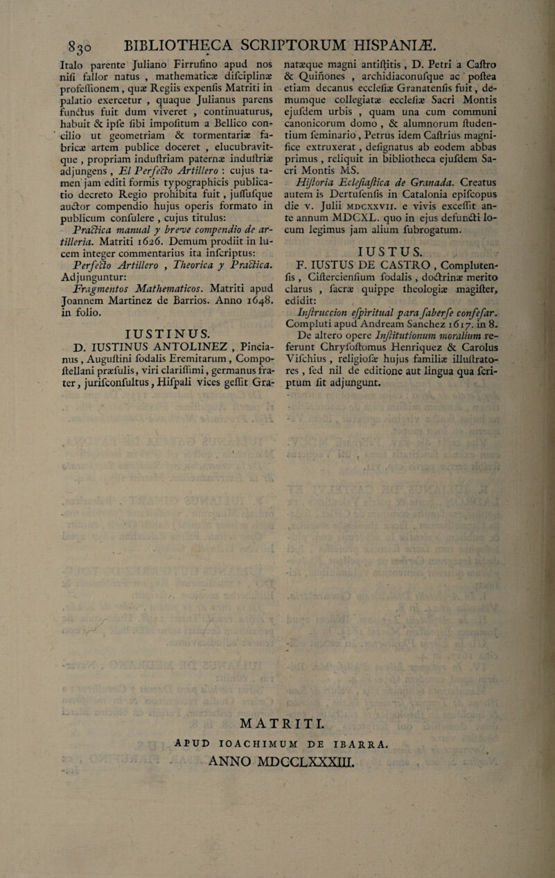 Italo parente Juliano Firrufino apud nos nili fallor natus , mathematicae difciplinae profellionem, quaj Regiis expenlis Matriti in palatio exercetur , quaque Julianus parens fundus fuit dum viveret , continuaturus, habuit & iple fibi impolitum a Bellico con¬ cilio ut geometriam & tormentariae fa¬ bricae artem publice doceret , elucubravit- que , propriam induftriam paternae indullriae adjungens, EI Perfefto Artillero : cujus ta¬ men jam editi formis typographicis publica¬ tio decreto Regio prohibita fuit, julfufque audor compendio hujus operis formato in publicum confulere , cujus titulus: Praldica manual y breve covipendio de ar- tilleria. Matriti 1626. Demum prodiit in lu¬ cem integer commentarius ita infcriptus: P erfe flo Artillero , Theorica y P melica. Adjunguntur: Fragmentos Mathematicos. Matriti apud Joannem Martinez de Barrios. Anno 1648. in folio. IUSTINUS. D. IUSTINUS ANTOLINEZ , Pincia- nus , Auguftini fodalis Eremitarum , Compo- Itellani praefulis, viri clariffimi, germanus fra¬ ter , jurifconfultus, Hifpali vices geffit Gra- nataeque magni antiflitis , D. Petri a Callro & Quinones , archidiaconufque ac ' pollea etiam decanus ecclefise Granatenlis fuit, de- mumque collegiate ecclelie Sacri Montis ejufdem urbis , quam una cum communi canonicorum domo , & alumnorum Auden¬ tium feminario , Petrus idem Caltrius magni¬ fice extruxerat, delignatus ab eodem abbas primus , reliquit in bibliotheca ejufdem Sa¬ cri Montis MS. Hijloria Eclefiajlica de Granada. Creatus autem is Dertufenlis in Catalonia epifeopus die v. Julii mdcxxvii. e vivis excellit an¬ te annum MDCXL. quo in ejus defundi lo¬ cum legimus jam alium fubrogatum. IUSTUS. F. IUSTUS DE CASTRO , Compluten- fis , Ciltercienlium fodalis , dodrinae merito clarus , facre quippe theologie magifter, edidit: Injlriiccion efpiritual para faberfe confefar. Compluti apud Andream Sanchez 1617. in 8. De altero opere Injlitutionum moralium re¬ ferunt Chryfollomus Henriquez & Carolus Vifchius , religiofa; hujus familhe illuilrato- res , fed nil de editione aut lingua qua feri- ptum fit adjungunt. MATRITI. APUD IOACHIMUM DE IBARRA. ANNO MDCCLXXXIU.