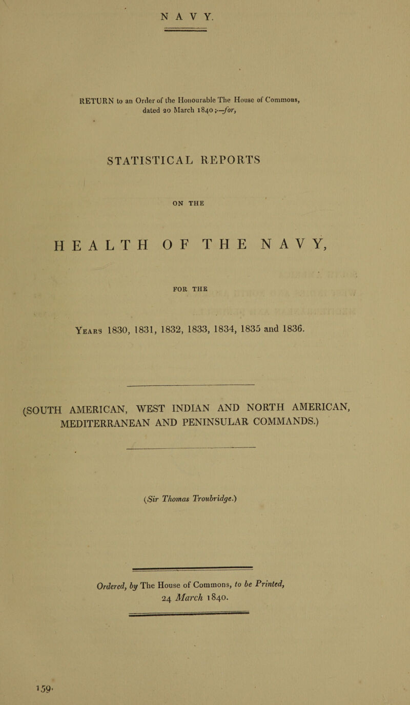 NAVY. RETURN to an Order of the Honourable The House of Commons, dated 20 March 1840;---for, STATISTICAL REPORTS ON THE HEALTH OF THE NAVY, FOR THE Years 1830, 1831, 1832, 1833, 1834, 1835 and 1836. (SOUTH AMERICAN, WEST INDIAN AND NORTH AMERICAN, MEDITERRANEAN AND PENINSULAR COMMANDS.) (Sir Thomas Troubridge.) Ordered, by The House of Commons, to be Printed, 24 March 1840.