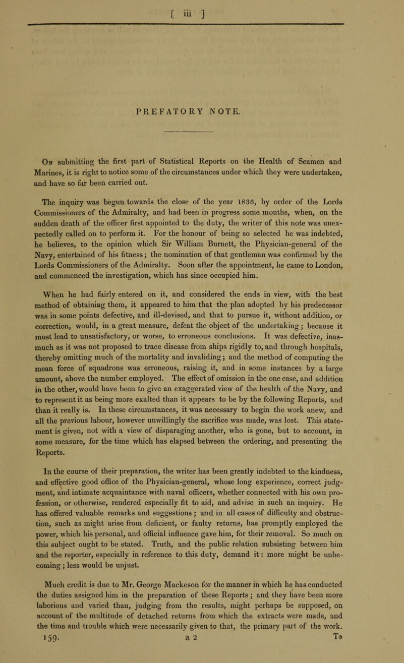 PREFATORY NOTE. On submitting the first part of Statistical Reports on the Health of Seamen and Marines, it is right to notice some of the circumstances under which they were undertaken, and have so far been carried out. The inquiry was begun towards the close of the year 1836, by order of the Lords Commissioners of the Admiralty, and had been in progress some months, when, on the sudden death of the officer first appointed to the duty, the writer of this note was unex¬ pectedly called on to perform it. For the honour of being so selected he was indebted, he believes, to the opinion which Sir William Burnett, the Physician-general of the Navy, entertained of his fitness; the nomination of that gentleman was confirmed by the Lords Commissioners of the Admiralty. Soon after the appointment, he came to London, and commenced the investigation, which has since occupied him. When he had fairly entered on it, and considered the ends in view, with the best method of obtaining them, it appeared to him that the plan adopted by his predecessor was in some points defective, and ill-devised, and that to pursue it, without addition, or correction, would, in a great measure, defeat the object of the undertaking; because it must lead to unsatisfactory, or worse, to erroneous conclusions. It was defective, inas¬ much as it was not proposed to trace disease from ships rigidly to, and through hospitals, thereby omitting much of the mortality and invaliding; and the method of computing the mean force of squadrons was erroneous, raising it, and in some instances by a large amount, above the number employed. The effect of omission in the one case, and addition in the other, would have been to give an exaggerated view of the health of the Navy, and to represent it as being more exalted than it appears to be by the following Reports, and than it really is. In these circumstances, it was necessary to begin the work anew, and all the previous labour, however unwillingly the sacrifice was made, was lost. This state¬ ment is given, not with a view of disparaging another, who is gone, but to account, in some measure, for the time which has elapsed between the ordering, and presenting the Reports. In the course of their preparation, the writer has been greatly indebted to the kindness, and effective good office of the Physician-general, whose long experience, correct judg¬ ment, and intimate acquaintance with naval officers, whether connected with his own pro¬ fession, or otherwise, rendered especially fit to aid, and advise in such an inquiry. He has offered valuable remarks and suggestions ; and in all cases of difficulty and obstruc¬ tion, such as might arise from deficient, or faulty returns, has promptly employed the power, which his personal, and official influence gave him, for their removal. So much on this subject ought to be stated. Truth, and the public relation subsisting between him and the reporter, especially in reference to this duty, demand it: more might be unbe¬ coming ; less would be unjust. Much credit is due to Mr. George Mackeson for the manner in which he has conducted the duties assigned him in the preparation of these Reports ; and they have been more laborious and varied than, judging from the results, might perhaps be supposed, on account of the multitude of detached returns from which the extracts were made, and the time and trouble which were necessarily given to that, the primary part of the work. 159- a 2 To