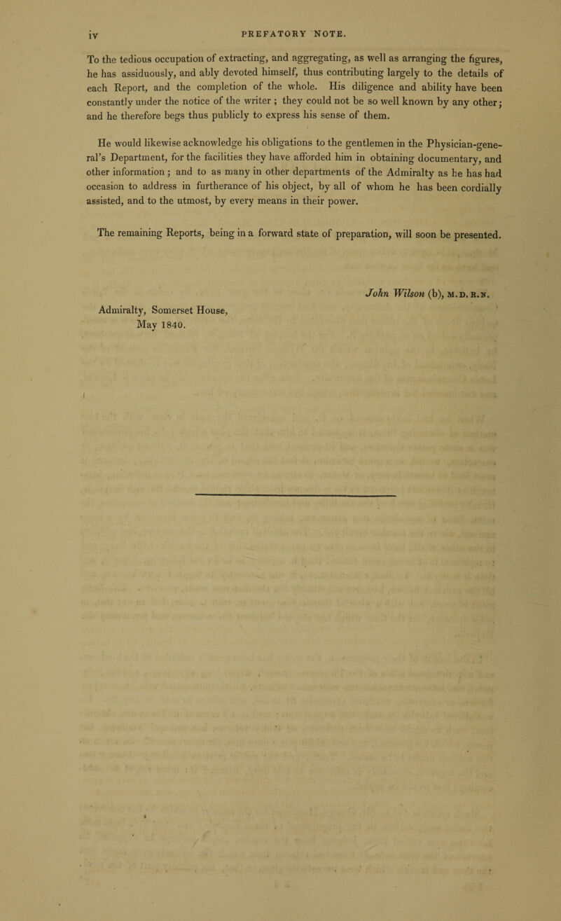 PREFATORY NOTE. To the tedious occupation of extracting, and aggregating, as well as arranging the figures, he has assiduously, and ably devoted himself, thus contributing largely to the details of each Report, and the completion of the whole. His diligence and ability have been constantly under the notice of the writer ; they could not be so well known by any other; and he therefore begs thus publicly to express his sense of them. He would likewise acknowledge his obligations to the gentlemen in the Physician-gene¬ ral’s Department, for the facilities they have afforded him in obtaining documentary, and other information ; and to as many in other departments of the Admiralty as he has had occasion to address in furtherance of his object, by all of whom he has been cordially assisted, and to the utmost, by every means in their power. The remaining Reports, being in a forward state of preparation, will soon be presented. Admiralty, Somerset House, May 1840. John Wilson (b), m.d. r.n.