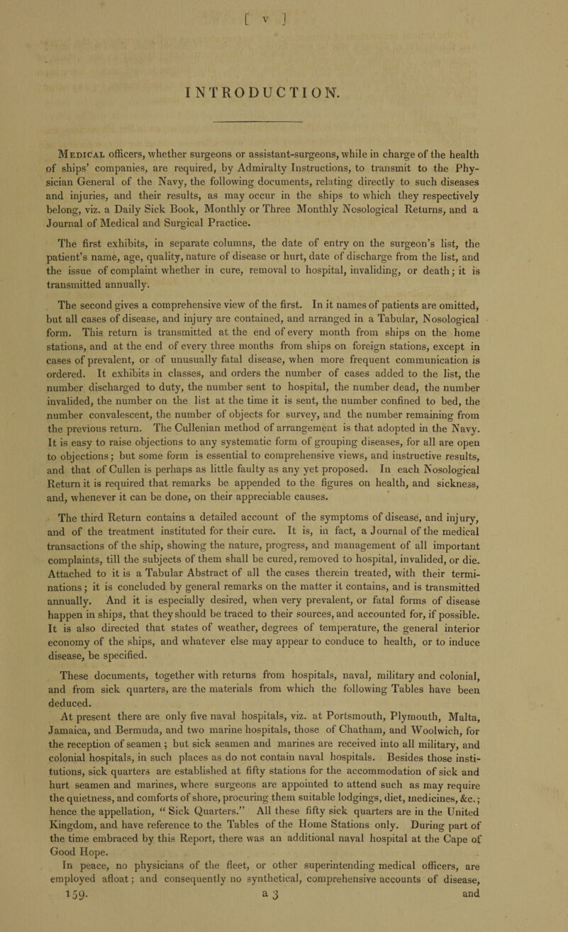 INTRODUCTIO N. Medical officers, whether surgeons or assistant-surgeons, while in charge of the health of ships’ companies, are required, by Admiralty Instructions, to transmit to the Phy¬ sician General of the Navy, the following documents, relating directly to such diseases and injuries, and their results, as may occur in the ships to which they respectively belong, viz. a Daily Sick Book, Monthly or Three Monthly Nosological Returns, and a Journal of Medical and Surgical Practice. The first exhibits, in separate columns, the date of entry on the surgeon’s list, the patient’s name, age, quality, nature of disease or hurt, date of discharge from the list, and the issue of complaint whether in cure, removal to hospital, invaliding, or death; it is transmitted annually. The second gives a comprehensive view of the first. In it names of patients are omitted, but all cases of disease, and injury are contained, and arranged in a Tabular, Nosological form. This return is transmitted at the end of every month from ships on the home stations, and at the end of every three months from ships on foreign stations, except in cases of prevalent, or of unusually fatal disease, when more frequent communication is ordered. It exhibits in classes, and orders the number of cases added to the list, the number discharged to duty, the number sent to hospital, the number dead, the number invalided, the number on the list at the time it is sent, the number confined to bed, the number convalescent, the number of objects for survey, and the number remaining from the previous return. The Cullenian method of arrangement is that adopted in the Navy. It is easy to raise objections to any systematic form of grouping diseases, for all are open to objections; but some form is essential to comprehensive views, and instructive results, and that of Cullen is perhaps as little faulty as any yet proposed. In each Nosological Return it is required that remarks be appended to the figures on health, and sickness, and, whenever it can be done, on their appreciable causes. The third Return contains a detailed account of the symptoms of disease, and injury, and of the treatment instituted for their cure. It is, in fact, a Journal of the medical transactions of the ship, showing the nature, progress, and management of all important complaints, till the subjects of them shall be cured, removed to hospital, invalided, or die. Attached to it is a Tabular Abstract of all the cases therein treated, with their termi¬ nations ; it is concluded by general remarks on the matter it contains, and is transmitted annually. And it is especially desired, when very prevalent, or fatal forms of disease happen in ships, that they should be traced to their sources, and accounted for, if possible. It is also directed that states of weather, degrees of temperature, the general interior economy of the ships, and whatever else may appear to conduce to health, or to induce disease, be specified. These documents, together with returns from hospitals, naval, military and colonial, and from sick quarters, are the materials from which the following Tables have been deduced. At present there are only five naval hospitals, viz. at Portsmouth, Plymouth, Malta, Jamaica, and Bermuda, and two marine hospitals, those of Chatham, and Woolwich, for the reception of seamen ; but sick seamen and marines are received into all military, and colonial hospitals, in such places as do not contain naval hospitals. Besides those insti¬ tutions, sick quarters are established at fifty stations for the accommodation of sick and hurt seamen and marines, where surgeons are appointed to attend such as may require the quietness, and comforts of shore, procuring them suitable lodgings, diet, medicines, &c.; hence the appellation, “ Sick Quarters.” All these fifty sick quarters are in the United Kingdom, and have reference to the Tables of the Home Stations only. During part of the time embraced by this Report, there was an additional naval hospital at the Cape of Good Hope. In peace, no physicians of the fleet, or other superintending medical officers, are employed afloat; and consequently no synthetical, comprehensive accounts of disease, 159. a 3 and
