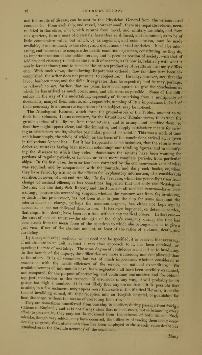 <5 and the results of disease, can be sent to the Physician General from the various naval commands. From each ship, and vessel, however small, there are separate returns, accu¬ mulated in this office, which, with returns from naval, and military hospitals, and from sick quarters, form a mass of materials, heretofore so diffused, and disjointed, as to be of little comparative value, but which, by arrangement, and condensation, may be made available, it is presumed, to the study, and deductions of vital statistics. It will be inter¬ esting, and instructive to compare the health condition ofsseamen, constituting, as they do, an important section of the public service, and a peculiar portion of society, with that of soldiers, and citizens; to look at the health of seamen, as it now is, relatively with what it was in former times ; and to consider the causes productive of results so strikingly differ¬ ent. With such views, the following Report was ordered; how far they have been ac¬ complished, the writer does not presume to conjecture. He may, however, say, that the labour has been more, and the difficulties greater, than he expected; and he may, perhaps, be allowed to say, further, that no pains have been spared to give the conclusions at which he has arrived as much correctness, and clearness as possible. Some of the diffi¬ culties in the way of the undertaking, especially of those arising from a multiplicity of documents, many of them minute, and, separately, seeming of little importance, but all of them necessary to an accurate exposition of the subject, may be noticed. The Nosological Returns, which form the ground-work of the Tables, amount to 90 thick folio volumes. It was necessary, for the formation of Tabular views, to extract the greater portion of the figures from those returns, and to arrange and combine them, so that they might appeal clear, and discriminative, and supply satisfactory means for arriv¬ ing at satisfactory results, whether particular, general or total. This was a work of time and labour simply, the whole of which, as the basis of the conclusions arrived at, is given in the various Appendices. But it has happened in some instances, that the returns were defective, mistakes having been made in columning, and totalling figures, and in classify¬ ing the diseases to which they refer. Sometimes the returns have been wanting for portions of regular periods, or for one, or even more complete periods, from particular ships. In the first case, the error has been corrected by the common-sense view of what was required, and by comparisons with the journals, and daily sick books, or, when they have failed, by writing to the officers for explanatory information, at a considerable sacrifice, however, of time and trouble. In the last case, which has generally arisen from change of medical officers, it has sometimes happened that not only the Nosological Returns, but the daily Sick Report, and the Journal—all medical returns—have been wanting; because the succeeding surgeon, whether the vacancy was from the invalidino- or death of his predecessor, has not been able to j oin the ship for some time, and the interim officer in charge, perhaps the assistant surgeon, has either not kept regular accounts, or has not delivered them to him. It has even happened, on detached service that ships, from death, have been for a time without any medical officer. In that case_ the w'ant of medical returns—the strength of the ship’s company during the time has been struck from the mean force of the squadron to which she belonged, so as to o-ive a just view, if not of the absolute amount, at least of the ratios of sickness, death and invaliding. f By those, and other methods which need not be specified, it is believed that accuracy if not absolute to an unit, at least a very close approach to it, has been obtained, re¬ specting the rate of mortality. The same degree of confidence is not felt as to invaliding, n this branch of the inquiry, the difficulties are more numerous, and complicated than in the other. It is of secondary, but yet of much importance, whether considered in connexion with the health-efficiency of the service, or national expenditure. No available sources of information have been neglected ; all have been carefully examined and compared, for the purpose of correcting, and confirming one another, and for obtain- mg just conclusions in this respect. If erroneous in any way, it will probably be in giving too high a number. It. is not likely that any are omitted ; it is possible that invalids, m a few instances, may appear more than once in the Medical Returns, from the time of invaliding abroad, till their reception into an English hospital, or guardship for final discharge, without the means of correcting the error. They are sometimes transferred from one ship to another, during passage from foreign effoi-tT °. Ug and ’ fnd 111S not always clear that in such cases, notwithstanding evJy • , ° Prevaat they may not be reckoned from the returns of both ships. Such • anC’ 10Ugh VerJ Seldom, may have occurred, the difficulty of tracing them beino- OCCa- iemamULTtVabsofr “UCh ‘“V'? teen empI°yed in the search> some doSbt has the absolute accuracy of the conclusion. Many