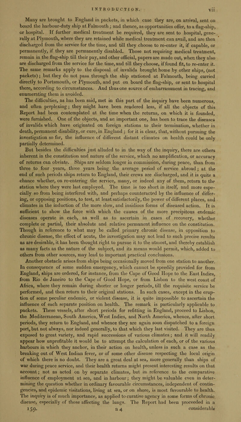 « • Many are brought to England in packets, in which case they are, on arrival, sent on board the harbour-duty ship at Falmouth ; and thence, as opportunities offer, to a flag-ship, or hospital. If further medical treatment be required, they are sent to hospital, gene¬ rally at Plymouth, where they are retained while medical treatment can avail, and are then discharged from the service for the time, and till they choose to re-enter it, if capable, or permanently, if they are permanently disabled. Those not requiring medical treatment, remain in the flag-ship till their pay, and other official, papers are made out, when they also are discharged from the service for the time, and till they choose, if found fit, to re-enter it. The same remarks apply to the disposal of invalids brought home by other ships, (not packets); but they do not pass through the ship stationed at Falmouth, being carried directly to Portsmouth, or Plymouth, and put on board the flag-ship, or sent to hospital there, according to circumstances. And thus one source of embarrassment in tracing, and enumerating them is avoided. The difficulties, as has been said, met in this part of the inquiry have been numerous, and often perplexing; they might have been rendered less, if all the objects of this Report had been contemplated at the time when the returns, on which it is founded, were furnished. One of the objects, and an. important one, has been to trace the diseases of invalids which have originated on foreign stations to their termination, whether in death, permanent disability, or cure, in England ; for it is clear, that, without pursuing the investigation so far, the influence of different distant climates on health could be only partially determined. But besides the difficulties just alluded to in the way of the inquiry, there are others inherent in the constitution and nature of the service, which no amplification, or accuracy of returns can obviate. Ships are seldom longer in commission, during peace, than from three to four years, three years being the average period of service abroad; at the end of such periods ships return to England, their crews are discharged, and it is quite a chance whether, on re-entering the service, many, or indeed any of them, return to the station where they were last employed. The time is too short in itself, and more espe¬ cially so from being interfered with, and perhaps counteracted by the influence of differ¬ ing, or opposing positions, to test, at least satisfactorily, the power of different places, and climates in the induction of the more slow, and insidious forms of diseased action. It is sufficient to show the force with which the causes of the more precipitous endemic diseases operate in each, as well as to ascertain in cases of recovery, whether complete or partial, their absolute and relative permanent influence on the constitution. Though in reference to what may be called primary chronic disease, in opposition to chronic disease, the effect of acute, the investigation may not lead to such precise results as are desirable, it has been thought right to pursue it to the utmost, and thereby establish as many facts as the nature of the subject, and its means would permit, which, added to others from other sources, may lead to important practical conclusions. Another obstacle arises from ships being occasionally moved from one station to another. In consequence of some sudden emergency, which cannot be speedily provided for from England, ships are ordered, for instance, from the Cape of Good Hope to the East Indies, from Rio de Janeiro to the Cape of Good Hope, or from Lisbon to the west coast of Africa, where they remain during shorter or longer periods, till the requisite service be performed, and then return to their original stations. In such cases, except in the erup¬ tion of some peculiar endemic, or violent disease, it is quite impossible to ascertain the influence of each separate position on health. The remark is particularly applicable to packets. These vessels, after short periods for refitting in England, proceed to Lisbon, the Mediterranean, South America, West Indies, and North America, whence, after short periods, they return to England, and whence they are again soon dispatched to a foreign port, but not always, nor indeed generally, to that which they last visited. They are thus exposed to great variety, and rapid successions of various climates ; and it will readily appear how unprofitable it would be to attempt the calculation of each, or of the various harbours in which they anchor, in their action on health, unless in such a case as the breaking out of West Indian fever, or of some other disease respecting the local origin of which there is no doubt. They are a great deal at sea, more generally than ships of war during peace service, and their health returns might present interesting results on that account; not as acted on by separate climates, but in reference to the comparative influence of employment at sea, and in harbour; they might be valuable even in deter¬ mining the question whether in ordinary favourable circumstances, independent of contin¬ gencies, and epidemic visitations, living at sea, or on shore, is most favourable to health. The inquiry is of much importance, as applied to curative agency in some forms of chronic disease, especially of those affecting the lungs. The Report had been proceeded in a 159. a 4 considerable
