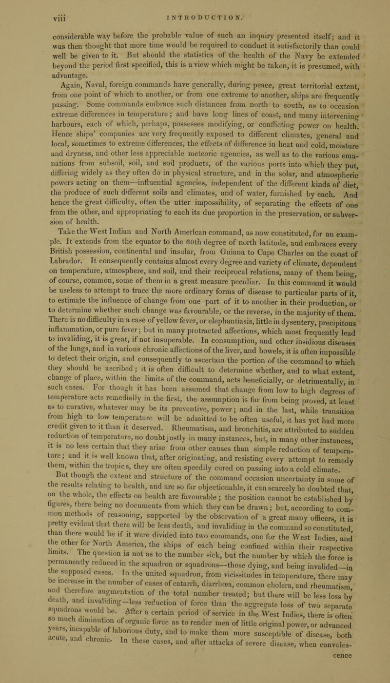 Vlll considerable way before the probable value of such an inquiry presented itself; and it was then thought that more time would be required to conduct it satisfactorily than could well be given to it. But should the statistics of the health of the Navy be extended beyond the period first specified, this is a view which might be taken, it is presumed, with advantage. Again, Naval, foreign commands have generally, during peace, great territorial extent, from one point of which to another, or from one extreme to another, ships are frequently passing. Some commands embrace such distances from north to south, as to occasion extreme differences in temperature; and have long lines of coast, and many intervening harbours, each of which, perhaps, possesses modifying, or conflicting power on health. Hence ships’ companies are very frequently exposed to different climates, general and local, sometimes to extreme differences, the effects of difference in heat and cold, moisture and dryness, and other less appreciable meteoric agencies, as well as to the various ema¬ nations from subsoil, soil, and soil products, of the various ports into which they put, differing widely as they often do in physical structure, and in the solar, and atmospheric powers acting on them—influential agencies, independent of the different kinds of diet the produce of such different soils and climates, and of water, furnished by each. And hence the great difficulty, often the utter impossibility, of separating the effects of one from the other, and appropriating to each its due proportion in the preservation, or subver¬ sion of health. Take the West Indian and North American command, as now constituted, for an exam¬ ple. It extends from the equator to the 60th degree of north latitude, and embraces every British possession, continental and insular, from Guiana to Cape Charles on the coast of Labrador. It consequently contains almost every degree and variety of climate, dependent on temperature, atmosphere, and soil, and their reciprocal relations, many of them being, of couise, common, some of them m a great measure peculiar. In this command it would be useless to attempt to trace the more ordinary forms of disease to particular parts of it to estimate the influence of change from one part of it to another in their production or to determine whether such change was favourable, or the reverse, in the majority of them. There is no difficulty in a case of yellow fever, or elephantiasis, little in dysentery, precipitous inflammation, or pure fever; but in many protracted affections, which most frequently lead to invaliding, it is great, if not insuperable. In consumption, and other insidious diseases of the lungs, and in various chronic affections of the liver, and bowels, it is often impossible to detect their origin, and consequently to ascertain the portion of the command to which they should be ascribed ; it is often difficult to determine whether, and to what extent change of place, within the limits of the command, acts beneficially, or detrimentally, in such cases. For though it has been assumed that change from low to high degrees of temperature acts remedially in the first, the assumption is far from being proved, at least as to curative, whatever may be its preventive, power; and in the last, while transition from high to low temperature will be admitted to be often useful, it has yet had more credit given to it than it deserved. Rheumatism, and bronchitis, are attributed to sudden reduction of temperature, no doubt justly in many instances, but, in many other instances, it is no less certain that they arise from other causes than simple reduction of tempera- tuie; and it is well known that, after originating, and resisting every attempt to remedy them, within the tropics, they are often speedily cured on passing into a cold climate. But though the extent and structure of the command occasion uncertainty in some of t ie results relating to health, and are so far objectionable, it can scarcely be doubted that on the whole, the effects on health are favourable ; the position cannot be established by figures, there being no documents from which they can be drawn; but, according to com¬ mon methods of reasoning, supported by the observation of a great many officers, it is pretty evident that there will be less death, and invaliding in the command so constituted than there would be if it were divided into two commands, one for the West Indies and the other for North America, the ships of each being confined within their respective muts. I he question is not as to the number sick, but the number by which the force is permanently reduced in the squadron or squadrons—those dying, and being invalided—in tie supposed cases. In the united squadron, from vicissitudes in temperature, there may e increase in the number of cases of catarrh, diarrhoea, common cholera, and rheumatism an therefore augmentation of the total number treated; but there will be less loss by tea , and invahdmg-less reduction of force than the aggregate loss of two separate • quae rons would be. After a certain period of service in the West Indies, there is often yea™Uhica™nUtl(f 1 ^ °r§am? f°rCe 3S t0 render men of little original power, or advanced ; ’ ?P ible °f laborious duty, and to make them more susceptible of disease, both C ute, and chronic In these cases, and after attacks of severe disease, when convales¬ cence