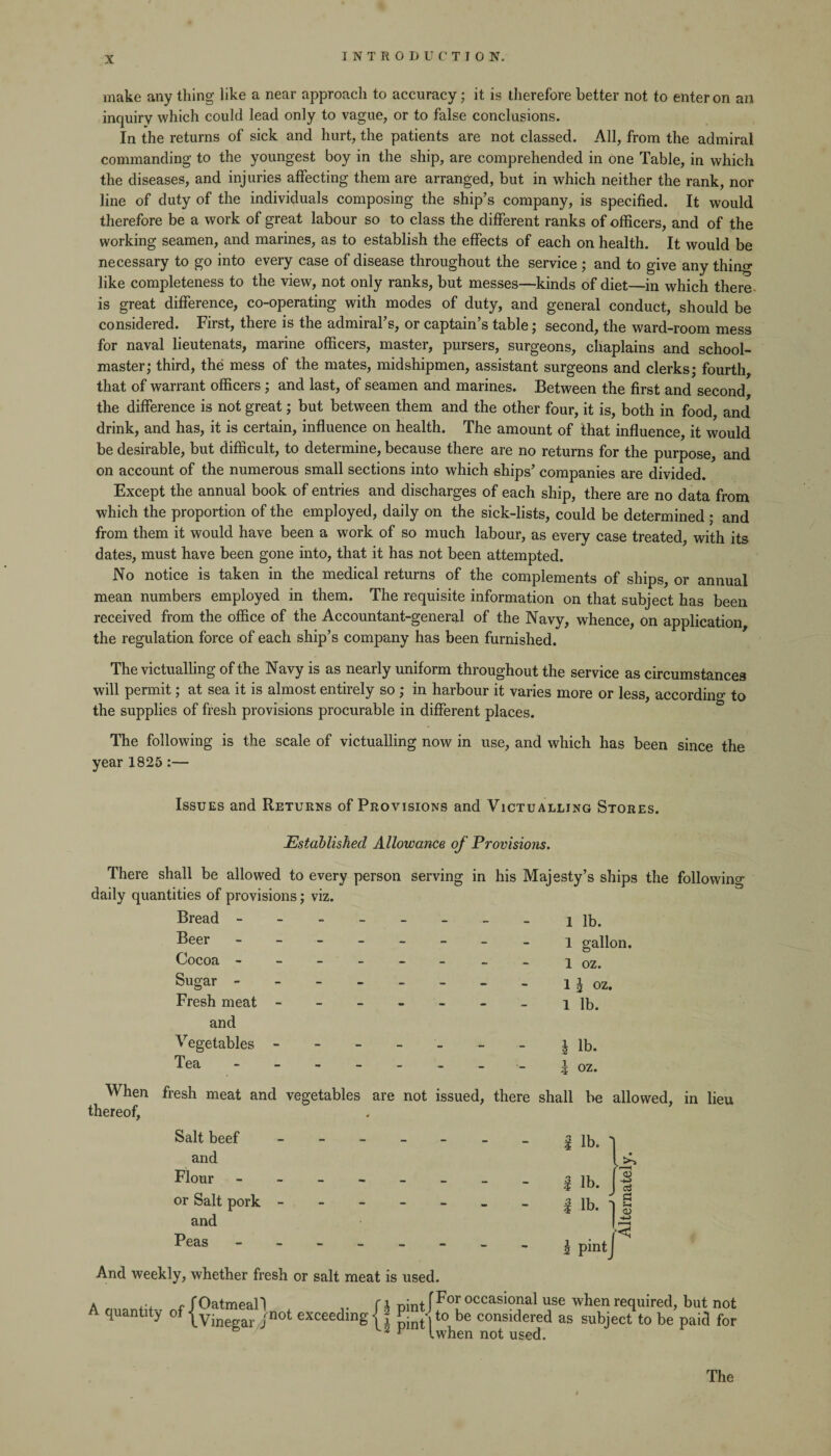 make any tiling like a near approach to accuracy; it is therefore better not to enter on an inquiry which could lead only to vague, or to false conclusions. In the returns of sick and hurt, the patients are not classed. All, from the admiral commanding to the youngest boy in the ship, are comprehended in one Table, in which the diseases, and injuries affecting them are arranged, but in which neither the rank, nor line of duty of the individuals composing the ship’s company, is specified. It would therefore be a work of great labour so to class the different ranks of officers, and of the working seamen, and marines, as to establish the effects of each on health. It would be necessary to go into every case of disease throughout the service ; and to give any thing like completeness to the view, not only ranks, but messes—kinds of diet—in which there is great difference, co-operating with modes of duty, and general conduct, should be considered. First, there is the admiral’s, or captain’s table; second, the ward-room mess for naval lieutenats, marine officers, master, pursers, surgeons, chaplains and school¬ master; third, the mess of the mates, midshipmen, assistant surgeons and clerks; fourth, that of warrant officers ; and last, of seamen and marines. Between the first and second the difference is not great; but between them and the other four, it is, both in food and drink, and has, it is certain, influence on health. The amount of that influence, it would be desirable, but difficult, to determine, because there are no returns for the purpose, and on account of the numerous small sections into which ships’ companies are divided. Except the annual book of entries and discharges of each ship, there are no data from which the proportion of the employed, daily on the sick-lists, could be determined ; and from them it would have been a work of so much labour, as every case treated, with its dates, must have been gone into, that it has not been attempted. No notice is taken in the medical returns of the complements of ships, or annual mean numbers employed in them. The requisite information on that subject has been received from the office of the Accountant-general of the Navy, whence, on application the regulation force of each ship’s company has been furnished. The victualling of the Navy is as nearly uniform throughout the service as circumstances will permit; at sea it is almost entirely so ; in harbour it varies more or less, according to the supplies of fresh provisions procurable in different places. The following is the scale of victualling now in use, and which has been since the year 1825 :— Issues and Returns of Provisions and Victualling Stores. Established Allowance of Provisions. There shall be allowed to every person serving in his Majesty’s ships the following daily quantities of provisions; viz. When thereof, Bread - -- -- -- - lib. Beer -------- l gallon. Cocoa ------ - -1 oz. Sugar.. l oz. Fresh meat - -- -- -- i lb. and Vegetables ------- J lb. Tea | oz. fresh meat and vegetables are not issued, there shall be allowed, in lieu Salt beef and Flour or Salt pork and Peas And weekly, whether fresh or salt meat is used. A quantity of Oatmeal! Vinegar Jnot exce i pint [For occasional use when required, but not 1 pint|t0 be considered as subject to be paid for 2 v Iwhen not used.