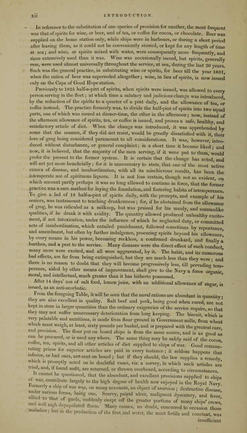Xll In reference to the substitution of one species of provision for another, the most frequent was that of spirits for wine, or beer, and of tea, or coffee for cocoa, or chocolate. Beer was supplied on the home station only, while ships were in harbours, or during a short period after leaving them, as it could not be conveniently stowed, or kept for any length of time at sea; and wine, or spirits mixed with water, were consequently more frequently, and more extensively used than it was. Wine was occasionally issued, but spirits, generally rum, were used almost universally throughout the service, at sea, during the last 20 years. Such was the general practice, in substituting wine or spirits, for beer till the year 1831 when the ration of beer was superseded altogether; wine, in lieu of spirits, is now issued only on the Cape of Good Hope station. Previously to 1825 half-a-pint of spirits, when spirits were issued, was allowed to every person serving in the fleet; at which time a salutary and judicious change was introduced by the reduction of the spirits to a quarter of a pint daily, and the allowance of tea or coffee instead. The practice formerly was, to divide the half-pint of spirits into two equal parts, one of which was issued at dinner-time, the other in the afternoon; now, instead of the afternoon allowance of spirits, tea, or coffee is issued, and proves a safe, healthy, and satisfactory article of diet. When the change was introduced, it was apprehended by some that the seamen, if they did not resist, would be greatly dissatisfied with it their love of grog being considered paramount to all considerations. It was, however intro¬ duced without disturbance, or general complaint; in a short time it became liked • and now, it is believed, that the majority of the men serving, if it were put to them would prefer the present to the former system. It is certain that the change has acted and will act yet more beneficially; for it is unnecessary to state, that one of the most active causes of disease, and insubordination, with all its mischievous results, has been the intemperate use of spirituous liquors. It is not less certain, though not so evident on which account partly perhaps it was so long allowed to continue in force, that the former practice was a sure method for laying the foundation, and fostering habits of intemperance. To give a lad of 18 half-a-pint of spirits daily, with the precepts, and example of his seniors, was tantamount to teaching drunkenness ; for, if he abstained from the allowance of grog, he was ridiculed as a milksop, but was praised for his manly, and seamanlike qualities, if he drank it with avidity. The quantity allowed produced unhealthy excite¬ ment, if not intoxication, under the influence of which he neglected duty, or committed acts of insubordination, which entailed punishment, followed sometimes by repentance and amendment, but often by further indulgence, procuring spirits beyond his allowance* by every means in his power, becoming reckless, a confirmed drunkard, and finally a burthen, and a pest to the service. Many diseases were the direct effect of such conduct many more were excited, and all were aggravated, by it. The habit, and its numerous* bad eflects, are far from being extinguished, but they are much less than they were ; and there is no reason to doubt that they will become progressively less, till pervading tem¬ perance, aided by other means of improvement, shall give to the Navy a force organic moral, and intellectual, much greater than it has hitherto possessed. After 14 days’ use of salt food, lemon juice, with an additional allowance of simar is issued, as an anti-scorbutic. & ’ From the foregoing Table, it will be seen that the naval rations are abundant in quantity • they are also excellent in quality. Salt beef and pork, being good when cured, are not kept in store in larger quantities than the ordinary exigencies of the service require, so that they may not suffer unnecessary deterioration from long keeping. The biscuit, which is very palatable and nutritious, is made from flour ground in Government mills, from wheat which must weigh, at least, sixty pounds per bushel, and is prepared with the greatest care and precision. The flour put on board ships is from the same source, and is as good as can be procured, or is used any where. The same thing may be safely said of the cocoa coffee, tea, spirits, and all other articles of diet supplied to ships of war. Good remune¬ rating prices for superior articles are paid in every instance ; it seldom happens that inferior, or bad ones, absent on board ; but if they should, the law supplies a remedy w ich is promptly acted on in doubtful cases, viz. a survey, in which such articles are tried, and, if found unfit, are returned, or thrown overboard, according to circumstances. t cannot be questioned, that the abundant, and excellent provisions supplied to ships o war, contribute largely to the high degree of health now enjoyed in the Royal Navy, mrmerly a ship of war was, on many accounts, an object of aversion ; destructive disease urn er various forms, being one. Scurvy, putrid ulcer, malignant dysentery, and fever* ie o that of gaols, suddenly swept off the greater portions of many ships7 crews* ana we nigh depopulated fleets. Many causes, no doubt, concurred to occasion those* 1 aues; out in the production of the first and worst, the most fertile and constant, was insufficient
