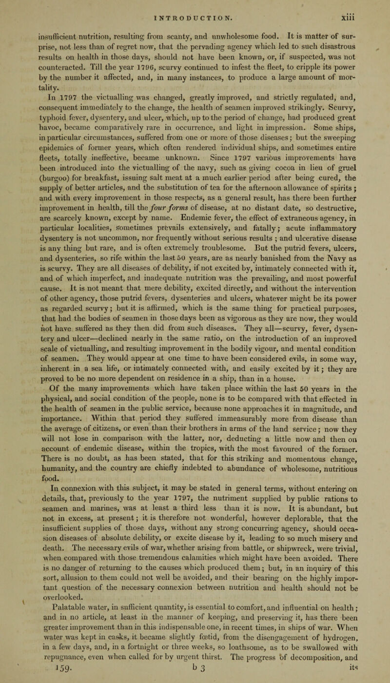 insufficient nutrition, resulting from scanty, and unwholesome food. It is matter of sur¬ prise, not less than of regret now, that the pervading agency which led to such disastrous results on health in those days, should not have been known, or, if suspected, was not counteracted. Till the year 1796, scurvy continued to infest the fleet, to cripple its power by the number it affected, and, in many instances, to produce a large amount of mor¬ tal ily. In 1797 the victualling was changed, greatly improved, and strictly regulated, and, consequent immediately to the change, the health of seamen improved strikingly. Scurvy, typhoid fever, dysentery, and ulcer, which, up to the period of change, had produced great havoc, became comparatively rare in occurrence, and light in impression. Some ships, in particular circumstances, suffered from one or more of those diseases; but the sweeping epidemics of former years, which often rendered individual ships, and sometimes entire fleets, totally ineffective, became unknown. Since 1797 various improvements have been introduced into the victualling of the navy, such as giving cocoa in lieu of gruel (burgoo) for breakfast, issuing salt meat at a much earlier period after being cured, the supply of better articles, and the substitution of tea for the afternoon allowance of spirits ; and with every improvement in those respects, as a general result, has there been further improvement in health, till the four forms of disease, at no distant date, so destructive, are scarcely known, except by name. Endemic fever, the effect of extraneous agency, in particular localities, sometimes prevails extensively, and fatally; acute inflammatory dysentery is not uncommon, nor frequently without serious results ; and ulcerative disease is any thing but rare, and is often extremely troublesome. But the putrid fevers, ulcers, and dysenteries, so rife within the last 50 years, are as nearly banished from the Navy as is scurvy. They are all diseases of debility, if not excited by, intimately connected with it, and of which imperfect, and inadequate nutrition was the prevailing, and most powerful cause. It is not meant that mere debility, excited directly, and without the intervention of other agency, those putrid fevers, dysenteries and ulcers, whatever might be its power as regarded scurvy; but it is affirmed, which is the same thing for practical purposes, that had the bodies of seamen in those days been as vigorous as they are now, they would not have suffered as they then did from such diseases. They all—scurvy, fever, dysen¬ tery and ulcer—declined nearly in the same ratio, on the introduction of an improved scale of victualling, and resulting improvement in the bodily vigour, and mental condition of seamen. They would appear at one time to have been considered evils, in some way, inherent in a sea life, or intimately connected with, and easily excited by it; they are proved to be no more dependent on residence in a ship, than in a house. Of the many improvements which have taken place within the last 50 years in the physical, and social condition of the people, none is to be compared with that effected in the health of seamen in the public service, because none approaches it in magnitude, and importance. Within that period they suffered immeasurably more from disease than the average of citizens, or even than their brothers in arms of the land service; now they will not lose in comparison with the latter, nor, deducting a little now and then on account of endemic disease, within the tropics, with the most favoured of the former. There is no doubt, as has been stated, that for this striking and momentous change, humanity, and the country are chiefly indebted to abundance of wholesome, nutritious food. In connexion with this subject, it may be stated in general terms, without entering on details, that, previously to the year 1797, the nutriment supplied by public rations to seamen and marines, was at least a third less than it is now. It is abundant, but not in excess, at present; it is therefore not wonderful, however deplorable, that the insufficient supplies of those days, without any strong concurring agency, should occa¬ sion diseases of absolute debility, or excite disease by it, leading to so much misery and death. The necessary evils of war, whether arising from battle, or shipwreck, were trivial, when compared with those tremendous calamities which might have been avoided. There is no danger of returning to the causes which produced them; but, in an inquiry of this sort, allusion to them could not well be avoided, and their bearing on the highly impor¬ tant question of the necessary connexion between nutrition and health should not be overlooked. Palatable water, in sufficient quantity, is essential to comfort, and influential on health ; and in no article, at least in the manner of keeping, and preserving it, has there been greater improvement than in this indispensable one, in recent times, in ships of war. When water was kept in casks, it became slightly foetid, from the disengagement of hydrogen, in a few days, and, in a fortnight or three weeks, so loathsome, as to be swallowed with repugnance, even when called for by urgent thirst. The progress of decomposition, and 159. b 3 its