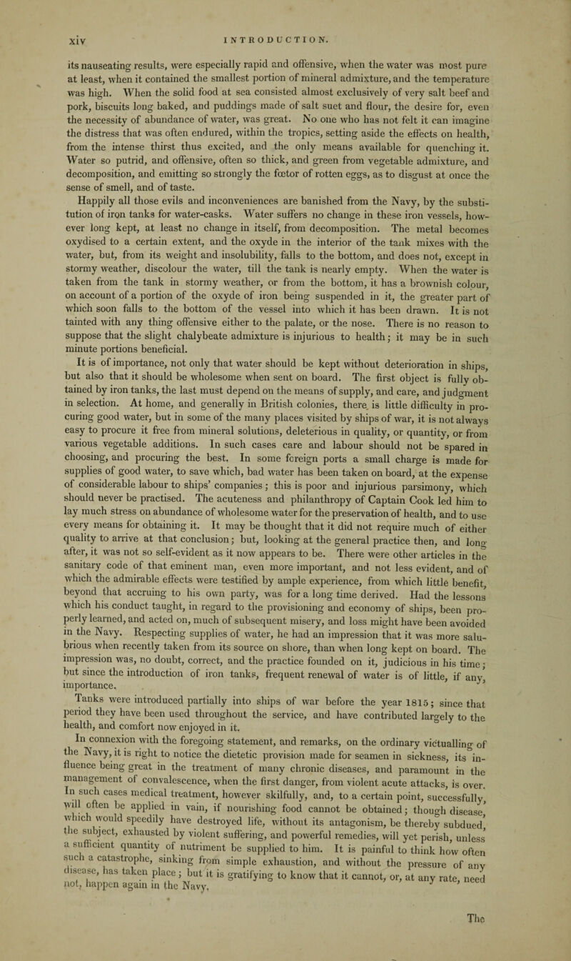 its nauseating results, were especially rapid and offensive, when the water was most pure at least, when it contained the smallest portion of mineral admixture, and the temperature was high. When the solid food at sea consisted almost exclusively of very salt beef and pork, biscuits long baked, and puddings made of salt suet and flour, the desire for, even the necessity of abundance of water, was great. No one who has not felt it can imagine the distress that was often endured, within the tropics, setting aside the effects on health, from the intense thirst thus excited, and the only means available for quenching it. Water so putrid, and offensive, often so thick, and green from vegetable admixture, and decomposition, and emitting so strongly the fcetor of rotten eggs, as to disgust at once the sense of smell, and of taste. Happily all those evils and inconveniences are banished from the Navy, by the substi¬ tution of iron tanks for water-casks. Water suffers no change in these iron vessels, how¬ ever long kept, at least no change in itself, from decomposition. The metal becomes oxydised to a certain extent, and the oxyde in the interior of the tank mixes with the water, but, from its weight and insolubility, falls to the bottom, and does not, except in stormy weather, discolour the water, till the tank is nearly empty. When the water is taken from the tank in stormy weather, or from the bottom, it has a brownish colour, on account of a portion of the oxyde of iron being suspended in it, the greater part of which soon falls to the bottom of the vessel into which it has been drawn. It is not tainted with any thing offensive either to the palate, or the nose. There is no reason to suppose that the slight chalybeate admixture is injurious to health; it may be in such minute portions beneficial. It is of importance, not only that water should be kept without deterioration in ships, but also that it should be wholesome when sent on board. The first object is fully ob¬ tained by iron tanks, the last must depend on the means of supply, and care, and judgment in selection. At home, and generally in British colonies, there is little difficulty in pro¬ curing good water, but in some of the many places visited by ships of war, it is not always easy to procure it free from mineral solutions, deleterious in quality, or quantity, or from various vegetable additions. In such cases care and labour should not be spared in choosing, and procuring the best. In some foreign ports a small charge is made for supplies of good water, to save which, bad water has been taken on board, at the expense of considerable labour to ships’ companies ; this is poor and injurious parsimony, which should never be practised. The acuteness and philanthropy of Captain Cook led him to lay much stress on abundance of wholesome water for the preservation of health, and to use every means for obtaining it. It may be thought that it did not require much of either quality to arrive at that conclusion; but, looking at the general practice then, and lono after, it was not so self-evident as it now appears to be. There were other articles in the sanitary code of that eminent man, even more important, and not less evident, and of which the admirable effects were testified by ample experience, from which little benefit beyond that accruing to his own party, was for a long time derived. Had the lessons which his conduct taught, in regard to the provisioning and economy of ships, been pro¬ perly learned, and acted on, much of subsequent misery, and loss might have been avoided in the Navy. Respecting supplies of water, he had an impression that it was more salu¬ brious when recently taken from its source on shore, than when long kept on board. The impression was, no doubt, correct, and the practice founded on it, judicious in his time; but since the introduction of iron tanks, frequent renewal of water is of little, if any', importance. Tanks were introduced partially into ships of war before the year 1815; since that period they have been used throughout the service, and have contributed largely to the health, and comfort now enjoyed in it. In connexion with the foregoing statement, and remarks, on the ordinary victualling of the Navy, it is right to notice the dietetic provision made for seamen in sickness, its in¬ fluence being great in the treatment of many chronic diseases, and paramount in the management of convalescence, when the first danger, from violent acute attacks, is over. In such cases medical treatment, however skilfully, and, to a certain point, successfully will often be applied in vain, if nourishing food cannot be obtained; though disease' wnci would speedily have destroyed life, without its antagonism, be thereby subdued' t ie subject, exhausted by violent suffering, and powerful remedies, will yet perish, unless' a sufficient quantity of nutriment be supplied to him. It is painful to think how often sue 1 a catastrophe, sinking from simple exhaustion, and without the pressure of any ( us ease, las taken place; but it is gratifying to know that it cannot, or, at any rate, need not, happen again in the Navy. J ’