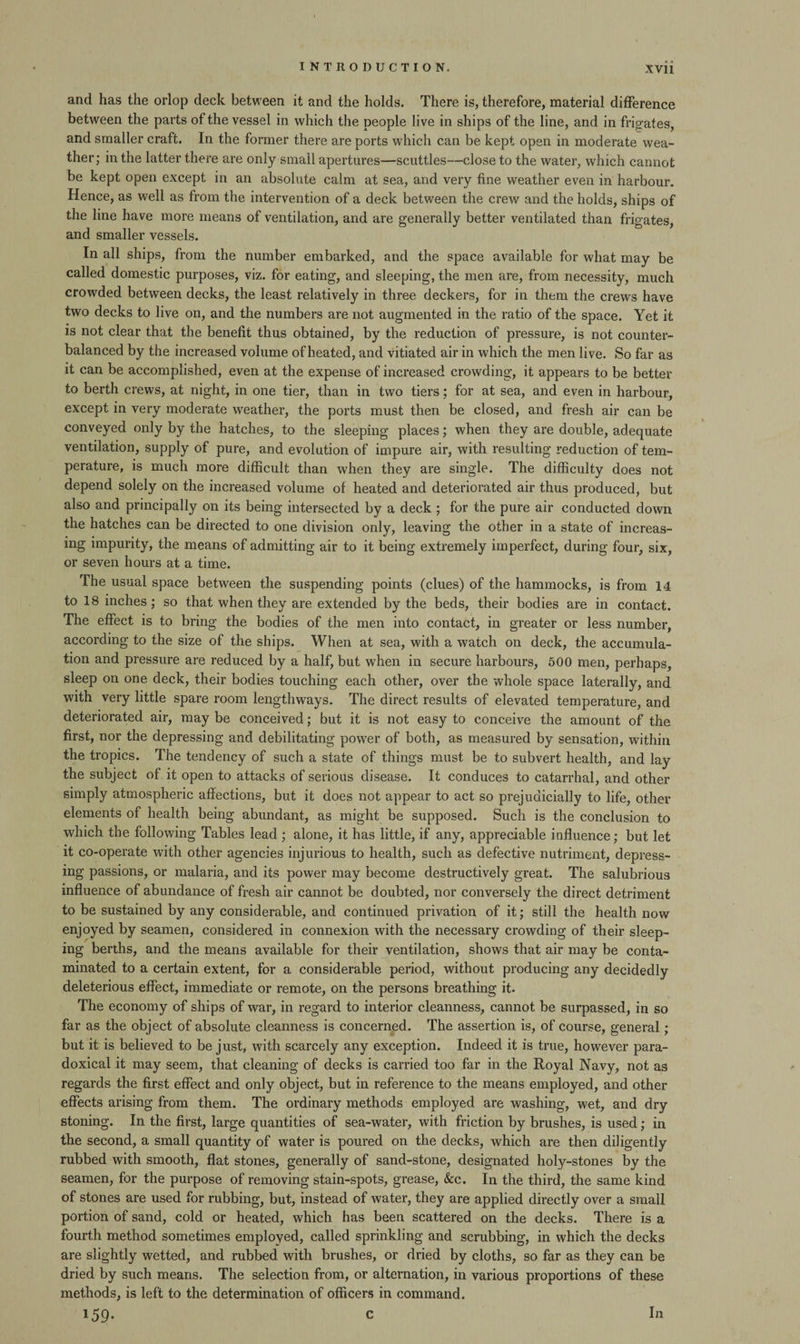and has the orlop deck between it and the holds. There is, therefore, material difference between the parts of the vessel in which the people live in ships of the line, and in frigates, and smaller craft. In the former there are ports which can be kept open in moderate wea¬ ther ; in the latter there are only small apertures—scuttles—close to the water, which cannot be kept open except in an absolute calm at sea, and very fine weather even in harbour. Hence, as well as from the intervention of a deck between the crew and the holds, ships of the line have more means of ventilation, and are generally better ventilated than frigates, and smaller vessels. In all ships, from the number embarked, and the space available for what may be called domestic purposes, viz. for eating, and sleeping, the men are, from necessity, much crowded between decks, the least relatively in three deckers, for in them the crews have two decks to live on, and the numbers are not augmented in the ratio of the space. Yet it is not clear that the benefit thus obtained, by the reduction of pressure, is not counter¬ balanced by the increased volume of heated, and vitiated air in which the men live. So far as it can be accomplished, even at the expense of increased crowding, it appears to be better to berth crews, at night, in one tier, than in two tiers; for at sea, and even in harbour, except in very moderate weather, the ports must then be closed, and fresh air can be conveyed only by the hatches, to the sleeping places; when they are double, adequate ventilation, supply of pure, and evolution of impure air, with resulting reduction of tem¬ perature, is much more difficult than when they are single. The difficulty does not depend solely on the increased volume of heated and deteriorated air thus produced, but also and principally on its being intersected by a deck; for the pure air conducted down the hatches can be directed to one division only, leaving the other in a state of increas¬ ing impurity, the means of admitting air to it being extremely imperfect, during four, six, or seven hours at a time. The usual space between the suspending points (clues) of the hammocks, is from 14 to 18 inches; so that when they are extended by the beds, their bodies are in contact. The effect is to bring the bodies of the men into contact, in greater or less number, according to the size of the ships. When at sea, with a watch on deck, the accumula¬ tion and pressure are reduced by a half, but when in secure harbours, 500 men, perhaps, sleep on one deck, their bodies touching each other, over the whole space laterally, and with very little spare room lengthways. The direct results of elevated temperature, and deteriorated air, may be conceived; but it is not easy to conceive the amount of the first, nor the depressing and debilitating power of both, as measured by sensation, within the tropics. The tendency of such a state of things must be to subvert health, and lay the subject of it open to attacks of serious disease. It conduces to catarrhal, and other simply atmospheric affections, but it does not appear to act so prejudicially to life, other elements of health being abundant, as might be supposed. Such is the conclusion to which the following Tables lead ; alone, it has little, if any, appreciable influence; but let it co-operate with other agencies injurious to health, such as defective nutriment, depress¬ ing passions, or malaria, and its power may become destructively great. The salubrious influence of abundance of fresh air cannot be doubted, nor conversely the direct detriment to be sustained by any considerable, and continued privation of it; still the health now enjoyed by seamen, considered in connexion with the necessary crowding of their sleep¬ ing berths, and the means available for their ventilation, shows that air may be conta¬ minated to a certain extent, for a considerable period, without producing any decidedly deleterious effect, immediate or remote, on the persons breathing it. The economy of ships of war, in regard to interior cleanness, cannot be surpassed, in so far as the object of absolute cleanness is concerned. The assertion is, of course, general; but it is believed to be just, with scarcely any exception. Indeed it is true, however para¬ doxical it may seem, that cleaning of decks is carried too far in the Royal Navy, not as regards the first effect and only object, but in reference to the means employed, and other effects arising from them. The ordinary methods employed are washing, wet, and dry stoning. In the first, large quantities of sea-water, with friction by brushes, is used; in the second, a small quantity of water is poured on the decks, which are then diligently rubbed with smooth, flat stones, generally of sand-stone, designated holy-stones by the seamen, for the purpose of removing stain-spots, grease, &c. In the third, the same kind of stones are used for rubbing, but, instead of water, they are applied directly over a small portion of sand, cold or heated, which has been scattered on the decks. There is a fourth method sometimes employed, called sprinkling and scrubbing, in which the decks are slightly wetted, and rubbed with brushes, or dried by cloths, so far as they can be dried by such means. The selection from, or alternation, in various proportions of these methods, is left to the determination of officers in command. 159-