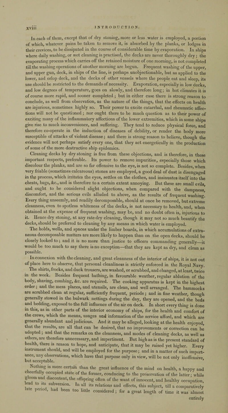 Iii each of them, except that of dry stoning, more or less water is employed, a portion of which, whatever pains be taken to remove it, is absorbed by the planks, or lodges in their crevices, to be dissipated in the course of considerable time by evaporation. In ships where daily washing, or wet cleaning is practised, the decks are never thoroughly dry; the evaporating process which carries off the retained moisture of one morning, is not completed till the washing operations of another morning are begun. Frequent washing of the upper, and upper gun, deck, in ships of the line, is perhaps unobjectionable, but as applied to the lower, and orlop deck, and the decks of other vessels where the people eat and sleep, its use should be restricted to the demands of necessity. Evaporation, especially in low decks, and low degrees of temperature, goes on slowly, and therefore long; in hot climates it is of course more rapid, and sooner completed ; but in either case there is strong reason to conclude, as well from observation, as the nature of the things, that the effects on health are injurious, sometimes highly so. Their power to excite catarrhal, and rheumatic affec¬ tions will not be questioned ; nor ought there to be much question as to their power of exciting many of the inflammatory affections of the lower extremities, which in some ships give rise to much inconvenience, and suffering. They tend to reduce physical force, and therefore co-operate in the induction of diseases of debility, or render the body more susceptible of attacks of violent disease; and there is strong reason to believe, though the evidence will not perhaps satisfy every one, that they act energetically in the production of some of the more destructive ship epidemics. Cleaning decks by dry stoning is free from these objections, and is therefore, in these important respects, preferable. Its power to remove impurities, especially those which discolour the planks, and are so far offensive to the eye, is not so complete. Besides, when very friable (sometimes calcareous) stones are employed, a good deal of dust is disengaged in the process, which irritates the eyes, settles on the clothes, and insinuates itself into the chests, bags, &c., and is therefore to a certain extent annoying. But these are small evils, and ought to be considered slight objections, when compared with the dampness, discomfort, and the serious evils alluded to above, as the results of frequent washing. Every thing unseemly, and readily decomposable, should at once be removed, but extreme cleanness, even to spotless whiteness of the decks, is not necessary to health, and, when obtained at the expense of frequent washing, may be, and no doubt often is, injurious to it. Hence dry stoning, at any rate dry cleaning, though it may not so much beautify the decks, should be preferred to cleaning by any means in which water is employed. The holds, wells, and spaces under the limber boards, in which accumulations of extra¬ neous decomposable matters are more likely to happen than on the open decks, should be closely looked to; and it is no more than justice to officers commanding generally_it would be too much to say there is no exception—that they are kept as dry, and clean as possible. In connexion with the cleaning, and great cleanness of the interior of ships, it is not out of place here to observe, that personal cleanliness is strictly enforced in the Royal Navy. The shirts, frocks, and duck trousers, are washed, or scrubbed, and changed, at least, twice in the week. Besides frequent bathing, in favourable weather, regular ablution of the body, shaving, combing, &c. are required. The cooking apparatus is kept in the highest order; and the mess places, and utensils, are clean, and well arranged. The hammocks are scrubbed clean at regular, sufficiently frequent, periods ; and in fine weather, though generally stowed in the bulwark nettings during the day, they are opened, and the beds and bedding, exposed to the full influence of the air on deck. In short every thing is done in this, as in other parts of the interior economy of ships, for the health and comfort of the crews, which the means, usages and information of the service afford, and which are generally abundant and judicious. And it may be alleged, looking at the health enjoyed, that the results, are all that can be desired, that no improvements or correction can be adopted; and that the remarks on the cleanness, and modes of cleaning decks, as well as others, are therefore unnecessary, and impertinent. But high as is the present standard of health, there is reason to hope, and anticipate, that it may be raised yet higher. Every instrument should, and will be employed for the purpose; and in a matter of such import¬ ance, any observations, which have that purpose only in view, will be not only inoffensive but acceptable. * Nothing is more certain than the great influence of the mind on health, a happy and c eerfully occupied state of the former, conducing to the preservation of the latter; while gloom and discontent, the offspring often of the want of innocent, and healthy occupation, ea o its subversion. In all its relations and effects, this subject, till a comparatively a e pei 10 , lad been too little considered ; for a great length of time it was almost entirely