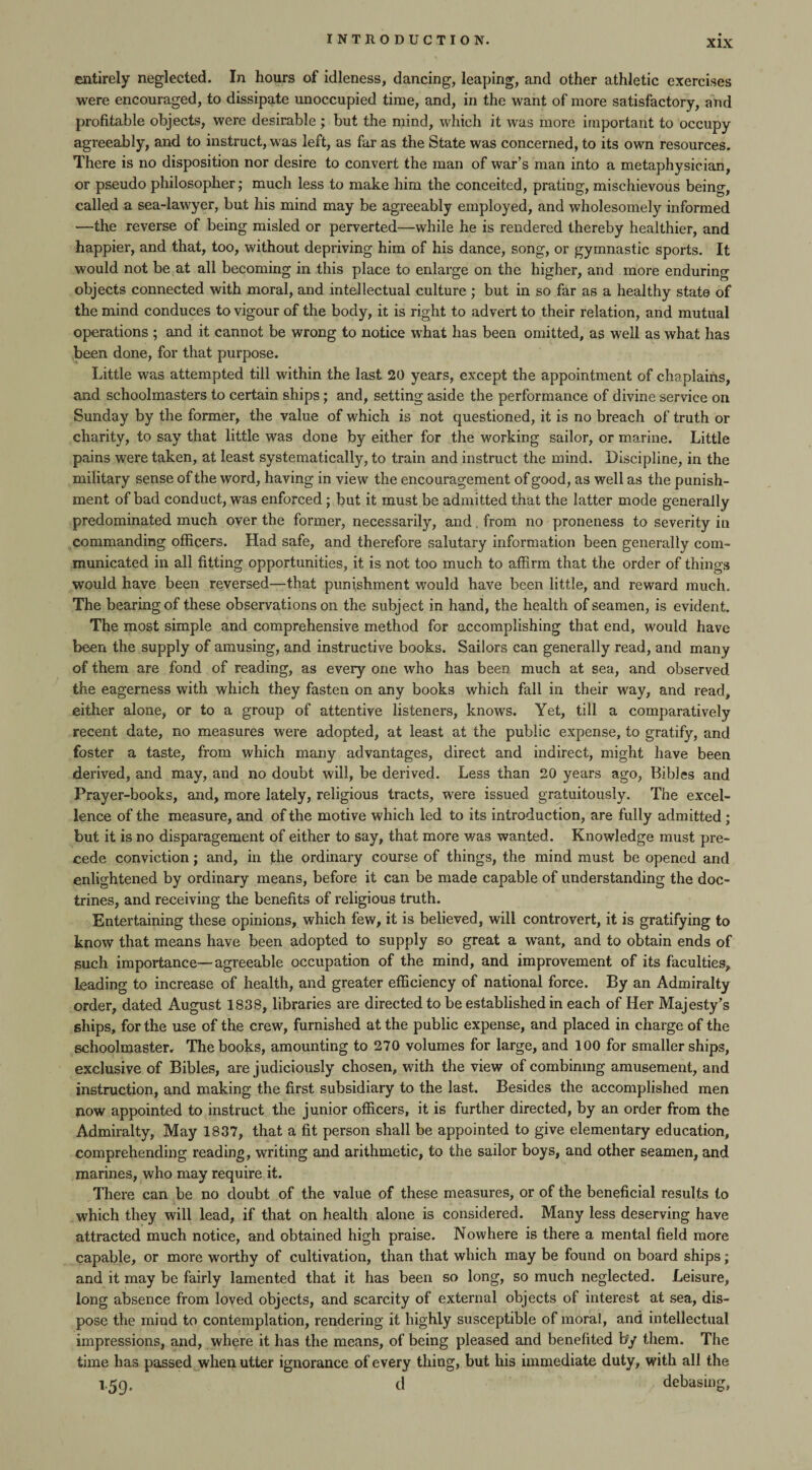 entirely neglected. In hours of idleness, dancing, leaping, and other athletic exercises were encouraged, to dissipate unoccupied time, and, in the want of more satisfactory, and profitable objects, were desirable ; but the mind, which it was more important to occupy agreeably, and to instruct, was left, as far as the State was concerned, to its own resources. There is no disposition nor desire to convert the man of war’s man into a metaphysician, or pseudo philosopher; much less to make him the conceited, prating, mischievous being, called a sea-lawyer, but his mind may be agreeably employed, and wholesomely informed —the reverse of being misled or perverted—while he is rendered thereby healthier, and happier, and that, too, without depriving him of his dance, song, or gymnastic sports. It would not be at all becoming in this place to enlarge on the higher, and more enduring objects connected with moral, and intellectual culture ; but in so far as a healthy state of the mind conduces to vigour of the body, it is right to advert to their relation, and mutual operations ; and it cannot be wrong to notice what has been omitted, as well as what has been done, for that purpose. Little was attempted till within the last 20 years, except the appointment of chaplains, and schoolmasters to certain ships; and, setting aside the performance of divine service on Sunday by the former, the value of which is not questioned, it is no breach of truth or charity, to say that little was done by either for the working sailor, or marine. Little pains were taken, at least systematically, to train and instruct the mind. Discipline, in the military sense of the word, having in view the encouragement of good, as well as the punish¬ ment of bad conduct, was enforced; but it must be admitted that the latter mode generally predominated much over the former, necessarily, and. from no proneness to severity in commanding officers. Had safe, and therefore salutary information been generally com¬ municated in all fitting opportunities, it is not too much to affirm that the order of things would have been reversed—that punishment would have been little, and reward much. The bearing of these observations on the subject in hand, the health of seamen, is evident. The most simple and comprehensive method for accomplishing that end, would have been the supply of amusing, and instructive books. Sailors can generally read, and many of them are fond of reading, as every one who has been much at sea, and observed the eagerness with which they fasten on any books which fall in their way, and read, either alone, or to a group of attentive listeners, knows. Yet, till a comparatively recent date, no measures were adopted, at least at the public expense, to gratify, and foster a taste, from which many advantages, direct and indirect, might have been derived, and may, and no doubt will, be derived. Less than 20 years ago, Bibles and Prayer-books, and, more lately, religious tracts, were issued gratuitously. The excel¬ lence of the measure, and of the motive which led to its introduction, are fully admitted ; but it is no disparagement of either to say, that more was wanted. Knowledge must pre¬ cede conviction; and, in the ordinary course of things, the mind must be opened and enlightened by ordinary means, before it can be made capable of understanding the doc¬ trines, and receiving the benefits of religious truth. Entertaining these opinions, which few, it is believed, will controvert, it is gratifying to know that means have been adopted to supply so great a want, and to obtain ends of such importance—agreeable occupation of the mind, and improvement of its faculties, Leading to increase of health, and greater efficiency of national force. By an Admiralty order, dated August 1838, libraries are directed to be established in each of Her Majesty’s ships, for the use of the crew, furnished at the public expense, and placed in charge of the schoolmaster. The books, amounting to 270 volumes for large, and 100 for smaller ships, exclusive of Bibles, are judiciously chosen, with the view of combining amusement, and instruction, and making the first subsidiary to the last. Besides the accomplished men now appointed to instruct the junior officers, it is further directed, by an order from the Admiralty, May 1837, that a fit person shall be appointed to give elementary education, comprehending reading, writing and arithmetic, to the sailor boys, and other seamen, and marines, who may require it. There can be no doubt of the value of these measures, or of the beneficial results to which they will lead, if that on health alone is considered. Many less deserving have attracted much notice, and obtained high praise. Nowhere is there a mental field more capable, or more worthy of cultivation, than that which may be found on board ships; and it may be fairly lamented that it has been so long, so much neglected. Leisure, long absence from loved objects, and scarcity of external objects of interest at sea, dis¬ pose the mind to contemplation, rendering it highly susceptible of moral, and intellectual impressions, and, where it has the means, of being pleased and benefited by them. The time has passed when utter ignorance of every thing, but his immediate duty, with all the 1.59. d debasing.