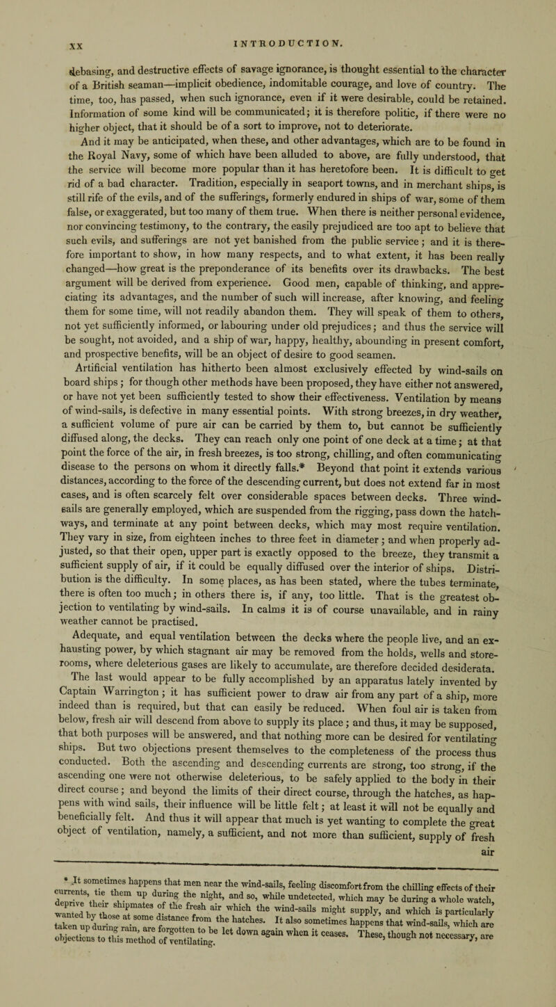 debasing, and destructive effects of savage ignorance, is thought essential to the character of a British seaman—implicit obedience, indomitable courage, and love of country. The time, too, has passed, when such ignorance, even if it were desirable, could be retained. Information of some kind will be communicated; it is therefore politic, if there were no higher object, that it should be of a sort to improve, not to deteriorate. And it may be anticipated, when these, and other advantages, which are to be found in the Royal Navy, some of which have been alluded to above, are fully understood, that the service will become more popular than it has heretofore been. It is difficult to get rid of a bad character. Tradition, especially in seaport towns, and in merchant ships, is still rife of the evils, and of the sufferings, formerly endured in ships of war, some of them false, or exaggerated, but too many of them true. When there is neither personal evidence, nor convincing testimony, to the contrary, the easily prejudiced are too apt to believe that such evils, and sufferings are not yet banished from the public service ; and it is there¬ fore important to show, in how many respects, and to what extent, it has been really changed—how great is the preponderance of its benefits over its drawbacks. The best argument will be derived from experience. Good men, capable of thinking, and appre¬ ciating its advantages, and the number of such will increase, after knowing, and feeling them for some time, will not readily abandon them. They will speak of them to others, not yet sufficiently informed, or labouring under old prejudices; and thus the service will be sought, not avoided, and a ship of war, happy, healthy, abounding in present comfort, and prospective benefits, will be an object of desire to good seamen. Artificial ventilation has hitherto been almost exclusively effected by wind-sails on board ships; for though other methods have been proposed, they have either not answered, or have not yet been sufficiently tested to show their effectiveness. Ventilation by means of wind-sails, is defective in many essential points. With strong breezes, in dry weather, a sufficient volume of pure air can be carried by them to, but cannot be sufficiently diffused along, the decks. They can reach only one point of one deck at a time; at that point the force of the air, in fresh breezes, is too strong, chilling, and often communicating disease to the persons on whom it directly falls* Beyond that point it extends various ' distances, according to the force of the descending current, but does not extend far in most cases, and is often scarcely felt over considerable spaces between decks. Three wind- sails are generally employed, which are suspended from the rigging, pass down the hatch¬ ways, and terminate at any point between decks, which may most require ventilation. They vary in size, from eighteen inches to three feet in diameter; and when properly ad¬ justed, so that their open, upper part is exactly opposed to the breeze, they transmit a sufficient supply of air, if it could be equally diffused over the interior of ships. Distri¬ bution is the difficulty. In some places, as has been stated, where the tubes terminate, there is often too much; in others there is, if any, too little. That is the greatest ob¬ jection to ventilating by wind-sails. In calms it is of course unavailable, and in rainy weather cannot be practised. Adequate, and equal ventilation between the decks where the people live, and an ex¬ hausting power, by which stagnant air may be removed from the holds, wells and store¬ rooms, where deleterious gases are likely to accumulate, are therefore decided desiderata. The last would appear to be fully accomplished by an apparatus lately invented by Captain Warrington ; it has sufficient power to draw air from any part of a ship, more indeed than is required, but that can easily be reduced. When foul air is taken from below, fresh air will descend from above to supply its place; and thus, it may be supposed, that both purposes will be answered, and that nothing more can be desired for ventilating ships. But two objections present themselves to the completeness of the process thus conducted. Both the ascending and descending currents are strong, too strong, if the ascending one were not otherwise deleterious, to be safely applied to the body in their direct course ; and beyond the limits of their direct course, through the hatches, as hap¬ pens with wind sails, their influence will be little felt; at least it will not be equally and beneficially felt. And thus it will appear that much is yet wanting to complete the great object of ventilation, namely, a sufficient, and not more than sufficient, supply of fresh air haPPT that men near the wM'saiIs’ feelill8 discomfort from the chilling effects of their denrivl ’ ^ duImig night> and so> wkile undetected, which may be during a whole watch, tSbv w ir : , fh abuW“Ch tie W“a-SaUS m«ht ^ which is particularly taken ud durin. • dlstan'e from the hatches. It also sometimes happens that wind-sails, which are objections to tUs me'tW oZStog.6 ** ^ ^ ^ “ “““• TheSe’ tosh n0t *«“■*««