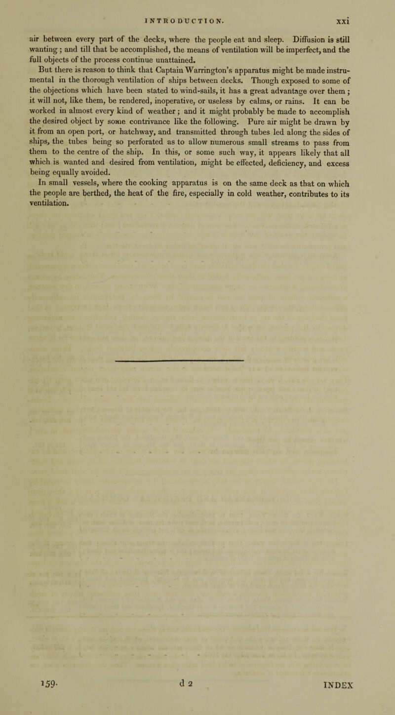 air between every part of the decks, where the people eat and sleep. Diffusion is still wanting ; and till that be accomplished, the means of ventilation will be imperfect, and the full objects of the process continue unattained. But there is reason to think that Captain Warrington’s apparatus might be made instru¬ mental in the thorough ventilation of ships between decks. Though exposed to some of the objections which have been stated to wind-sails, it has a great advantage over them ; it will not, like them, be rendered, inoperative, or useless by calms, or rains. It can be worked in almost every kind of weather; and it might probably be made to accomplish the desired object by some contrivance like the following. Pure air might be drawn by it from an open port, or hatchway, and transmitted through tubes led along the sides of ships, the tubes being so perforated as to allow numerous small streams to pass from them to the centre of the ship. In this, or some such way, it appears likely that all which is wanted and desired from ventilation, might be effected, deficiency, and excess being equally avoided. In small vessels, where the cooking apparatus is on the same deck as that on which the people are berthed, the heat of the fire, especially in cold weather, contributes to its ventilation. d 2 3 59- INDEX