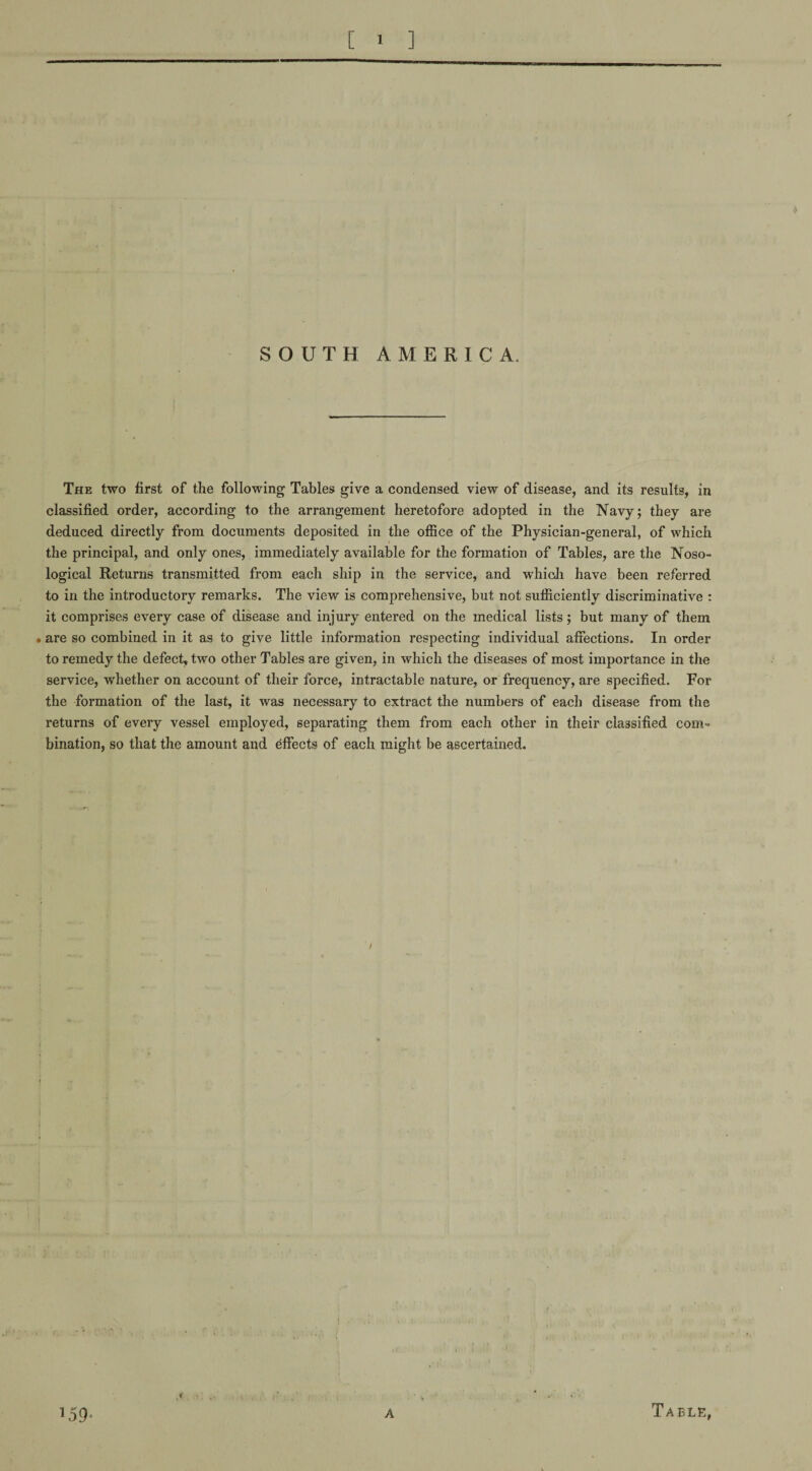 SOUTH AMERICA. The two first of the following Tables give a condensed view of disease, and its results, in classified order, according to the arrangement heretofore adopted in the Navy; they are deduced directly from documents deposited in the office of the Physician-general, of which the principal, and only ones, immediately available for the formation of Tables, are the Noso¬ logical Returns transmitted from each ship in the service, and which have been referred to in the introductory remarks. The view is comprehensive, but not sufficiently discriminative : it comprises every case of disease and injury entered on the medical lists; but many of them • are so combined in it as to give little information respecting individual affections. In order to remedy the defect, two other Tables are given, in which the diseases of most importance in the service, whether on account of their force, intractable nature, or frequency, are specified. For the formation of the last, it was necessary to extract the numbers of each disease from the returns of every vessel employed, separating them from each other in their classified com¬ bination, so that the amount and effects of each might be ascertained.