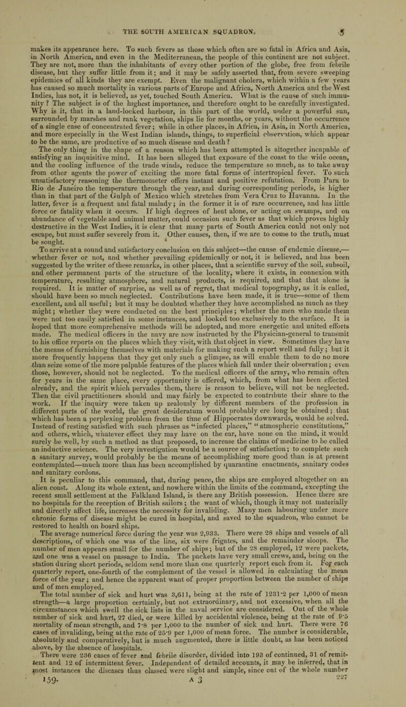snakes its appearance here. To such fevers as those which often are so fatal in Africa and Asia, in North America, and even in the Mediterranean, the people of this continent are not subject. They are not, more than the inhabitants of every other portion of the globe, free from febrile disease, but they suffer little from it; and it may be safely asserted that, from severe sweeping epidemics of all kinds they are exempt. Even the malignant cholera, which within a few years has caused so much mortality in various parts of Europe and Africa, North America and the West Indies, has not, it is believed, as yet, touched South America. What is the cause of such immu¬ nity ? The subject is of the highest importance, and therefore ought to be carefully investigated. Why is it, that in a land-locked harbour, in this part of the world, under a powerful sun, surrounded by marshes and rank vegetation, ships lie for months, or years, without the occurrence of a single case of concentrated fever; while in other places, in Africa, in Asia, in North America, and more especially in the West Indian islands, things, to superficial observation, which appear to be the same, are productive of so much disease and death ? The only thing in the shape of a reason which has been attempted is altogether incapable of satisfying an inquisitive mind. It has been alleged that exposure of the coast to the wide ocean, and the cooling influence of the trade winds, reduce the temperature so much, as to take away from other agents the power of exciting the more fatal forms of intertropical fever. To such unsatisfactory reasoning the thermometer offers instant and positive refutation. From Para to Rio de Janeiro the temperature through the year, and during corresponding periods, is higher than in that part of the Gulph of Mexico which stretches from Vera Cruz to Havanna. In the latter, fever is a frequent and fatal malady; in the former it is of rare occurrence, and has little force or fatality when it occurs. If high degrees of heat alone, or acting on swamps, and on abundance of vegetable and animal matter, could occasion such fever as that which proves highly destructive in the West Indies, it is clear that many parts of South America could not only not escape, but must suffer severely from it. Other causes, then, if we are to come to the truth, must be sought. To arrive at a sound and satisfactory conclusion on this subject—the cause of endemic disease,— whether fever or not, and whether prevailing epidemically or not, it is believed, and has been suggested by the writer of these remarks, in other places, that a scientific survey of the soil, subsoil, and other permanent parts of the structure of the locality, where it exists, in connexion with temperature, resulting atmosphere, and natural products, is required, and that that alone is required. It is matter of surprise, as well as of regret, that medical topography, as it is called, should have been so much neglected. Contributions have been made, it is true—some of them excellent, and all useful; but it may be doubted whether they have accomplished as much as they might; whether they were conducted on the best principles; whether the men who made them wrere not too easily satisfied in some instances, and looked too exclusively to the surface. It is hoped that more comprehensive methods will be adopted, and more energetic and united efforts made. The medical officers in the navy are now insti’ucted by the Physician-general to transmit to his office reports on the places which they visit, with that object in view. Sometimes they have the means of furnishing themselves with materials for making such a report well and fully; but it more frequently happens that they get only such a glimpse, as will enable them to do no more than seize some of the more palpable features of the places which fall under their observation; even those, however, should not be neglected. To the medical officers of the army, who remain often for years in the same place, every opportunity is offered, which, from what has been effected already, and the spirit which pervades them, there is reason to believe, will not be neglected. Then the civil practitioners should and may fairly be expected to contribute their share to the work. If the inquiry were taken up zealously by different members of the profession in different parts of the world, the great desideratum would probably ere long be obtained; that which has been a perplexing problem from the time of Hippocrates downwards, would be solved. Instead of resting satisfied with such phrases as “ infected places,” “ atmospheric constitutions,” and others, which, whatever effect they may have on the ear, have none on the mind, it would surely be well, by such a method as that proposed, to increase the claims of medicine to be called an inductive science. The very investigation would be a source of satisfaction; to complete such a sanitary survey, would probably be the means of accomplishing more good than is at present contemplated—much more than has been accomplished by quarantine enactments, sanitary codes and sanitary cordons. It is peculiar to this command, that, during peace, the ships are employed altogether on an alien coast. Along its whole extent, and nowhere within the limits of the command, excepting the recent small settlement at the Falkland Island, is there any British possession. Hence there are no hospitals for the reception of British sailors ; the want of which, though it may not materially and directly affect life, increases the necessity for invaliding. Many men labouring under more chronic forms of disease might be cured in hospital, and saved to the squadron, who cannot be restored to health on board ships. The average numerical force during the year was 2,933. There were 28 ships and vessels of all descriptions, of which one was of the line, six were frigates, and the remainder sloops. The number of men appears small for the number of ships; but of the 28 employed, 12 were packets, and one was a vessel on passage to India. The packets have very small crews, and, being on the station during short periods, seldom send more than one quarterly report each from it. Fop each quarterly report, one-fourth of the complement of the vessel is allowed in calculating the mean force of the year ; and hence the apparent want of proper proportion between the number of ships and of men employed. The total number of sick and hurt was 3,611, being at the rate of 1231-2 per 1,000 of mean strength—a large proportion certainly, but not extraordinary, and not excessive, when all the circumstances which swell the sick lists in the naval service are considered. Out of the whole number of sick and hurt, 27 died, or were killed by accidental violence, being at the rate of 9-5 mortality of mean strength, and 7-8 per 1,000 to the number of sick and hurt. There were 76 cases of invaliding, being at the rate of 25-9 per 1,000 of mean force. The number is considerable, absolutely and comparatively, but is much augmented, there is little doubt, as has been noticed above, by the absence of hospitals. There were 236 cases of fever and febrile disorder, divided into 193 of continued, 31 of remit¬ tent and 12 of intermittent fever. Independent of detailed accounts, it may be inferred, that in most instances the diseases thus classed were slight and simple, since out of the whole number 22;