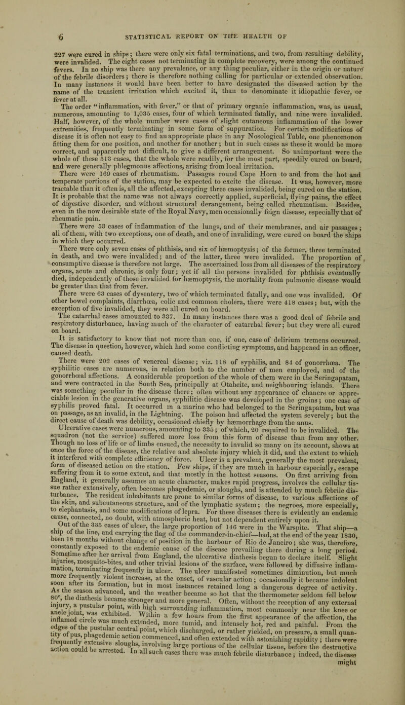 227 wqre cured in ships; there were only six fatal terminations, and two, from resulting debility, were invalided. The eight cases not terminating in complete recovery, were among the continued fevers. In no ship was there any prevalence, or any thing peculiar, either in the origin or nature of the febrile disorders; there is therefore nothing calling for particular or extended observation. In many instances it would have been better to have designated the diseased action by the name of the transient irritation which excited it, than to denominate it idiopathic fever, or fever at all. The order “ inflammation, with fever,” or that of primary organic inflammation, was, as usual, numerous, amounting to 1,035 cases, four of which terminated fatally, and nine were invalided. Half, however, of the whole number were cases of slight cutaneous inflammation of the lower extremities, frequently terminating in some form of suppuration. For certain modifications of disease it is often not easy to find an appropriate place in any Nosological Table, one phenomonon fitting them for one position, and another for another; but in such cases as these it would be more correct, and apparently not difficult, to give a different arrangement. So unimportant were the whole of these 513 cases, that the whole were readily, for the most part, speedily cured on board, and were generally phlegmonus affections, arising from local irritation. There were 169 cases of rheumatism. Passages round Cape Horn to and from the hot and temperate portions of the station, may be expected to excite the disease. It was, however, more tractable than it often is, all the affected, excepting three cases invalided, being cured on the station. It is probable that the name was not always correctly applied, superficial, flying pains, the effect of digestive disorder, and without structural derangement, being called rheumatism. Besides, even in the now desirable state of the Royal Navy, men occasionally feign disease, especially that of rheumatic pain. There were 53 cases of inflammation of the lungs, and of their membranes, and air passages ; all of them, with two exceptions, one of death, and one of invaliding, were cured on board the ships in which they occurred. There were only seven cases of phthisis, and six of haemoptysis; of the former, three terminated in death, and two were invalided; and of the latter, three were invalided. The proportion of consumptive disease is therefore not large. The ascertained loss from all diseases of the respiratory organs, acute and chronic, is only four; yet if all the persons invalided for phthisis eventually died, independently of those invalided for haemoptysis, the mortality from pulmonic disease would be greater than that from fever. There were 63 cases of dysentery, two of which terminated fatally, and one was invalided. Of other bowel complaints, diarrhoea, colic and common cholera, there were 418 cases; but, with the exception of five invalided, they were all cured on board. The catarrhal cases amounted to 337. In many instances there was a good deal of febrile and respiratory disturbance, having much of the character of catarrhal fever; but they were all cured on board. It is satisfactory to know’that not more than one, if one, case of delirium tremens occurred. The disease in question, however, which had some conflicting symptoms, and happened in an officer, caused death. There were 202 cases of venereal disease; viz. 118 of syphilis, and 84 of gonorrhoea. The syphilitic cases are numerous, in relation both to the number of men employed, and of the gonorrhoeal affections. A considerable proportion of the whole of them were in the Seringapatam, and were contracted in the South Sea, principally at Otaheite, and neighbouring islands. There was something peculiar in the disease there; often without any appearance of chancre or appre¬ ciable lesion in the generative organs, syphilitic disease was developed in the groins; one case of syphilis proved fatal. It occurred in a marine who had belonged to the Seringapatam, but was on passage, as an invalid, in the Lightning. The poison had affected the system severely; but the direct cause of death was debility, occasioned chiefly by haemorrhage from the anus. Ulcerative cases were numerous, amounting to 335; of which, 20 required to be invalided. The squadron (not the service) suffered more loss from this form of disease than from any other. Ihough no loss of life or of limbs ensued, the necessity to invalid so many on its account, shows at once the force of the disease, the relative and absolute injury which it did, and the extent to which it interfered with complete efficiency of force. Ulcer is a prevalent, generally the most prevalent, form of diseased action on the station. Few ships, if they are much in harbour especially, escape su eiinj? from it to some extent, and that mostly in the hottest seasons. On first arriving from England, it generally assumes an acute character, makes rapid progress, involves the cellular tis¬ sue rather extensively, often becomes phagedemic, or sloughs, and is attended by much febrile dis¬ turbance. The resident inhabitants are prone to similar forms of disease, to various affections of ie s in, and subcutaneous structure, and of the lymphatic system; the negroes, more especially, o elephantasis, and some modifications of lepra. For these diseases there is evidently an endemic cause, connected, no doubt, with atmospheric heat, but not dependent entirely upon it. Uut of the 335 cases of ulcer, the large proportion of 146 were in the Warspite. That ship—a snip of the line, and carrying the flag of the commander-in-chief—had, at the end of the year 1830, been 18 months without change of position in the harbour of Rio de Janeiro; she was, therefore, cons an y exposed to the endemic cause of the disease prevailing there during a long period. • ime a 61 *le^rrivai from England, the ulcerative diathesis began to declare itself. Slight ?” 1^.es’ anc^ °ther trivial lesions of the surface, were followed by diffusive inflam- * reclaentty in ulcer. The ulcer manifested sometimes diminution, but much VX° ^ 111(^reas.e> the onset, of vascular action ; occasionally it became indolent A <5 thp cooanrf 10rmatl°n> ^ut in most instances retained long a dangerous degree of activity. 80° tbp flidtho • Tance ’ an(^ the weather became so hot that the thermometer seldom fell below iniurv a mustidnr ^Can^e stronger and more general. Often, without the reception of any external ancl/ioint 1^ surrounding inflammation, most commonly near the knee or inflamed e^rrlp 1 1 e • Wuhm a few hours from the first appearance of the affection, the rfJTrfthe V?'5nded’ »nnd> and intense|y h°‘Yred and painful. From the titv 0f „us ohaoedemie f ** ^°Int’ Wlich discharged, or rather yielded, on pressure, a small quan- frequently extend™ d ° i°n ?om*nance(h and often extended with astonishing rapidity ; there were action could be arrested U^T S’ V,1™ Un» *ar£e portions of the cellular tissue, before the destructive c . n all such cases there was much febrile disturbance; indeed, the disease might