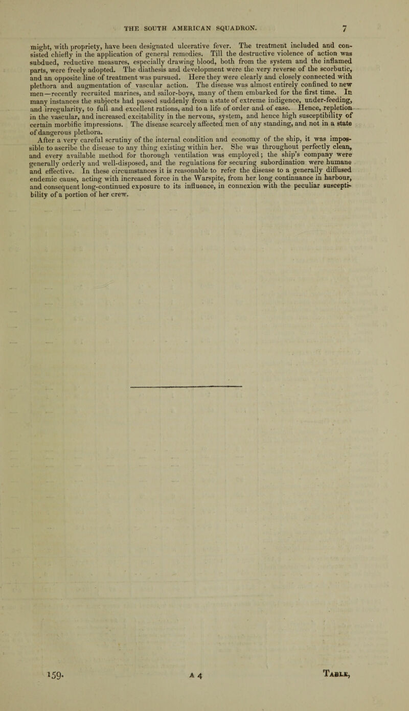 might, with propriety, have been designated ulcerative fever. The treatment included and con¬ sisted chiefly in the application of general remedies. Till the destructive violence of action was subdued, reductive measures, especially drawing blood, both from the system and the inflamed parts, were freely adopted. The diathesis and development were the very reverse of the scorbutic, and an opposite line of treatment was pursued. Here they were clearly and closely connected with plethora and augmentation of vascular action. The disease was almost entirely confined to new men—recently recruited marines, and sailor-boys, many of them embarked for the first time. In many instances the subjects had passed suddenly from a state of extreme indigence, under-feeding, and irregularity, to full and excellent rations, and to a life of order and of ease. Hence, repletion in the vascular, and increased excitability in the nervous, system, and hence high susceptibility of certain morbific impressions. The disease scarcely affected men of any standing, and not in a state of dangerous plethora. After a very careful scrutiny of the internal condition and economy of the ship, it was impos¬ sible to ascribe the disease to any thing existing within her. She was throughout perfectly clean, and every available method for thorough ventilation was employed; the ship’s company were generally orderly and well-disposed, and the regulations for securing subordination were humane and effective. In these circumstances it is reasonable to refer the disease to a generally diffused endemic cause, acting with increased force in the Warspite, from her long continuance in harbour, and consequent long-continued exposure to its influence, in connexion with the peculiar suscepti¬ bility of a portion of her crew.