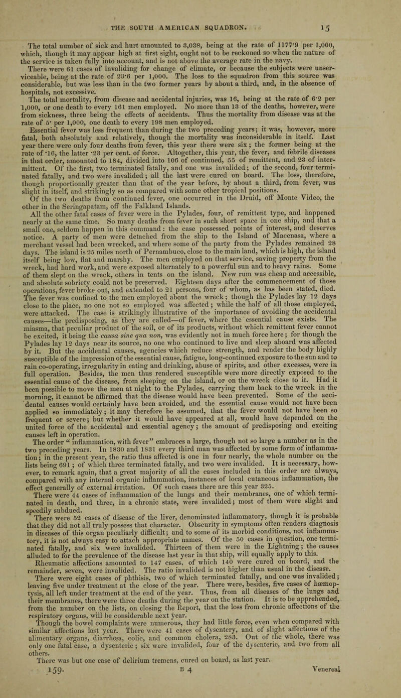 The total number of sick and hurt amounted to 3,038, being at the rate of 1177*9 per 1,000, which, though it may appear high at first sight, ought not to be reckoned so when the nature of the service is taken fully into account, and is not above the average rate in the navy. There were 61 cases of invaliding for change of climate, or because the subjects were unser¬ viceable, being at the rate of 23*6 per 1,000. The loss to the squadron from this source was considerable, but was less than in the two former years by about a third, and, in the absence of hospitals, not excessive. The total mortality, from disease and accidental injuries, was 16, being at the rate of 6*2 per 1,000, or one death to every 161 men employed. No more than 13 of the deaths, however, were from sickness, three being the effects of accidents. Thus the mortality from disease was at the rate of 5* per 1,000, one death to every 198 men employed. Essential fever was less frequent than during the two preceding years; it was, however, more fatal, both absolutely and relatively, though the mortality was inconsiderable in itself. Last year there were only four deaths from fever, this year there were six; the former being at the rate of *16, the latter *23 per cent, of force. Altogether, this year, the fever, and febrile diseases in that order, amounted to 184, divided into 106 of continued, 55 of remittent, and 23 of inter¬ mittent. Of the first, two terminated fatally, and one was invalided; of the second, four termi¬ nated fatally, and two were invalided; all the last were cured on board. ri he loss, therefore, though proportionally greater than that of the year before, by about a third, from fever, was slight in itself, and strikingly so as compared with some other tropical positions. Of the two deaths from continued fever, one occurred in the Druid, off Monte Video, the other in the Seringapatam, off the Falkland Islands. All the other fatal cases of fever were in the Pylades, four, of remittent type, and happened nearly at the same time. So many deaths from fever in such short space in one ship, and that a small one, seldom happen in this command: the case possessed points of interest, and deserves notice. A party of men were detached from the ship to the Island of Macenasa, where a merchant vessel had been wrecked, and where some of the party from the Pylades. remained 28 days. The island is 25 miles north of Pernambuco, close to the main land, which is high, the island itself being low, flat and marshy. The men employed on that service, saving property from the wreck, had hard work, and were exposed alternately to a powerful sun and to heavy rains. Some of them slept on the wreck, others in tents on the island. New rum was cheap and accessible, and absolute sobriety could not be preserved. Eighteen days after the commencement of those operations, fever broke out, and extended to 21 persons, four of whom, as has been stated, died. The fever was confined to the men employed about the wreck; though the Pylades lay 12 days close to the place, no one not so employed was affected; while the half of all those employed, were attacked. The case is strikingly illustrative of the importance of avoiding the accidental causes—the predisposing, as they are called—of fever, where the essential cause exists. The miasma, that peculiar product of the soil, or of its products, without which remittent fever cannot be excited, it being the causa sine qua non, was evidently not in much force here; for though the Pylades lay 12 days near its source, no one who continued to live and sleep aboard was affected by it. But the accidental causes, agencies which reduce strength, and render the body highly susceptible of the impression of the essential cause, fatigue, long-continued exposure to the sun and to rain co-operating, irregularity in eating and drinking, abuse of spirits, and other excesses, were in full operation. Besides, the men thus rendered susceptible were more directly exposed to the essential cause of the disease, from sleeping on the island, or on the wreck close to it. Had it been possible to move the men at night to the Pylades, carrying them back to the wreck in the morning, it cannot be affirmed that the disease would hare been prevented. Some of the acci¬ dental causes would certainly have been avoided, and the essential cause would not have been applied so immediately; it may therefore be assumed, that the fever would not have been so frequent or severe; but whether it would have appeared at all, would have depended on the united force of the accidental and essential agency; the amount of predisposing and exciting causes left in operation. The order u inflammation, with fever” embraces a large, though not so large a number as in the two preceding years. In 1830 and 1831 every third man was affected by some form of inflamma¬ tion ; in the present year, the ratio thus affected is one in four nearly, the whole number on the lists being 691 ; of which three terminated fatally, and two were invalided. It is necessary, how¬ ever, to remark again, that a great majority of all the cases included in this order are always, compared with any internal organic inflammation, instances of local cutaneous inflammation, the effect generally of external irritation. Of such cases there are this year 325. There were 44 cases of inflammation of the lungs and their membranes, one of which termi¬ nated in death, and three, in a chronic state, Avere invalided; most of them were slight and speedily subdued. _ , There were 52 cases of disease of the liver, denominated inflammatory, though it is probable that they did not all truly possess that character. Obscurity in symptoms often renders, diagnosis in diseases of this organ peculiarly difficult; and to some of its morbid conditions, not inflamma¬ tory, it is not always easy to attach appropriate names. Of the 50 cases in. question, one termi¬ nated fatally, and six were invalided. Thirteen of them were in the Lightning; the causes alluded to for the prevalence of the disease last year in that ship, will equally apply to this. Rheumatic affections amounted to 147 cases, of which 140 were cured on board, and the remainder, seven, were invalided. The ratio invalided is not higher than usual in the disease. There were eight cases of phthisis, two of which terminated fatally, and one was invalided; leaving five under treatment at the close of the year. There were, besides, five cases of haemop¬ tysis, all left under treatment at the end of the year. Thus, from all diseases of the lungs and their membranes, there were three deaths during the year on the station. It is to be apprehended, from the number on the lists, on closing the Report, that the loss from chronic affections of the respiratory organs, will be considerable next year. Though the bowel complaints were numerous, they had little force, even when compared with similar affections last year. There were 41 cases of dysentery, and of slight affections of the alimentary organs, diarrhoea, colic, and common cholera, 283. Out of the whole, there was only one fatal case, a dysenteric ; six were invalided, four of the dysenteric, and two from all others. There was but one case of delirium tremens, cured on board, as last year.
