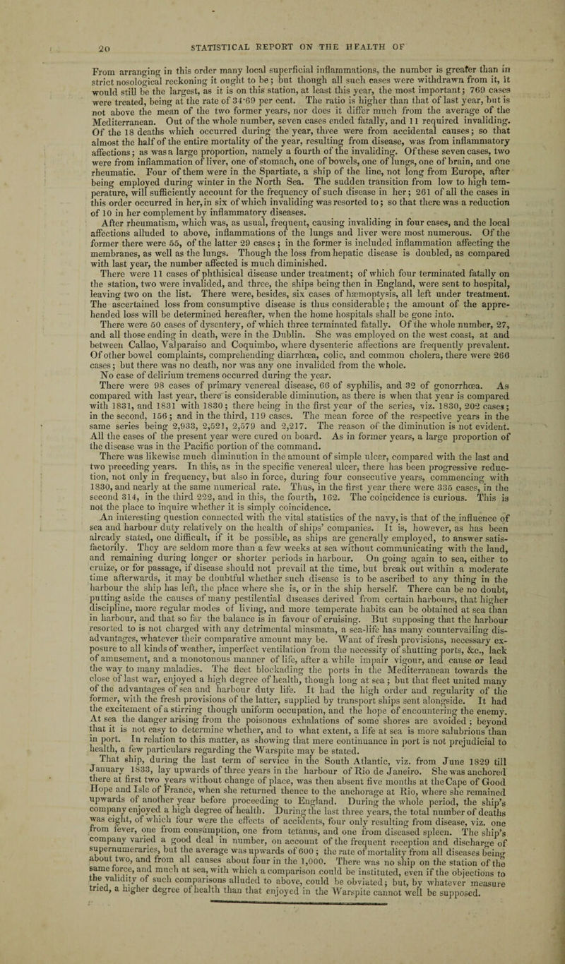 From arranging in this order many local superficial inflammations, the number is greater than in strict nosological reckoning it ought to be; but though all such cases were withdrawn from it, it would still be the largest, as it is on this station, at least this year, the most important; 769 cases were treated, being at the rate of 34*69 per cent. The ratio is higher than that of last year, but is not above the mean of the two former years, nor does it differ much from the average of the Mediterranean. Out of the whole number, seven cases ended fatally, and 11 required invaliding. Of the 18 deaths which occurred during the year, three were from accidental causes; so that almost the half of the entire mortality of the year, resulting from disease, was from inflammatory affections; as was a large proportion, namely a fourth of the invaliding. Of these seven cases, two were from inflammation of liver, one of stomach, one of bowels, one of lungs, one of brain, and one rheumatic. Four of them were in the Spartiate, a ship of the line, not long from Europe, after being employed during winter in the North Sea. The sudden transition from low to high tem¬ perature, will sufficiently account for the frequency of such disease in her; 261 of all the cases in this order occurred in her, in six of which invaliding was resorted to; so that there was a reduction of 10 in her complement by inflammatory diseases. After rheumatism, which was, as usual, frequent, causing invaliding in four cases, and the local affections alluded to above, inflammations of the lungs and liver were most numerous. Of the former there were 55, of the latter 29 cases; in the former is included inflammation affecting the membranes, as well as the lungs. Though the loss from hepatic disease is doubled, as compared with last year, the number affected is much diminished. There were 11 cases of phthisical disease under treatment; of which four terminated fatally on the station, two were invalided, and three, the ships being then in England, were sent to hospital, leaving two on the list. There were, besides, six cases of haemoptysis, all left under treatment. The ascertained loss from consumptive disease is thus considerable; the amount of the appre¬ hended loss will be determined hereafter, when the home hospitals shall be gone into. There were 50 cases of dysentery, of which three terminated fatally. Of the whole number, 27, and all those ending in death, were in the Dublin. She was employed on the west coast, at and between Callao, Valparaiso and Coquimbo, where dysenteric affections are frequently prevalent. Of other bowel complaints, comprehending diarrhoea, colic, and common cholera, there were 260 cases; but there was no death, nor was any one invalided from the whole. No case of delirium tremens occurred during the year. There were 98 cases of primary venereal disease, 66 of syphilis, and 32 of gonorrhoea. As compared with last year, there is considerable diminution, as there is when that year is compared with 1831, and 1831 with 1830; there being in the first year of the series, -viz. 1830, 202 cases; in the second, 156; and in the third, 119 cases. The mean force of the respective years in the same series being 2,933, 2,521, 2,579 and 2,217. The reason of the diminution is not evident. All the cases of the present year were cured on board. As in former years, a large proportion of the disease was in the Pacific portion of the command. There was likewise much diminution in the amount of simple ulcer, compared with the last and two preceding years. In this, as in the specific venereal ulcer, there has been progressive reduc¬ tion, not only in frequency, but also in force, during four consecutive years, commencing with 1830, and nearly at the same numerical rate. Thus, in the first year there were 335 cases, in the second 314, in the third 222, and in this, the fourth, 162. The coincidence is curious. This is not the place to inquire whether it is simply coincidence. An interesting question connected with the vital statistics of the navy, is that of the influence of sea and harbour duty relatively on the health of ships’ companies. It is, however, as has been already stated, one difficult, if it be possible, as ships are generally employed, to answer satis¬ factorily. They are seldom more than a few weeks at sea without communicating with the land, and remaining during longer or shorter periods in harbour. On going again to sea, either to cruize, or for passage, if disease should not prevail at the time, but break out within a moderate time afterwards, it may be doubtful whether such disease is to be ascribed to any thing in the harbour the ship has left, the place where she is, or in the ship herself. There can be no doubt, putting aside the causes of many pestilential diseases derived from certain harbours, that higher discipline, more regular modes of living, and more temperate habits can be obtained at sea than in harbour, and that so far the balance is in favour of cruising. But supposing that the harbour resorted to is not charged with any detrimental miasmata, a sea-life has many countervailing dis¬ advantages, whatever their comparative amount may be. Want of fresh provisions, necessary ex¬ posure to all kinds of weather, imperfect ventilation from the necessity of shutting ports, &e,, lack of amusement, and a monotonous manner of life, after a while impair vigour, and cause or lead the way to many maladies. The fleet blockading the ports in the Mediterranean towards the close of last war, enjoyed a high degree of health, though long at sea; but that fleet united many of the advantages of sea and harbour duty life. It had the high order and regularity of the lormer, with the fresh provisions of the latter, supplied by transport ships sent alongside. It had the excitement of a stirring though uniform occupation, and the hope of encountering the enemy. At sea the danger arising from the poisonous exhalations of some shores are avoided ; beyond that it is not easy to determine whether, and to what extent, a life at sea is more salubrious than in port. In relation to this matter, as showing that mere continuance in port is not prejudicial to health, a few particulars regarding the Warspite may be stated. That ship, during the last term of service in the South Atlantic, viz. from June 1829 till January 1833, lay upwards of three years in the harbour of Rio de Janeiro. Shew’as anchored there at first two years without change of place, was then absent five months at the Cape of Good Hope and Isle of France, when she returned thence to the anchorage at Rio, where she remained upwards of another year before proceeding to England. During the whole period, the ship’s company enjoyed a high degree of health. During the last three years, the total number of deaths was eight, of which four were the effects of accidents, four only resulting from disease, viz. one nom fever, one from consumption, one from tetanus, and one from diseased spleen. The ship’s company varied a good deal in number, on account of the frequent reception and discharge of supernumeraries, but the average was upwards of 600 ; the rate of mortality from all diseases bein«* about two, and from all causes about four in the 1,000. There was no ship on the station of the same force, and much at sea, with winch a comparison could be instituted, even if the objections to the validity of such comparisons alluded to above, could be obviated; but, by whatever measure rie , a ngher degree ol health than that enjoyed in the Warspite cannot well be supposed.