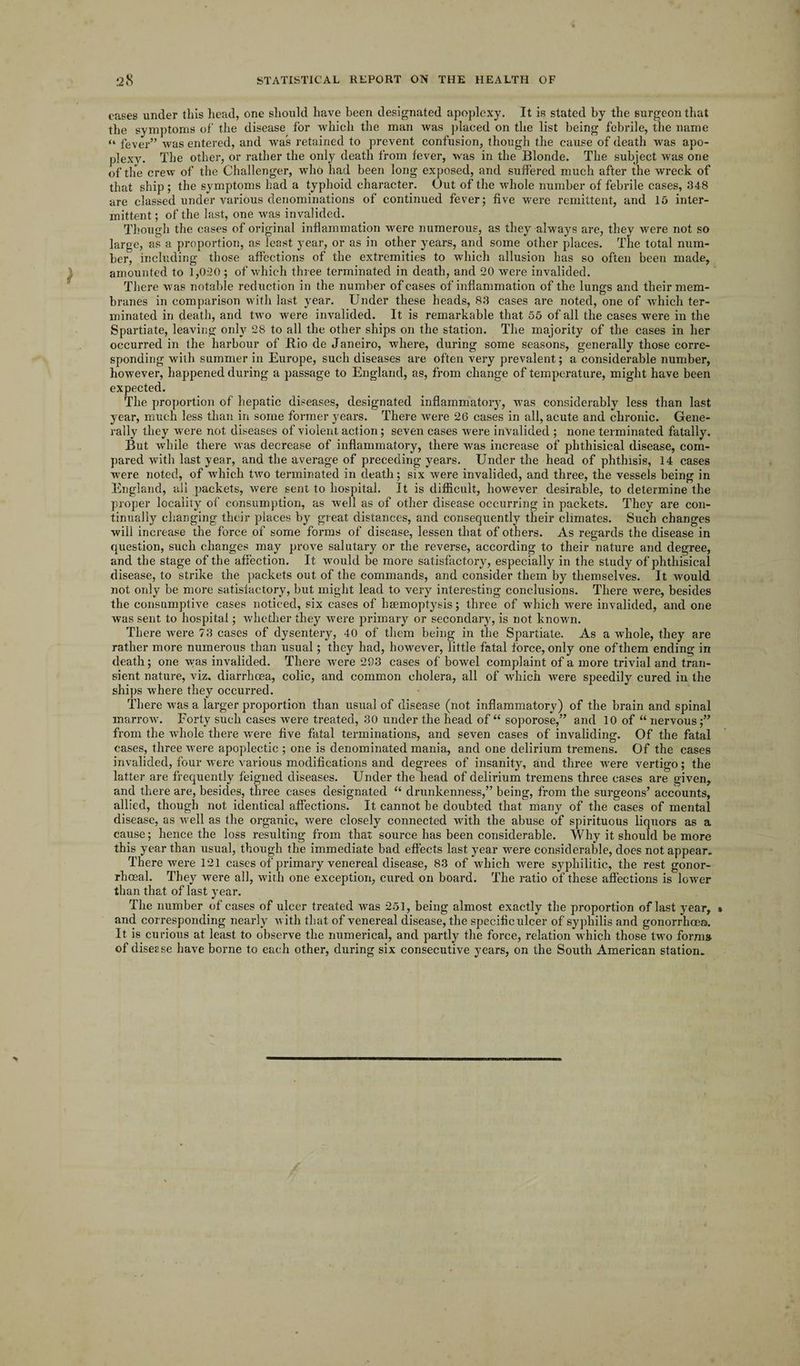 cases under this head, one should have been designated apoplexy. It is stated by the surgeon that the symptoms of the disease for which the man Avas placed on the list being febrile, the name “ fever” was entered, and was retained to prevent confusion, though the cause of death was apo¬ plexy. The other, or rather the only death from fever, was in the Blonde. The subject Avas one of the crew of the Challenger, who had been long exposed, and suffered much after the wreck of that ship ; the symptoms had a typhoid character. Out of the whole number of febrile cases, 348 are classed under various denominations of continued fever; five were remittent, and 15 inter¬ mittent; of the last, one Avas invalided. Though the cases of original inflammation were numerous, as they always are, they were not so large, as a proportion, as least year, or as in other years, and some other places. The total num¬ ber, including those affections of the extremities to which allusion has so often been made, amounted to 1,020 ; of which three terminated in death, and 20 were invalided. There Avas notable reduction in the number of cases of inflammation of the lungs and their mem¬ branes in comparison with last year. Under these heads, 83 cases are noted, one of which ter¬ minated in death, arid tAvo were invalided. It is remarkable that 55 of all the cases were in the Spartiate, leaving only 28 to all the other ships on the station. The majority of the cases in her occurred in the harbour of Bio de Janeiro, Avhere, during some seasons, generally those corre¬ sponding with summer in Europe, such diseases are often very prevalent; a considerable number, hoAvever, happened during a passage to England, as, from change of temperature, might have been expected. The proportion of hepatic diseases, designated inflammatory, was considerably less than last year, much less than in some former years. There Avere 26 cases in all, acute and chronic. Gene¬ rally they were not diseases of violent action; seven cases Avere invalided ; none terminated fatally. But Avhile there Avas decrease of inflammatory, there was increase of phthisical disease, com¬ pared with last year, and the average of preceding years. Under the head of phthisis, 14 cases were noted, of which two terminated in death; six were invalided, and three, the vessels being in England, all packets, Avere sent to hospital. It is difficult, however desirable, to determine the proper locality of consumption, as Avell as of other disease occurring in packets. They are con¬ tinually changing their places by great distances, and consequently their climates. Such changes will increase the force of some forms of disease, lessen that of others. As regards the disease in question, such changes may prove salutary or the reverse, according to their nature and degree, and the stage of the affection. It would be more satisfactory, especially in the study of phthisical disease, to strike the packets out of the commands, and consider them by themselves. It Avould not only be more satisfactory, but might lead to very interesting conclusions. There were, besides the consumptive cases noticed, six cases of haemoptysis; three of which Avere invalided, and one Avas sent to hospital; whether they were primary or secondary, is not known. There Avere 73 cases of dysentery, 40 of them being in the Spartiate. As a whole, they are rather more numerous than usual; they had, hoAvever, little fatal force, only one of them ending in death; one \vas invalided. There Avere 293 cases of bowel complaint of a more trivial and tran¬ sient nature, viz. diarrhoea, colic, and common cholera, all of which were speedily cured in the ships where they occurred. There was a larger proportion than usual of disease (not inflammatory) of the brain and spinal marroAv. Forty such cases were treated, 30 under the head of “ soporose,” and 10 of “nervous;” from the Avhole there were five fatal terminations, and seven cases of invaliding. Of the fatal cases, three Avere apoplectic ; one is denominated mania, and one delirium tremens. Of the cases invalided, four Avere various modifications and degrees of insanity, and three Avere vertigo; the latter are frequently feigned diseases. Under the head of delirium tremens three cases are given, and there are, besides, three cases designated “ drunkenness,” being, from the surgeons’ accounts, allied, though not identical affections. It cannot be doubted that many of the cases of mental disease, as well as the organic, Avere closely connected with the abuse of spirituous liquors as a cause; hence the loss resulting from that source has been considerable. Why it should be more this year than usual, though the immediate bad effects last year vrere considerable, does not appear. There Avere 121 cases of primary venereal disease, 83 of which were syphilitic, the rest gonor¬ rhoeal. They were all, Avith one exception, cured on board. The ratio of these affections is lower than that of last year. The number of cases of ulcer treated Avas 251, being almost exactly the proportion of last year, and corresponding nearly Avith that of venereal disease, the specificulcer of syphilis and gonorrhoea. It is curious at least to observe the numerical, and partly the force, relation which those two forms of diseese have borne to each other, during six consecutive years, on the South American station.