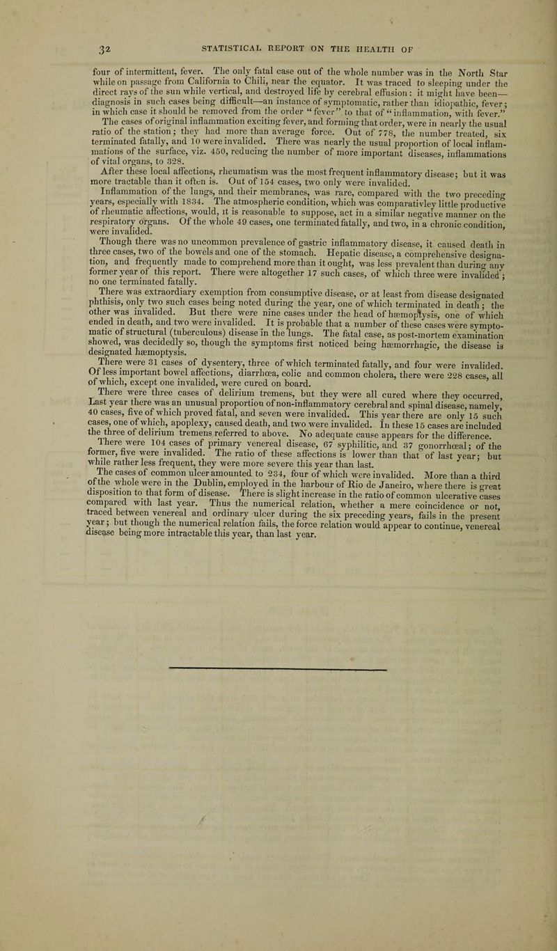 four of intermittent, fever. The only fatal case out of the whole number was in the North Star while on passage from California to Chili, near the equator. It was traced to sleeping under the direct rays of the sun while vertical, and destroyed life by cerebral effusion: it might have been_ diagnosis in such cases being difficult—an instance of symptomatic, rather than idiopathic, fever; in which case it should be removed from the order “fever” to that of “inflammation, with fever.” The cases of original inflammation exciting fever, and forming that order, were in nearly the usual ratio of the station; they had more than average force. Out of 778, the number treated six terminated fatally, and 10 were invalided. There was nearly the usual proportion of locaJ inflam¬ mations of the suiface, viz. 450, reducing the number of more important diseases, inflammations of vital organs, to 328. After these local affections, rheumatism -was the most frequent inflammatory disease; but it was more tractable than it often is. Out of 154 cases, two only were invalided. Inflammation of the lungs, and their membranes, was rare, compared with the two preceding years, especially with 1834. The atmospheric condition, which was comparativley little productive of i heumatic affections, Avould, it is reasonable to suppose, act in a similar negative manner on the respiratory organs. Of the whole 49 cases, one terminated fatally, and two, in a chronic condition were invalided. Though there was no uncommon prevalence of gastric inflammatory disease, it caused death in three cases, two of the bowels and one of the stomach. Hepatic disease, a comprehensive designa¬ tion, and frequently made to comprehend more than it ought, was less prevalent than durin^anv former year of this report. There were altogether 17 such cases, of which three were invalided'; no one terminated fatally. There was extraordiary exemption from consumptive disease, or at least from disease designated phthisis, only two such cases being noted during the year, one of which terminated in death; the other was invalided. But there were nine cases under the head of hmmopfysis, one of which ended in death, and two were invalided. _ It is probable that a number of these cases were sympto¬ matic of structural (tuberculous) disease in the lungs. The fatal case, as post-mortem examination showed, was decidedly so, though the symptoms first noticed being heemorrhagic, the disease is designated haemoptysis. There were 31 cases of dysentery,_ three of which terminated fatally, and four were invalided. Of less important bowel affections, diarrhoea, colic and common cholera, there were 228 cases all of which, except one invalided, were cured on board. There were three cases of delirium tremens, but they were all cured where they occurred Last year there was an unusual proportion of non-inflammatory cerebral and spinal disease, namely’ 40 cases, five of which proved fatal, and seven were invalided. This year there are only 15 such cases, one of which, apoplexy, caused death, and two were invalided. In these 15 cases are included the three of delirium tremens referred to above. No adequate cause appears for the difference. There were 104 cases of primary venereal disease, 67 syphilitic, and 37 gonorrhoeal; of the former, five were invalided. The ratio of these affections is lower than that of last year; but whde rather less frequent, they were more severe this year than last. The cases of common ulcer amounted to 234, four of which were invalided. More than a third of the whole were in the Dublin, employed in the harbour of Rio de Janeiro, where there is «reat disposition to that form of disease. There is slight increase in the ratio of common ulcerative cases compared with last year. Thus the numerical relation, wdiether a mere coincidence or not traced between venereal and ordinary ulcer during the six preceding years, fails in the present year; but though the numerical relation fails, the force relation would appear to continue, venereal disease being more intractable this year, than last year.