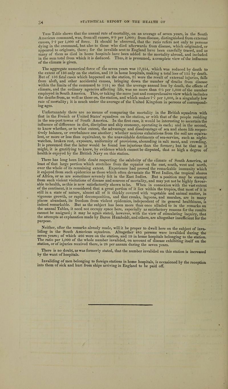 This Table shows that the annual rate of mortality, on an average of seven years, in the South American command, was, from all causes, 8’9 per 1,000; from disease, distinguished from external causes, 7‘7 per 1,000 of force. It should be observed, that the ratio refers not only to persons dying in the command, but also to those who died afterwards from disease, which originated, or appeared to originate, there; for the invalids sent to England have been carefully traced, and as many of them as died in home hospitals have been added to the mortality abroad, and included in the sum total from which it is deduced. Thus, it is presumed, a complete view of the influence of the climate is given. The aggregate numerical force of the seven years was 17,254, which was reduced by death to the extent of 136 only on the station, and 19 in home hospitals, making a total loss of 155 by death. But of 136 fatal cases which happened on the station, 21 were the result of external injuries, falls from aloft, and other accidental causes, bringing down the number ojf deaths from disease within the limits of the command to 115 ; so that the average annual loss by death, the effects of climate, and the ordinary agencies affecting life, was no more than 6*5 per*'1,000 of the number employed in South America. This, or taking the more just and comprehensive view which includes the deaths from, as well as those on, the station, and which makes 7*7 per 1,000, is a singularly low rate of mortality; it is much under the average of the United Kingdom in persons of correspond¬ ing ages. Unfortunately there are no means of comparing the mortality in the British squadron with that in the French or United States’ squadron on the station, or with that of the people residing in the sea-port towns of South America. In the first case, it would be interesting to ascertain the influence of difference in diet, discipline and ship economy, operating in each; and in the second, to know whether, or to what extent, the advantage and disadvantage of sea and shore life respec¬ tively balance, or overbalance one another; whether noxious exhalations from the soil are equiva¬ lent, or more or less than equivalent, to the unavoidable detriments of sea-service, such as night- watches, broken rest, exposure, uniformity of provisions, abounding in salt meat, and crowding. It is presumed that the latter would be found less injurious than the former; but be that as it might, it is gratifying to know, by evidence which cannot be disputed, that so high a degree of health is enjoyed by the British Navy on this station. There has long been little doubt respecting the salubrity of the climate of South America, at least of that large portion which stretches from the equator on the east, south, west and north, over the whole of its remaining extent. Experience had proved the remarkable immunity which it enjoyed from such epidemics as those which often devastate the West Indies, the tropical shores of Africa, or as are sometimes severely felt in the East Indies. But a position may be exempt from such violent visitations of disease and sources of mortality, and may yet not be highly favour¬ able to health, as this is now satisfactorily shown to be. When in connexion with the vast extent of the continent, it is considered that a great portion of it lies within the tropics, that most of it is still in a state of nature, almost all of it thickly covered with vegetable and animal matter, in vigorous growth, or rapid decomposition, and that creaks, lagoons, and marshes, are in many places abundant, its freedom from violent epidemics, independent of its general healthiness, is indeed remarkable. But as the subject has been more than once alluded to in the remarks on the annual Tables, it need not occupy space here, especially as satisfactory reasons for the results cannot be assigned; it may be again stated, however, with the view of stimulating inquiry, that the attempts at explanation made by Baron Humboldt, and others, are altogether insufficient for the purpose. Neither, after the remarks already made, will it be proper to dwell here on the subject of inva¬ liding in the South American squadron. Altogether 485 persons were invalided during the seven years; of which 466 were on the station, and 19 in home hospitals belonging to the station. The ratio per 1,000 of the whole number invalided, on account of disease exhibiting itself on the station, or of injuries received there, is 28 per annum during the seven years. There is no doubt, as was formerly stated, that the number invalided on this station is increased by the want of hospitals. Invaliding of men belonging to foreign stations in home hospitals, is occasioned by the reception into them of sick and hurt from ships arriving in England to be paid off.
