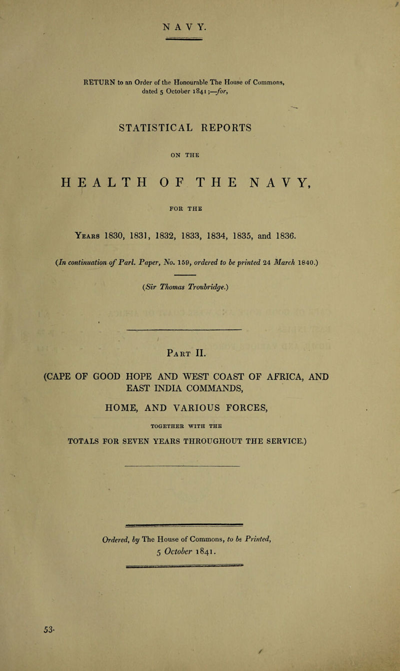 RETURN to an Order of the Honourable The House of Commons, dated 5 October 1841;—-for, STATISTICAL REPORTS ON THE HEALTH OF THE NAVY, FOR THE Years 1830, 1831, 1832, 1833, 1834, 1835, and 1836. (In continuation of Pari. Paper, No. 159, ordered to be printed 24 March 1840.) (Sir Thomas Troubridge.) Part II. (CAPE OF GOOD HOPE AND WEST COAST OF AFRICA, AND EAST INDIA COMMANDS, HOME, AND VARIOUS FORCES, TOGETHER WITH THE TOTALS FOR SEVEN YEARS THROUGHOUT THE SERVICE.) Ordered, by The House of Commons, to be Printed,
