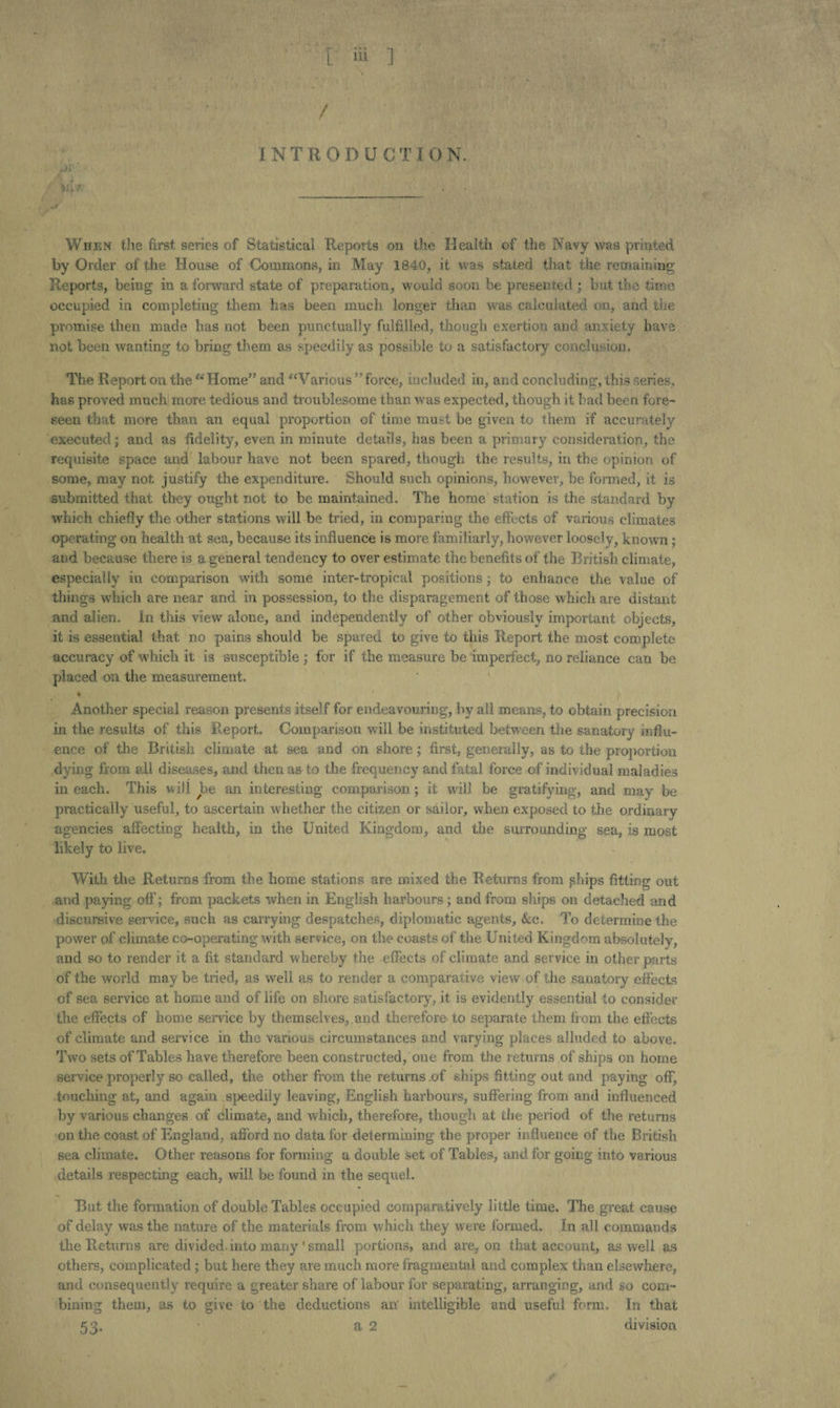 / INTRODUCTI ON. J'y' /U * When the first series of Statistical Reports on the Health of the Navy was printed by Order of the House of Commons, in May 1840, it was stated that the remaining Reports, being in a forward state of preparation, would soon be presented ; but the time occupied in completing them has been mnch longer than was calculated on, and the promise then made has not been punctually fulfilled, though exertion and anxiety have not been wanting to bring them as speedily as possible to a satisfactory conclusion. The Report on the “Home” and “Various ’’force, included in, and concluding, this series, has proved much more tedious and troublesome than was expected, though it bad been fore¬ seen that more than an equal proportion of time must be given to them if accurately executed; and as fidelity, even in minute details, has been a primary consideration, the requisite space and labour have not been spared, though the results, in the opinion of some, may not justify the expenditure. Should such opinions, however, be formed, it is submitted that they ought not to be maintained. The home station is the standard by which chiefly the other stations will be tried, in comparing the effects of various climates operating on health at sea, because its influence is more familiarly, however loosely, known ; and because there is a general tendency to over estimate the benefits of the British climate, especially in comparison with some inter-tropical positions; to enhance the value of things which are near and in possession, to the disparagement of those which are distant and alien, in this view alone, and independently of other obviously important objects, it is essential that no pains should be spared to give to this Report the most complete accuracy of which it is susceptible ; for if the measure be imperfect, no reliance can be placed on the measurement. • Another special reason presents itself for endeavouring, by all means, to obtain precision in the results of this Report. Comparison will be instituted between the sanatory influ¬ ence of the British climate at sea and on shore; first, generally, as to the proportion dying from all diseases, and then as to the frequency and fatal force of individual maladies in each. This will be an interesting comparison; it will be gratifying, and may be practically useful, to ascertain whether the citizen or sailor, when exposed to the ordinary agencies affecting health, in the United Kingdom, and the surrounding sea, is most likely to live. With the Returns from the home stations are mixed the Returns from ships fitting out and paying off; from packets when in English harbours; and from ships on detached and discursive service, such as carrying despatches, diplomatic agents, &c. To determine the power of climate co-operating with service, on the coasts of the United Kingdom absolutely, and so to render it a fit standard whereby the effects of climate and service in other parts of the world may be tried, as well as to render a comparative view of the sanatory effects of sea service at home and of life on shore satisfactory, it is evidently essential to consider the effects of home service by themselves, , and therefore to separate them from the effects of climate and service in the various circumstances and varying places alluded to above. Two sets of Tables have therefore been constructed, one from the returns of ships on home service properly so called, the other from the returns of ships fitting out and paying off, touching at, and again speedily leaving, English harbours, suffering from and influenced by various changes of climate, and which, therefore, though at the period of the returns on the coast of England, afford no data for determining the proper influence of the British sea climate. Other reasons for forming a double set of Tables, and for going into various details respecting each, will be found in the sequel. But the formation of double Tables occupied comparatively little time. The great cause of delay was the nature of the materials from which they were formed. In all commands the Returns are divided.into many'small portions, and are. on that account, as well as others, complicated ; but here they are much more fragmental and complex than elsewhere, and consequently require a greater share of labour for separating, arranging, and so com¬ bining them, us to give to the deductions an' intelligible and useful form. In that 53. • a 2 division