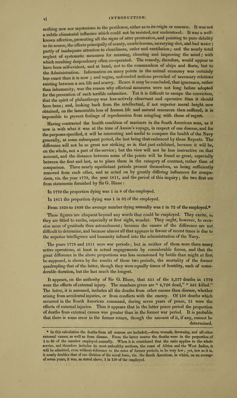 nothing new nor mysterious in the pestilence, either as to its origin or essence. It was not a subtle climatorial influence which could not he resisted, nor understood. It was a well- known affection, presenting all the signs of utter prostration, and pointing to pure debility as its source, the effects principally of scanty, unwholesome, unvarying diet, and bad water; partly of inadequate attention to cleanliness, order and ventilation; and the nearly total neglect of systematic measures for amusing, cheering and improving the mind; with which resulting despondency often co-operated. The remedy, therefore, would appear to have been self-evident, and at hand, not to the commanders of ships and fleets, but to the Administration. Information on many points in the animal economy was certainly less exact than it is now ; and vague, unfounded notions prevailed of necessary relations existing between a sea life and scurvy. Hence it may be concluded, that ignorance, rather than inhumanity, was the reason why effectual measures were not long before adopted for the prevention of such terrible calamities. Yet it is difficult to escape the conviction, that the spirit of philanthropy was less actively observant and operative than it should have been; and, looking back from the intellectual, if not superior moral height now obtained, on the lamentable loss of human life and natural resources then suffered, it is impossible to prevent feelings of reprehension from mingling with those of regret. Having contrasted the health condition of mariners in the South American seas, as it now is with what it was at the time of Anson’s voyage, in respect of one disease, and for the purposes specified, it will be interesting and useful to compare the health of the Navy generally, at some subsequent period, the last being that embraced by these Reports. The difference will not be so great nor striking as in that just exhibited, because it will be, on the whole, not a part of the service; but the view will not be less instructive on that account, and the distance between some of the points will be found so great, especially between the first and last, as to place them in the category of contrast, rather than of comparison. Three nearly equidistant periods present themselves, as being sufficiently removed from each other, and as acted on by greatly differing influences for compa¬ rison, viz. the year 1779, the year 1811, and the period of this inquiry; the two first are from statements furnished by Sir G. Blane : In 1779 the proportion dying was 1 in 8 of the employed. In 1811 the proportion dying was 1 in 32 of the employed. From 1830 to 1836 the average number dying annually was 1 in 72 of the employed.* These figures are eloquent beyond any words that could be employed. They excite, as they are fitted to excite, especially at first sight, wonder. They ought, however, to occa¬ sion more of gratitude than astonishment; because the causes of the difference are not difficult to determine, and because almost all that appears in favour of recent times is due to the superior intelligence and humanity infused into the administration of the Navy. The years 1779 and 1811 were war periods; but in neither of them were there many active operations, at least in actual engagements by considerable forces, and that the great difference in the above proportions was less occasioned by battle than might at first be supposed, is shown by the results of these two periods, the mortality of the former quadrupling that of the latter, though they were equally times of hostility, each of consi¬ derable duration, but the last much the longest. It appears, on the authority of Sir G. Blane, that 651 of the 5,277 deaths in 1779 were the effects of external injury. The numbers given are “ 4,726 dead,” “ 551 killed.” The latter, it is assumed, includes all the deaths from other causes than disease, whether arising from accidental injuries, or from conflicts with the enemy. Of 136 deaths which occurred in the South American command, during seven years of peace, 21 were the effects of external injuries. Thus it appears that in the latter peace period the proportion of deaths from external causes was greater than in the former war period. It is probable that there is some error in the former return, though the amount of it, if any, cannot be determined. * In this calculation the deaths from all sources are included,—from wounds, drowning, and all other external causes, as well as from disease. From the latter source the deaths were in the proportion of 1 to 85 of the number employed annually. When it is considered that the ratio applies to the whole service, and therefore includes its most unhealthy sections, the coast of Africa and the West Indies, it will he admitted, even without reference to the rates of former periods, to be very low; yet, low as it is, it nearly doubles that of one division of the naval force, viz. the South American, in which, on an average of seven years, it was, as stated above, 1 in 150 of the employed.
