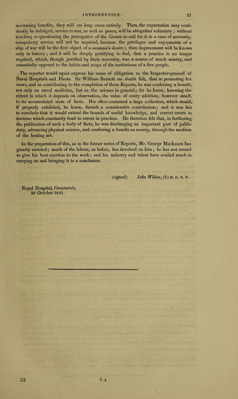 increasing benefits, they will ere long cease entirely. Then, the expectation may confi¬ dently be indulged, service in war, as well as peace, will be altogether voluntary ; without touching or questioning the prerogative of the Crown to call for it in a case of necessity, compulsory service will not be required, because the privileges and enjoyments of a ship of war will be the first object of a seaman’s desire ; then impressment will be known only in history; and it will be deeply gratifying to feel, that a practice is no longer required, which, though justified by State necessity, was a source of much misery, and essentially opposed to the habits and scope of the institutions of a free people. The reporter would again express his sense of obligation to the Inspector-general of Naval Hospitals and Fleets. Sir William Burnett no doubt felt, that in promoting his views, and so contributing to the completion of these Reports, he was conferring a benefit, not only on naval medicine, but on the science in general; for he knew, knowing the extent to which it depends on observation, the value of every addition, however small, to its accumulated store of facts. His office contained a large collection, which would, if properly exhibited, he knew, furnish a considerable contribution; and it was fair to conclude that it would extend the bounds of useful knowledge, and correct errors in doctrine which constantly lead to errors in practice. He therefore felt that, in furthering the publication of such a body of facts, he was discharging an important part of public duty, advancing physical science, and conferring a benefit on society, through the medium of the healing art. In the preparation of this, as in the former series of Reports, Mr. George Mackeson has greatly assisted; much of the labour, as before, has devolved on him ; he has not ceased to give his best exertion to the work; and his industry and talent have availed much in carrying on and bringing it to a conclusion. Royal Hospital, Greenwich, 28 October 1841. (signed) John Wilson, (b) m. d. r. n.