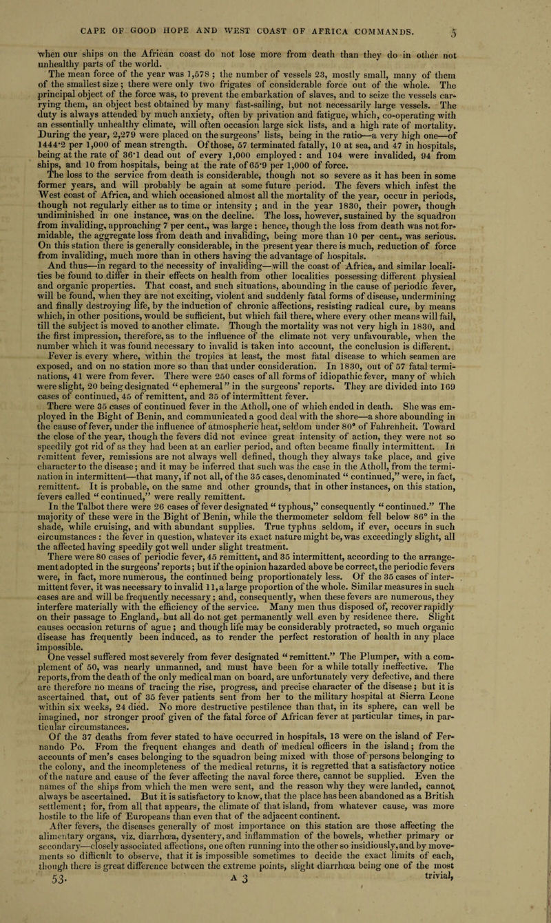 when our ships on the African coast do not lose more from death than they do in other not unhealthy parts of the world. The mean force of the year was 1,578 ; the number of vessels 23, mostly small, many of them of the smallest size; there were only two frigates of considerable force out of the whole. The principal object of the force was, to prevent the embarkation of slaves, and to seize the vessels car¬ rying them, an object best obtained by many fast-sailing, but not necessarily large vessels. The duty is always attended by much anxiety, often by privation and fatigue, which, co-operating with an essentially unhealthy climate, will often occasion large sick lists, and a high rate of mortality. During the year, 2,279 were placed on the surgeons’ lists, being in the ratio—a very high one—of 1444*2 per 1,000 of mean strength. Of those, 57 terminated fatally, 10 at sea, and 47 in hospitals, being at the rate of 36*1 dead out of every 1,000 employed: and 104 were invalided) 94 from ships, and 10 from hospitals, being at the rate of 65*9 per 1,000 of force. The loss to the service from death is considerable, though not so severe as it has been in some former years, and will probably be again at some future period. The fevers which infest the West coast of Africa, and which occasioned almost all the mortality of the year, occur in periods, though not regularly either as to time or intensity; and in the year 1830, their power, though undiminished in one instance, was on the decline. The loss, however, sustained by the squadron from invaliding, approaching 7 per cent., was large ; hence, though the loss from death was not for¬ midable, the aggregate loss from death and invaliding, being more than 10 per cent., was serious. On this station there is generally considerable, in the present year there is much, reduction of force from invaliding, much more than in others having the advantage of hospitals. And thus—in regard to the necessity of invaliding—will the coast of Africa, and similar locali¬ ties be found to differ in their effects on health from other localities possessing different physical and organic properties. That coast, and such situations, abounding in the cause of periodic fever, will be found, when they are not exciting, violent and suddenly fatal forms of disease, undermining and finally destroying life, by the induction of chronic affections, resisting radical cure, by means which, in other positions, would be sufficient, but which fail there, where every other means will fail, till the subject is moved to another climate. Though the mortality was not very high in 1830, and the first impression, therefore, as to the influence of the climate not very unfavourable, when the number which it was found necessary to invalid is taken into account, the conclusion is different. Fever is every where, within the tropics at least, the most fatal disease to which seamen are exposed, and on no station more so than that under consideration. In 1830, out of 57 fatal termi¬ nations, 41 were from fever. There were 250 cases of all forms of idiopathic fever, many of which were slight, 20 being designated “ephemeral” in the surgeons’ reports. They are divided into 169 cases of continued, 45 of remittent, and 35 of intermittent fever. There were 35 cases of continued fever in the Atholl, one of which ended in death. She was em¬ ployed in the Bight of Benin, and communicated a good deal with the shore—a shore abounding in the cause of fever, under the influence of atmospheric heat, seldom under 80° of Fahrenheit. Toward the close of the year, though the fevers did not evince great intensity of action, they were not so speedily got rid of as they had been at an earlier period, and often became finally intermittent. In remittent fever, remissions are not always well defined, though they always take place, and give character to the disease; and it may be inferred that such was the case in the Atholl, from the termi¬ nation in intermittent—that many, if not all, of the 35 cases, denominated “ continued,” were, in fact, remittent.. It is probable, on the same and other grounds, that in other instances, on this station, fevers called “ continued,” were really remittent. In the Talbot there were 26 cases of fever designated “ typhous,” consequently “ continued.” The majority of these were in the Bight of Benin, while the thermometer seldom fell below 86° in the shade, while cruising, and with abundant supplies. True typhus seldom, if ever, occurs in such circumstances : the fever in question, whatever its exact nature might be, was exceedingly slight, all the affected having speedily got well under slight treatment. There were 80 cases of periodic fever, 45 remittent, and 35 intermittent, according to the arrange¬ ment adopted in the surgeons’ reports; but if the opinion hazarded above be correct, the periodic fevers were, in fact, more numerous, the continued being proportionately less. Of the 35 cases of inter¬ mittent fever, it was necessary to invalid 11, a large proportion of the whole. Similar measures in such cases are and will be frequently necessary; and, consequently, when these fevers are numerous, they interfere materially with the efficiency of the service. Many men thus disposed of, recover rapidly on their passage to England, but all do not get permanently well even by residence there. Slight causes occasion returns of ague ; and though life may be considerably protracted, so much organic disease has frequently been induced, as to render the perfect restoration of health in any place impossible. One vessel suffered most severely from fever designated “remittent.” The Plumper, with a com¬ plement of 50, was nearly unmanned, and must have been for a while totally ineffective. The reports, from the death of the only medical man on board, are unfortunately very defective, and there are therefore no means of tracing the rise, progress, and precise character of the disease; but it is ascertained that, out of 35 fever patients sent from her to the military hospital at Sierra Leone within six weeks, 24 died. No more destructive pestilence than that, in its sphere, can well be imagined, nor stronger proof given of the fatal force of African fever at particular times, in par¬ ticular circumstances. Of the 37 deaths from fever stated to have occurred in hospitals, 13 were on the island of Fer¬ nando Po. From the frequent changes and death of fnedical officers in the island; from the accounts of men’s cases belonging to the squadron being mixed with those of persons belonging to the colony, and the incompleteness of the medical returns, it is regretted that a satisfactory notice of the nature and cause of the fever affecting the naval force there, cannot be supplied. Even the names of the ships from which the men were sent, and the reason why they were landed, cannot always be ascertained. But it is satisfactory to know, that the place has been abandoned as a British settlement; for, from all that appears, the climate of that island, from whatever cause, was more hostile to the life of Europeans than even that of the adjacent continent. After fevers, the diseases generally of most importance on this station are those affecting the alimentary organs, viz. diarrhoea, dysentery, and inflammation of the bowels, whether primary or secondary—closely associated affections, one often running into the other so insidiously, and by move¬ ments so difficult to observe, that it is impossible sometimes to decide the exact limits of each, though there is great difference between the extreme points, slight diarrhoea being one of the most 53- A 3 trivial,
