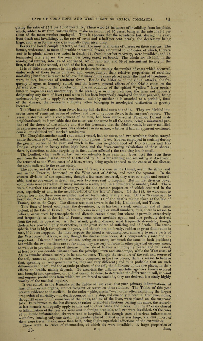 giving flie ratio of 25*2 per 1,000 mortality. There were 28 instances of invaliding from hospitals, which, added to 67 from various ships, make an amount of 95 cases, being at the rate of 49*9 per 1,000 of the mean number employed. Thus it appears that the squadrons lost, during the year, from death and invaliding, at the rate of seven and a-lialf per cent, nearly, the decrement being large, and, as in former years, principally from invaliding. Fevers and bowel complaints were, as usual, the most fatal forms of disease on these stations. The former, understood to mean idiopathic or essential fevers, amounted to 265 cases, of which, 10 were sent to hospitals, where two ended in death; 11, from imperfect recovery, were invalided, and 14 terminated fatally at sea, the remainder being cured on board. The whole are divided, in the nosological returns, into 174 of continued, 52 of remittent, and 39 of intermittent fever ; of the first, 9 died; of the second, 4 ; and of the last, one, at sea. It is of little consequence in this place to determine exactly the number of cases which occurred under each of those forms of fever, and, consequently, their relative proportions of resulting mortality; but there is reason to believe that many of the cases placed under the head of “ continued” were, in fact, instances of remittent fever. Beside the histories of individual attacks, the fre¬ quency of ague, as formerly stated, and the known general effects of the febrile cause on the African coast, lead to that conclusion. The introduction of the epithet “yellow” fever contri¬ butes to vagueness and uncertainty, in the present, as in other instances, the term not properly designating any form of fever; and when it has been improperly employed for that purpose, being understood by one to apply to a continued, while by another it is attached to a periodic, form of the disease, the necessary difficulty often belonging to nosological distinction is greatly increased. The Pluto suffered most from fever, having had six fatal cases out of 15. They are divided into seven cases of remittent, seven of yellow, and one of typhous fever, in the surgeon’s report. The vessel, a steamer, with a complement of 50 men, had been employed at Fernando Po and in its neighbourhood; it is probable that the cause was the same in all the cases, being a miasmatal pro¬ duct of the shores of that island; and it is fair to assume that the febrile result, however modified in expression in different persons, was identical in its nature, whether it had an apparent continued course, or exhibited well marked remissions. The Charybdis, another small (not steam) vessel, had 50 cases, and two resulting deaths, ranged under the heads of “ mixed, inflammatory, and typhous” fever. She was employed in cruising during the greater portion of the year, and much in the near neighbourhood of Rio Gambia and Rio Pongas, exposed to heavy rains, high heat, and the fever-causing exhalations of those shores; there is, therefore, nothing surprising in the number affected; the resulting loss is small. The Conflict, which suffered last year considerably from remittent fever, lost this year three men from the same disease, out of 16 attacked by it. After refitting and recruiting at Ascension, she returned to the West coast of Africa, where, being again exposed to the cause of the disease, she again suffered to the extent stated. The above, and all the other fatal cases of fever, viz. one in the Dryad, one in the iEtna, and one in the Favorite, happened on the West coast of Africa, and near the equator. In the eastern division of the squadrons, though a few cases occurred, they were so slight and control- able, that no one ended in death, and only two were sent to hospital. But in that division bowel complaints were prevalent, in many instances severe, and, in a considerable number, fatal. There were altogether 143 cases of dysentery, by far the greater proportion of which occurred in the east, especially at and in the neighbourhood of the Isle of France. Of the 143, 20 were sent to foreign hospitals, three were invalided, and six terminated fatally at sea. Of the 20 cases sent to hospitals, 12 ended in death, an immense proportion, 11 of the deaths taking place at the Isle of France, one at the Cape. The disease was most severe in the Isis, Undaunted, and Talbot. This form of bowel complaint, the dysenteric, is, as has been stated, common, and at times violent, at the Isle of France. When it occurs in single or small numbers, it is, there is reason to believe, occasioned by atmospheric and dietetic causes alone; but where it prevails extensively and frequently, as at the Isle of France, some other morbific agent, and one probably derived from the soil, is operative. At that island, gastric disease, most frequently dysentery, though cholera has proved highly destructive, is the great source of suffering and of death. The atmo¬ spheric heat is high throughout the year, and though not uniformly, sudden or great diminution is rare, if it ever happens. In those respects the island is circumstanced similarly to many parts of the West coast of Africa, where, though the disease does occur, it is comparatively rare and un¬ important. Dietetic disturbing causes, acting on seamen, are much the same in both positions ; but while the two positions are so far alike, they are very different in other physical circumstances,- as well as in prevalent form of disease. The Isle of France is thoroughly cleared and cultivated, at least to a considerable distance from the principal town and anchorage, while the West coast of Africa remains almost entirely in its natural state. Though the structure of the soil, and source of the soil, cannot at present be satisfactorily compared in the two places, there is reason to believe that, speaking in very general terms, they are very different; and it is probable that on such difference in the soil and the organic products of the soil, the difference of the two places, in their effects on health, mainly depends. To ascertain the different morbific agencies thence evolved and brought into operation, or, if that cannot be done, to determine the difference in soil, sub-soil and organic productions from which, we are forced to conclude, they are derived, is a study highly worthy of the medical inquirer. It was stated, in the Remarks on the Tables of last year, that pure primary inflammations, at least of important organs, are not frequent or severe on these stations. The Tables of this year present evidence to that effect. In the order “ phlegmasia?,”—an order often exhibiting the largest proportion of mortality,—no death occurred in any ship, and one only in hospital, from pneumonia, though 22 cases of inflammation of the lungs, and 32 of the liver, were placed on the surgeons’ lists. In reference to the last disease, or rather to morbid affections bearing the name, the remarks in last memoir will equally apply to this and to other times and places. Of the 32 cases classed as inflammation of the liver, six were sent to foreign hospitals, and two were invalided. Of the cases of pulmonic inflammation, six were sent to hospital. But though gases of serious inflammation were few, causing only one death, the number placed in that order was large, viz. 685; most of them were trivial, many, more than half, being slight superficial affections of the extremities. There were 167 cases of rheumatism, of which six were invalided. A large proportion of 53. E 4 them.