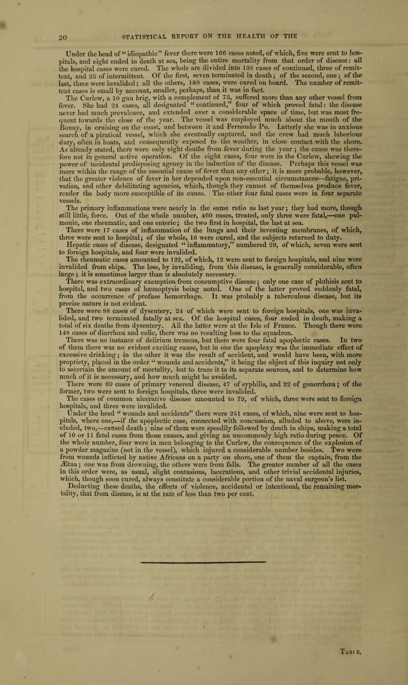 Under the head of “idiopathic” fever there were 166 cases noted, of which, five were sent to hos¬ pitals, and eight ended in death at sea, being the entire, mortality from that order of disease: all the hospital cases were cured. The whole are divided into 138 cases of continued, three of remit¬ tent, and 25 of intermittent. Of the first, seven terminated in death; of the second, one ; of the last, three were invalided; all the others, 150 cases, were cured on board. The number of remit¬ tent cases is small by account, smaller, perhaps, than it was in fact. The Curlew, a 10 gun brig, with a complement of 75, suffered more than any other vessel from fever. She had 24 cases, all designated “ continued,” four of which proved fatal: the disease never had much prevalence, and extended over a considerable space of time, but was most fre¬ quent towards the close of the year. The vessel was employed much about the mouth of the Bonny, in cruising on the coast, and between it and Fernando Po. Latterly she was in anxious search of a piratical vessel, which she eventually captured, and the crew had much laborious duty, often in boats, and consequently exposed to the weather, in close contact with the shore. As already stated, there were only eight deaths from fever during the year ; the cause was there¬ fore not in general active operation. Of the eight cases, four were in the Curlew, showing the power of incidental predisposing agency in the induction of the disease. Perhaps this vessel was more within the range of the essential cause of fever than any other; it is more probable, however, that the greater violence of fever in her depended upon non-essential circumstances—fatigue, pri¬ vation, and other debilitating agencies, which, though they cannot of themselves produce fever, render the body more susceptible of its cause. The other four fatal cases were in four separate vessels. The primary inflammations were nearly in the same ratio as last year; they had more, though still little, force. Out of the whole number, 460 cases, treated, only three were fatal,—one pul¬ monic, one rheumatic, and one enteric; the two first in hospital, the last at sea. There were 17 cases of inflammation of the lungs and their investing membranes, of which, three were sent to hospital; of the whole, 16 were cured, and the subjects returned to duty. Hepatic cases of disease, designated “ inflammatory,” numbered 29, of which, seven were sent to foreign hospitals, and four were invalided. The rheumatic cases amounted to 122, of which, 12 were sent to foreign hospitals, and nine were invalided from ships. The loss, by invaliding, from this disease, is generally considerable, often large ; it is sometimes larger than is absolutely necessary. There was extraordinary exemption from consumptive disease; only one case of phthisis sent to hospital, and two cases of heemoptysis being noted. One of the latter proved suddenly fatal, from the occurrence of profuse hemorrhage. It was probably a tuberculous disease, but its precise nature is not evident. There were 88 cases of dysentery, 24 of which were sent to foreign hospitals, one was inva¬ lided, and two terminated fatally at sea. Of the hospital cases, four ended in death, making a total of six deaths from dysentery. All the latter were at the Isle of France. Though there were 148 cases of diarrhoea and colic, there was no resulting loss to the squadron. There was no instance of delirium tremens, but there were four fatal apoplectic cases. In two of them there was no evident exciting cause, but in one the apoplexy was the immediate effect of excessive drinking; in the other it was the result of accident, and would have been, with more propriety, placed in the order “ wounds and accidents,” it being the object of this inquiry not only to ascertain the amount of mortality, but to trace it to its separate sources, and to determine how much of it is necessary, and how much might be avoided. There were 69 cases of primary venereal disease, 47 of syphilis, and 22 of gonorrhoea; of the former, two were sent to foreign hospitals, three were invalided. The cases of common ulcerative disease amounted to 79, of which, three were sent to foreign hospitals, and three were invalided. Under the head u wounds and accidents” there were 251 cases, of which, nine were sent to hos¬ pitals, where one,—if the apoplectic case, connected with concussion, alluded to above, were in¬ cluded, two,—caused death ; nine of them were speedily followed by death in ships, making a total of 10 or 11 fatal cases from those causes, and giving an uncommonly high ratio during peace. Of the whole number, four were in men belonging to the Curlew, the consequence of the explosion of a powder magazine (not in the vessel), which injured a considerable number besides. Two were from wounds inflicted by native Africans on a party on shore, one of them the captain, from the iEtna; one was from drowning, the others were from falls. The greater number of all the cases in this order were, as usual, slight contusions, lacerations, and other trivial accidental injuries, which, though soon cured, always constitute a considerable portion of the naval surgeon’s list. Deducting these deaths, the effects of violence, accidental or intentional, the remaining mor¬ tality, that from disease, is at the rate of less than two per cent. 1 Tabi e,