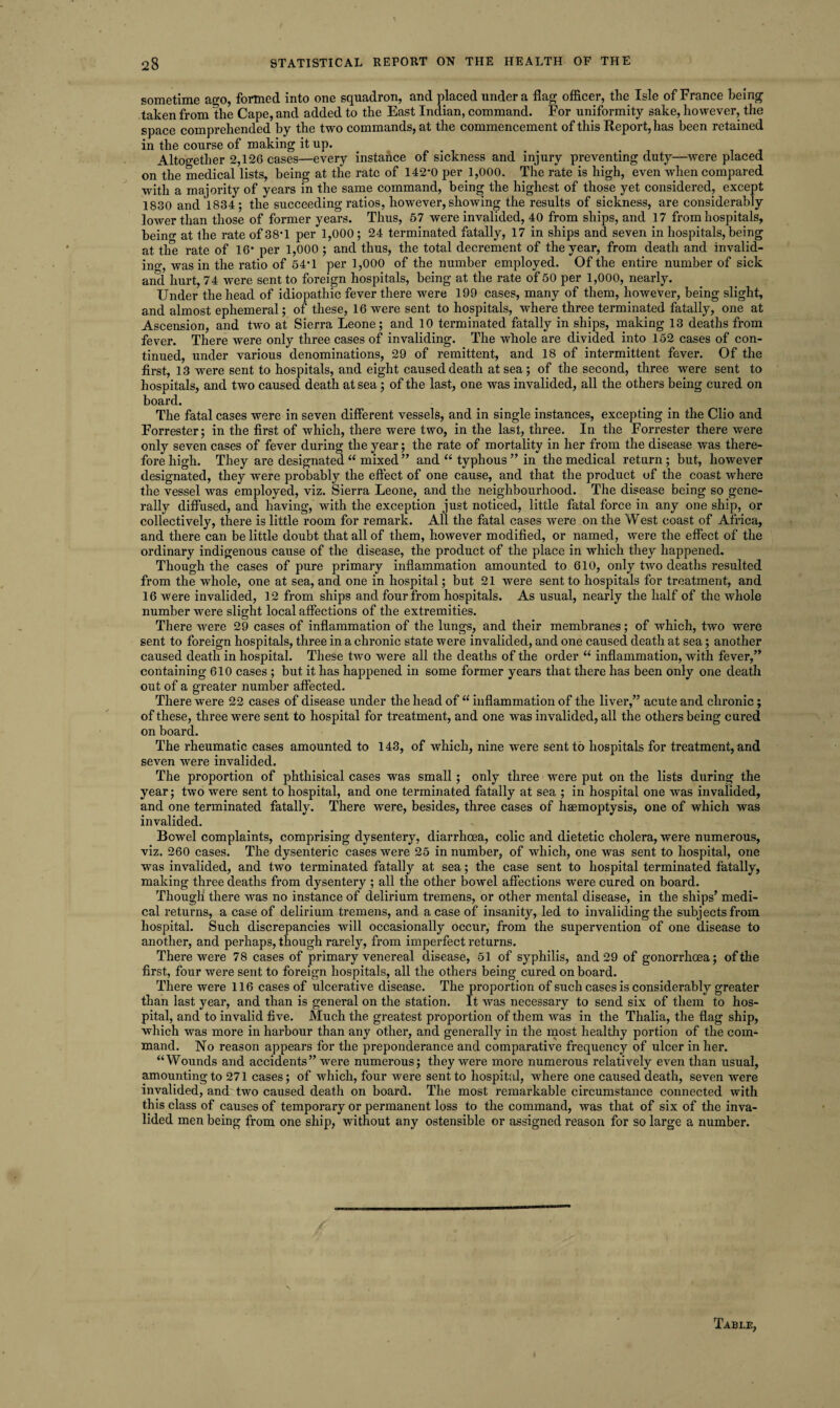sometime ago, formed into one squadron, and placed under a flag officer, the Isle of France being taken from the Cape, and added to the East Indian, command. For uniformity sake, however, the space comprehended by the two commands, at the commencement of this Report, has been retained in the course of making it up. Altogether 2,126 cases—every instance of sickness and injury preventing duty—were placed on the medical lists, being at the rate of 142*0 per 1,000. The rate is high, even when compared with a majority of years in the same command, being the highest of those yet considered, except 1830 and 1834; the succeeding ratios, however, showing the results of sickness, are considerably lower than those of former years. Thus, 57 were invalided, 40 from ships, and 17 from hospitals, beino* at the rate of 38*1 per 1,000; 24 terminated fatally, 17 in ships and seven in hospitals, being at the rate of 16* per 1,000; and thus, the total decrement of the year, from death and invalid¬ ing, was in the ratio of 54*1 per 1,000 of the number employed. Of the entire number of sick and hurt, 74 were sent to foreign hospitals, being at the rate of 50 per 1,000, nearly. Under the head of idiopathic fever there were 199 cases, many of them, however, being slight, and almost ephemeral; of these, 16 were sent to hospitals, where three terminated fatally, one at Ascension, and two at Sierra Leone; and 10 terminated fatally in ships, making 13 deaths from fever. There were only three cases of invaliding. The whole are divided into 152 cases of con¬ tinued, under various denominations, 29 of remittent, and 18 of intermittent fever. Of the first, 13 were sent to hospitals, and eight caused death at sea; of the second, three were sent to hospitals, and two caused death at sea; of the last, one was invalided, all the others being cured on board. The fatal cases were in seven different vessels, and in single instances, excepting in the Clio and Forrester; in the first of which, there were two, in the last, three. In the Forrester there were only seven cases of fever during the year; the rate of mortality in her from the disease was there¬ fore high. They are designated “ mixed ” and “ typhous ” in the medical return; but, however designated, they were probably the effect of one cause, and that the product of the coast where the vessel was employed, viz. Sierra Leone, and the neighbourhood. The disease being so gene¬ rally diffused, and having, with the exception just noticed, little fatal force in any one ship, or collectively, there is little room for remark. All the fatal cases were on the West coast of Africa, and there can be little doubt that all of them, however modified, or named, were the effect of the ordinary indigenous cause of the disease, the product of the place in which they happened. Though the cases of pure primary inflammation amounted to 610, only two deaths resulted from the whole, one at sea, and one in hospital; but 21 were sent to hospitals for treatment, and 16 were invalided, 12 from ships and four from hospitals. As usual, nearly the half of the whole number were slight local affections of the extremities. There were 29 cases of inflammation of the lungs, and their membranes; of which, two were sent to foreign hospitals, three in a chronic state were invalided, and one caused death at sea; another caused death in hospital. These two were all the deaths of the order “ inflammation, with fever/’ containing 610 cases ; but it has happened in some former years that there has been only one death out of a greater number affected. There were 22 cases of disease under the head of “ inflammation of the liver,” acute and chronic; of these, three were sent to hospital for treatment, and one was invalided, all the others being cured on board. The rheumatic cases amounted to 143, of which, nine were sent to hospitals for treatment, and seven were invalided. The proportion of phthisical cases was small; only three were put on the lists during the year; two were sent to hospital, and one terminated fatally at sea ; in hospital one was invalided, and one terminated fatally. There were, besides, three cases of haemoptysis, one of which was invalided. Bowel complaints, comprising dysentery, diarrhoea, colic and dietetic cholera, were numerous, viz. 260 cases. The dysenteric cases were 25 in number, of which, one was sent to hospital, one was invalided, and two terminated fatally at sea; the case sent to hospital terminated fatally, making three deaths from dysentery ; all the other bowel affections were cured on board. Though there was no instance of delirium tremens, or other mental disease, in the ships’ medi¬ cal returns, a case of delirium tremens, and a case of insanity, led to invaliding the subjects from hospital. Such discrepancies will occasionally occur, from the supervention of one disease to another, and perhaps, though rarely, from imperfect returns. There were 78 cases of primary venereal disease, 51 of syphilis, and 29 of gonorrhoea; of the first, four were sent to foreign hospitals, all the others being cured on board. There were 116 cases of ulcerative disease. The proportion of such cases is considerably greater than last year, and than is general on the station. It was necessary to send six of them to hos¬ pital, and to invalid five. Much the greatest proportion of them was in the Thalia, the flag ship, which was more in harbour than any other, and generally in the most healthy portion of the com¬ mand. No reason appears for the preponderance and comparative frequency of ulcer in her. “Wounds and accidents” were numerous; they were more numerous relatively even than usual, amounting to 271 cases; of which, four were sent to hospital, where one caused death, seven were invalided, and two caused death on board. The most remarkable circumstance connected with this class of causes of temporary or permanent loss to the command, was that of six of the inva¬ lided men being from one ship, without any ostensible or assigned reason for so large a number.