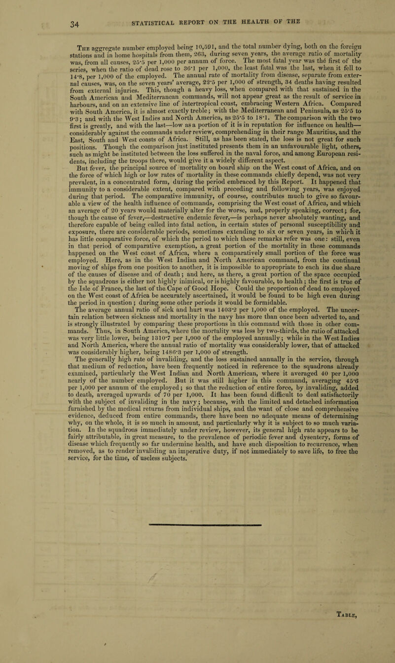 The aggregate number employed being 10,591, and the total number dying, both on the foreign stations and in home hospitals from them, 263, during seven years, the average ratio of mortality was, from all causes, 25'5 per 1,000 per annum of force. The most fatal year was the first of the series when the ratio of dead rose to 36'1 per 1,000, the least fatal was the last, when it fell to 14*8, per 1,000 of the employed. The annual rate of mortality from disease, separate from exter¬ nal causes,’was, on the seven years’ average, 22*5 per 1,000 of strength, 34 deaths having resulted from external injuries. This, though a heavy loss, Avhen compared with that sustained in the South American and Mediterranean commands, will not appear great as the result of service in harbours, and on an extensive line of intertropical coast, embracing Western Africa. Compared with South America, it is almost exactly treble; with the Mediterranean and Peninsula, as 25*5 to 9‘3; and with the West Indies and North America, as 25’5 to 18’1. The comparison with the two first is greatly, and with the last—low as a portion of it is in reputation for influence on health—• considerably against the commands under review, comprehending in their range Mauritius, and the East, South and West coasts of Africa. Still, as has been stated, the loss is not great for such positions. Though the comparison just instituted presents them in an unfavourable light, others, such as might be instituted between the loss suffered in the naval force, and among European resi¬ dents, including the troops there, would give it a widely different aspect. But fever, the principal source of mortality on board ship on the West coast of Africa, and on the force of which high or low rates of mortality in these commands chiefly depend, was not very prevalent, in a concentrated form, during the period embraced by this Report. It happened that immunity to a considerable extent, compared with preceding and following years, was enjoyed during that period. The comparative immunity, of course, contributes much to give so favour¬ able a view of the health influence of commands, comprising the West coast of Africa, and which an average of 20 years would materially alter for the worse, and, properly speaking, correct; for, though the cause of fever,—destructive endemic fever,—is perhaps never absolutely wanting, and therefore capable of being called into fatal action, in certain states of personal susceptibility and exposure, there are considerable periods, sometimes extending to six or seven years, in which it has little comparative force, of which the period to which these remarks refer was one: still, even in that period of comparative exemption, a great portion of the mortality in these commands happened on the West coast of Africa, where a comparatively small portion of the force was employed. Here, as in the West Indian and North American command, from the continual moving of ships from one position to another, it is impossible to appropriate to each its due share of the causes of disease and of death; and here, as there, a great portion of the space occupied by the squadrons is either not highly inimical, or is highly favourable, to health; the first is true of the Isle of France, the last of the Cape of Good Hope. Could the proportion of dead to employed on the West coast of Africa be accurately ascertained, it would be found to be high even during the period in question ; during some other periods it wTould be formidable. The average annual ratio of sick and hurt was 1403-2 per 1,000 of the employed. The uncer¬ tain relation between sickness and mortality in the navy has more than once been adverted to, and is strongly illustrated by comparing these proportions in this command with those in other com¬ mands. Thus, in South America, where the mortality was less by two-thirds, the ratio of attacked was very little lower, being 1310'7 per 1,000 of the employed annually; while in the West Indies and North America, where the annual ratio of mortality was considerably lower, that of attacked was considerably higher, being 1486'3 per 1,000 of strength. The generally high rate of invaliding, and the loss sustained annually in the service, through that medium of reduction, have been frequently noticed in reference to the squadrons already examined, particularly the West Indian and North American, where it averaged 40 per 1,000 nearly of the number employed. But it was still higher in this command, averaging 45’6 per 1,000 per annum of the employed; so that the reduction of entire force, by invaliding, added to death, averaged upwards of 70 per 1,000. It has been found difficult to deal satisfactorily with the subject of invaliding in the navy; because, with the limited and detached information furnished by the medical returns from individual ships, and the want of close and comprehensive evidence, deduced from entire commands, there have been no adequate means of determining why, on the whole, it is so much in amount, and particularly why it is subject to so much varia¬ tion. In the squadrons immediately under review, however, its general high rate appears to be fairly attributable, in great measure, to the prevalence of periodic fever and dysentery, forms of disease which frequently so far undermine health, and have such disposition to recurrence, when removed, as to render invaliding an imperative duty, if not immediately to save life, to free the service, for the time, of useless subjects.